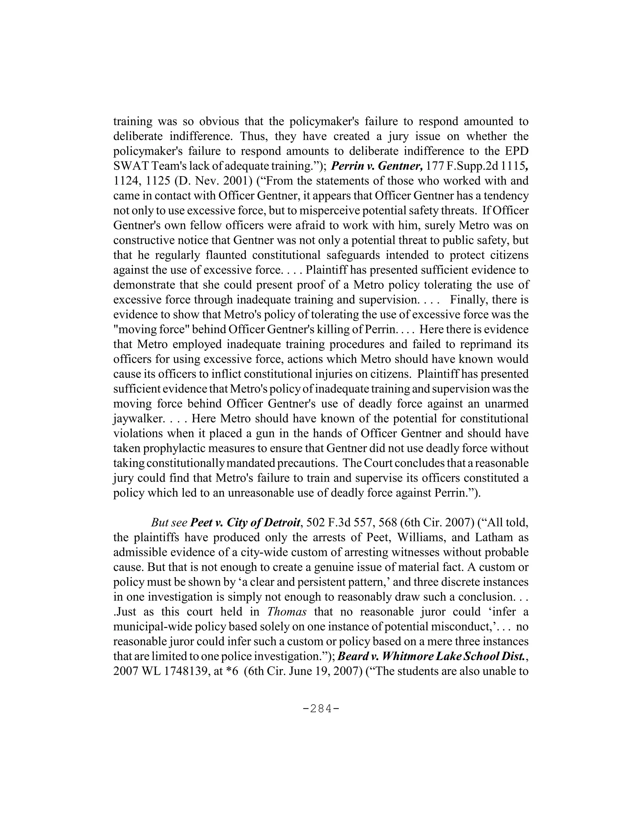 training was so obvious that the policymaker's failure to respond amounted to
deliberate indifference. Thus, they have created a jury issue on whether the
policymaker's failure to respond amounts to deliberate indifference to the EPD
SWAT Team's lack of adequate training.”); Perrin v. Gentner, 177 F.Supp.2d 1115,
1124, 1125 (D. Nev. 2001) (“From the statements of those who worked with and
came in contact with Officer Gentner, it appears that Officer Gentner has a tendency
not only to use excessive force, but to misperceive potential safety threats. If Officer
Gentner's own fellow officers were afraid to work with him, surely Metro was on
constructive notice that Gentner was not only a potential threat to public safety, but
that he regularly flaunted constitutional safeguards intended to protect citizens
against the use of excessive force. . . . Plaintiff has presented sufficient evidence to
demonstrate that she could present proof of a Metro policy tolerating the use of
excessive force through inadequate training and supervision. . . . Finally, there is
evidence to show that Metro's policy of tolerating the use of excessive force was the
"moving force" behind Officer Gentner's killing of Perrin. . . . Here there is evidence
that Metro employed inadequate training procedures and failed to reprimand its
officers for using excessive force, actions which Metro should have known would
cause its officers to inflict constitutional injuries on citizens. Plaintiff has presented
sufficient evidence that Metro's policy of inadequate training and supervision was the
moving force behind Officer Gentner's use of deadly force against an unarmed
jaywalker. . . . Here Metro should have known of the potential for constitutional
violations when it placed a gun in the hands of Officer Gentner and should have
taken prophylactic measures to ensure that Gentner did not use deadly force without
taking constitutionally mandated precautions. The Court concludes that a reasonable
jury could find that Metro's failure to train and supervise its officers constituted a
policy which led to an unreasonable use of deadly force against Perrin.”).

         But see Peet v. City of Detroit, 502 F.3d 557, 568 (6th Cir. 2007) (“All told,
the plaintiffs have produced only the arrests of Peet, Williams, and Latham as
admissible evidence of a city-wide custom of arresting witnesses without probable
cause. But that is not enough to create a genuine issue of material fact. A custom or
policy must be shown by ‘a clear and persistent pattern,’ and three discrete instances
in one investigation is simply not enough to reasonably draw such a conclusion. . .
.Just as this court held in Thomas that no reasonable juror could ‘infer a
municipal-wide policy based solely on one instance of potential misconduct,’. . . no
reasonable juror could infer such a custom or policy based on a mere three instances
that are limited to one police investigation.”); Beard v. Whitmore Lake School Dist.,
2007 WL 1748139, at *6 (6th Cir. June 19, 2007) (“The students are also unable to

                                        -284-
 