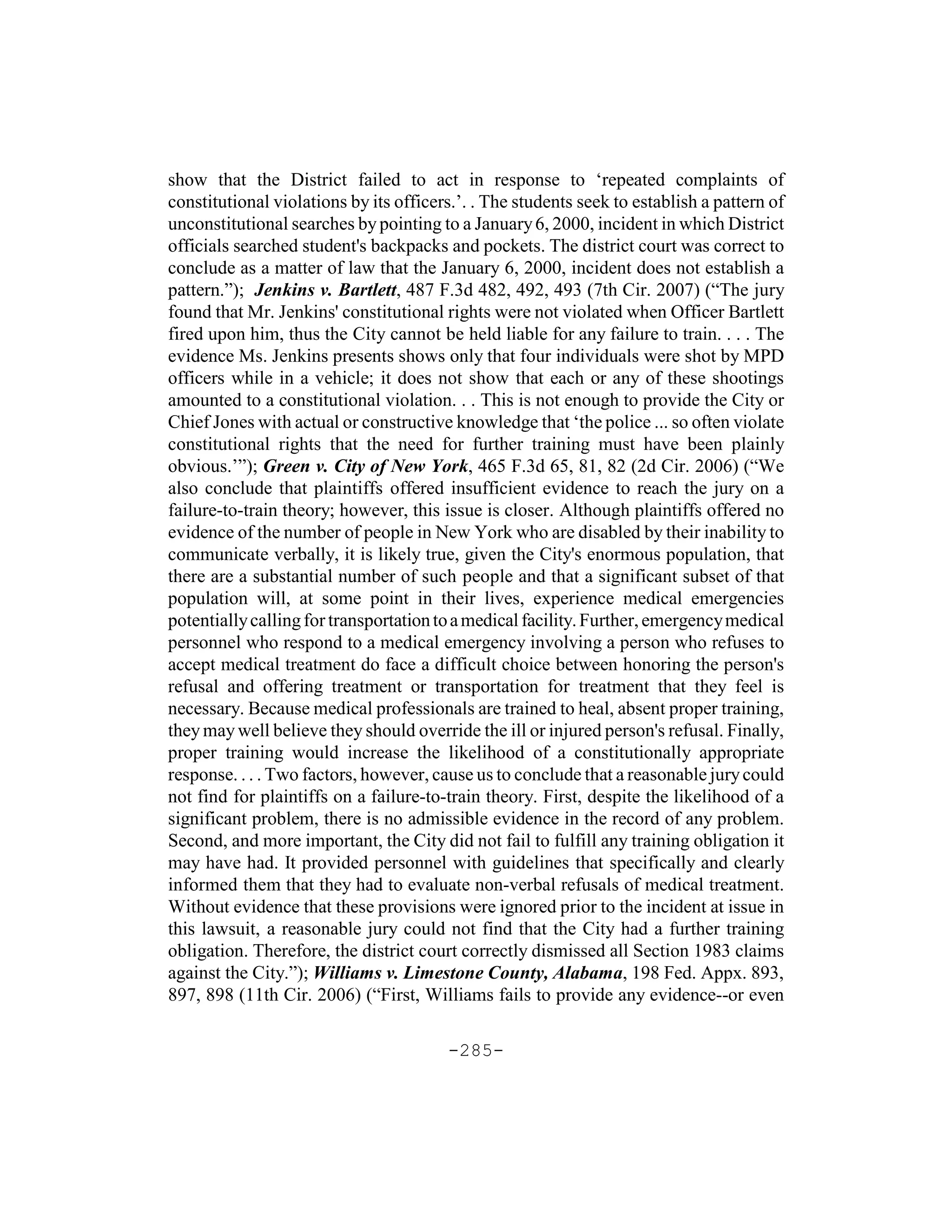show that the District failed to act in response to ‘repeated complaints of
constitutional violations by its officers.’. . The students seek to establish a pattern of
unconstitutional searches by pointing to a January 6, 2000, incident in which District
officials searched student's backpacks and pockets. The district court was correct to
conclude as a matter of law that the January 6, 2000, incident does not establish a
pattern.”); Jenkins v. Bartlett, 487 F.3d 482, 492, 493 (7th Cir. 2007) (“The jury
found that Mr. Jenkins' constitutional rights were not violated when Officer Bartlett
fired upon him, thus the City cannot be held liable for any failure to train. . . . The
evidence Ms. Jenkins presents shows only that four individuals were shot by MPD
officers while in a vehicle; it does not show that each or any of these shootings
amounted to a constitutional violation. . . This is not enough to provide the City or
Chief Jones with actual or constructive knowledge that ‘the police ... so often violate
constitutional rights that the need for further training must have been plainly
obvious.’”); Green v. City of New York, 465 F.3d 65, 81, 82 (2d Cir. 2006) (“We
also conclude that plaintiffs offered insufficient evidence to reach the jury on a
failure-to-train theory; however, this issue is closer. Although plaintiffs offered no
evidence of the number of people in New York who are disabled by their inability to
communicate verbally, it is likely true, given the City's enormous population, that
there are a substantial number of such people and that a significant subset of that
population will, at some point in their lives, experience medical emergencies
potentially calling for transportation to a medical facility. Further, emergency medical
personnel who respond to a medical emergency involving a person who refuses to
accept medical treatment do face a difficult choice between honoring the person's
refusal and offering treatment or transportation for treatment that they feel is
necessary. Because medical professionals are trained to heal, absent proper training,
they may well believe they should override the ill or injured person's refusal. Finally,
proper training would increase the likelihood of a constitutionally appropriate
response. . . . Two factors, however, cause us to conclude that a reasonable jury could
not find for plaintiffs on a failure-to-train theory. First, despite the likelihood of a
significant problem, there is no admissible evidence in the record of any problem.
Second, and more important, the City did not fail to fulfill any training obligation it
may have had. It provided personnel with guidelines that specifically and clearly
informed them that they had to evaluate non-verbal refusals of medical treatment.
Without evidence that these provisions were ignored prior to the incident at issue in
this lawsuit, a reasonable jury could not find that the City had a further training
obligation. Therefore, the district court correctly dismissed all Section 1983 claims
against the City.”); Williams v. Limestone County, Alabama, 198 Fed. Appx. 893,
897, 898 (11th Cir. 2006) (“First, Williams fails to provide any evidence--or even

                                        -285-
 