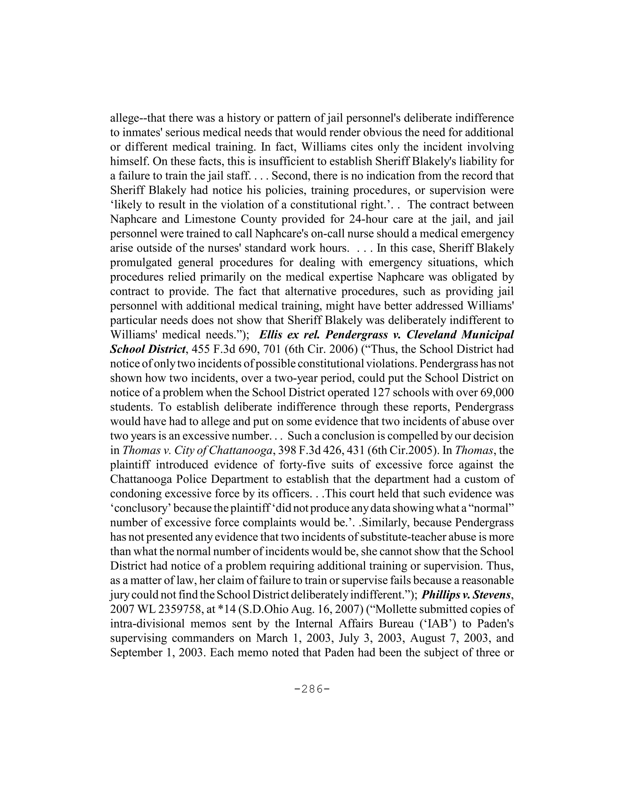 allege--that there was a history or pattern of jail personnel's deliberate indifference
to inmates' serious medical needs that would render obvious the need for additional
or different medical training. In fact, Williams cites only the incident involving
himself. On these facts, this is insufficient to establish Sheriff Blakely's liability for
a failure to train the jail staff. . . . Second, there is no indication from the record that
Sheriff Blakely had notice his policies, training procedures, or supervision were
‘likely to result in the violation of a constitutional right.’. . The contract between
Naphcare and Limestone County provided for 24-hour care at the jail, and jail
personnel were trained to call Naphcare's on-call nurse should a medical emergency
arise outside of the nurses' standard work hours. . . . In this case, Sheriff Blakely
promulgated general procedures for dealing with emergency situations, which
procedures relied primarily on the medical expertise Naphcare was obligated by
contract to provide. The fact that alternative procedures, such as providing jail
personnel with additional medical training, might have better addressed Williams'
particular needs does not show that Sheriff Blakely was deliberately indifferent to
Williams' medical needs.”); Ellis ex rel. Pendergrass v. Cleveland Municipal
School District, 455 F.3d 690, 701 (6th Cir. 2006) (“Thus, the School District had
notice of only two incidents of possible constitutional violations. Pendergrass has not
shown how two incidents, over a two-year period, could put the School District on
notice of a problem when the School District operated 127 schools with over 69,000
students. To establish deliberate indifference through these reports, Pendergrass
would have had to allege and put on some evidence that two incidents of abuse over
two years is an excessive number. . . Such a conclusion is compelled by our decision
in Thomas v. City of Chattanooga, 398 F.3d 426, 431 (6th Cir.2005). In Thomas, the
plaintiff introduced evidence of forty-five suits of excessive force against the
Chattanooga Police Department to establish that the department had a custom of
condoning excessive force by its officers. . .This court held that such evidence was
‘conclusory’ because the plaintiff ‘did not produce any data showing what a “normal”
number of excessive force complaints would be.’. .Similarly, because Pendergrass
has not presented any evidence that two incidents of substitute-teacher abuse is more
than what the normal number of incidents would be, she cannot show that the School
District had notice of a problem requiring additional training or supervision. Thus,
as a matter of law, her claim of failure to train or supervise fails because a reasonable
jury could not find the School District deliberately indifferent.”); Phillips v. Stevens,
2007 WL 2359758, at *14 (S.D.Ohio Aug. 16, 2007) (“Mollette submitted copies of
intra-divisional memos sent by the Internal Affairs Bureau (‘IAB’) to Paden's
supervising commanders on March 1, 2003, July 3, 2003, August 7, 2003, and
September 1, 2003. Each memo noted that Paden had been the subject of three or

                                         -286-
 