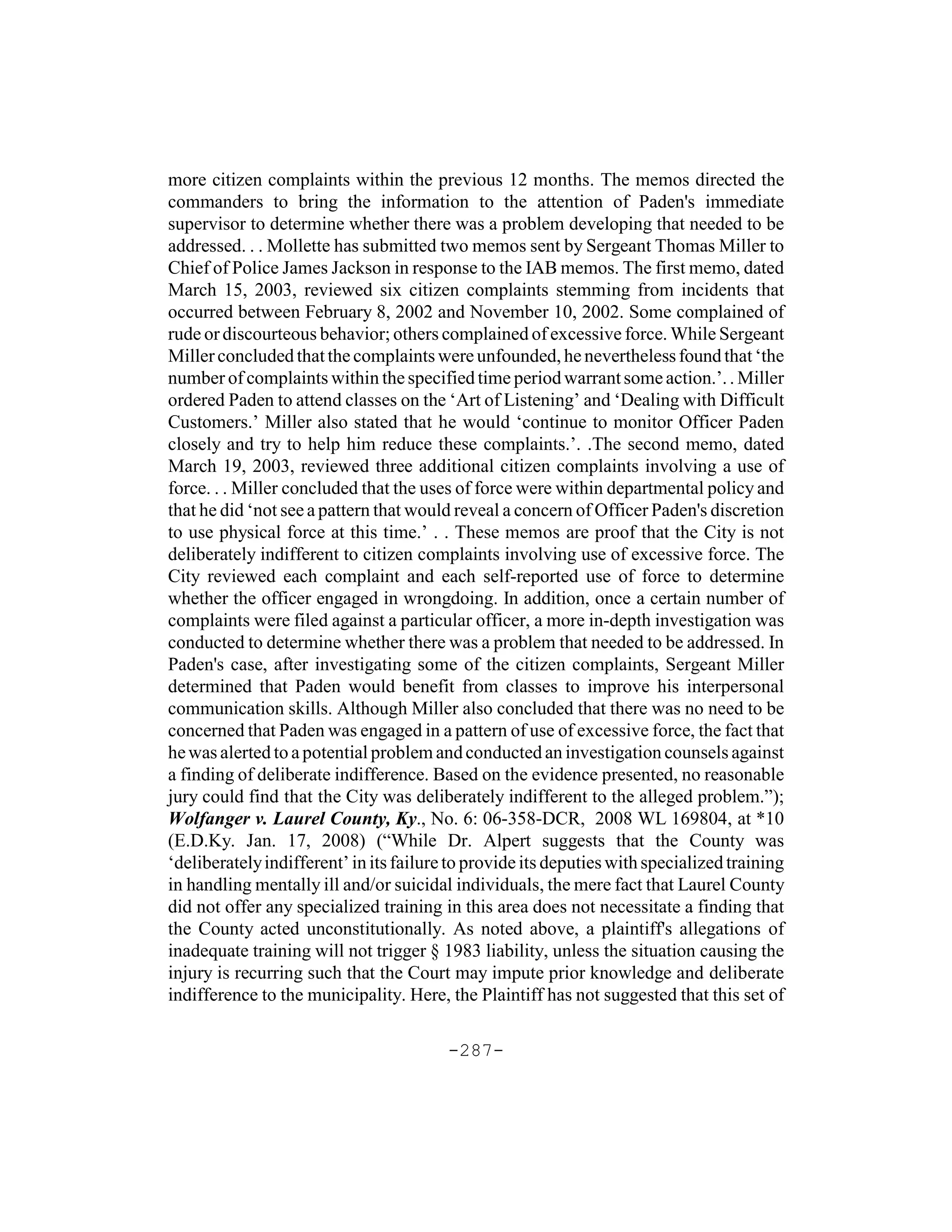 more citizen complaints within the previous 12 months. The memos directed the
commanders to bring the information to the attention of Paden's immediate
supervisor to determine whether there was a problem developing that needed to be
addressed. . . Mollette has submitted two memos sent by Sergeant Thomas Miller to
Chief of Police James Jackson in response to the IAB memos. The first memo, dated
March 15, 2003, reviewed six citizen complaints stemming from incidents that
occurred between February 8, 2002 and November 10, 2002. Some complained of
rude or discourteous behavior; others complained of excessive force. While Sergeant
Miller concluded that the complaints were unfounded, he nevertheless found that ‘the
number of complaints within the specified time period warrant some action.’. . Miller
ordered Paden to attend classes on the ‘Art of Listening’ and ‘Dealing with Difficult
Customers.’ Miller also stated that he would ‘continue to monitor Officer Paden
closely and try to help him reduce these complaints.’. .The second memo, dated
March 19, 2003, reviewed three additional citizen complaints involving a use of
force. . . Miller concluded that the uses of force were within departmental policy and
that he did ‘not see a pattern that would reveal a concern of Officer Paden's discretion
to use physical force at this time.’ . . These memos are proof that the City is not
deliberately indifferent to citizen complaints involving use of excessive force. The
City reviewed each complaint and each self-reported use of force to determine
whether the officer engaged in wrongdoing. In addition, once a certain number of
complaints were filed against a particular officer, a more in-depth investigation was
conducted to determine whether there was a problem that needed to be addressed. In
Paden's case, after investigating some of the citizen complaints, Sergeant Miller
determined that Paden would benefit from classes to improve his interpersonal
communication skills. Although Miller also concluded that there was no need to be
concerned that Paden was engaged in a pattern of use of excessive force, the fact that
he was alerted to a potential problem and conducted an investigation counsels against
a finding of deliberate indifference. Based on the evidence presented, no reasonable
jury could find that the City was deliberately indifferent to the alleged problem.”);
Wolfanger v. Laurel County, Ky., No. 6: 06-358-DCR, 2008 WL 169804, at *10
(E.D.Ky. Jan. 17, 2008) (“While Dr. Alpert suggests that the County was
‘deliberately indifferent’ in its failure to provide its deputies with specialized training
in handling mentally ill and/or suicidal individuals, the mere fact that Laurel County
did not offer any specialized training in this area does not necessitate a finding that
the County acted unconstitutionally. As noted above, a plaintiff's allegations of
inadequate training will not trigger § 1983 liability, unless the situation causing the
injury is recurring such that the Court may impute prior knowledge and deliberate
indifference to the municipality. Here, the Plaintiff has not suggested that this set of

                                         -287-
 