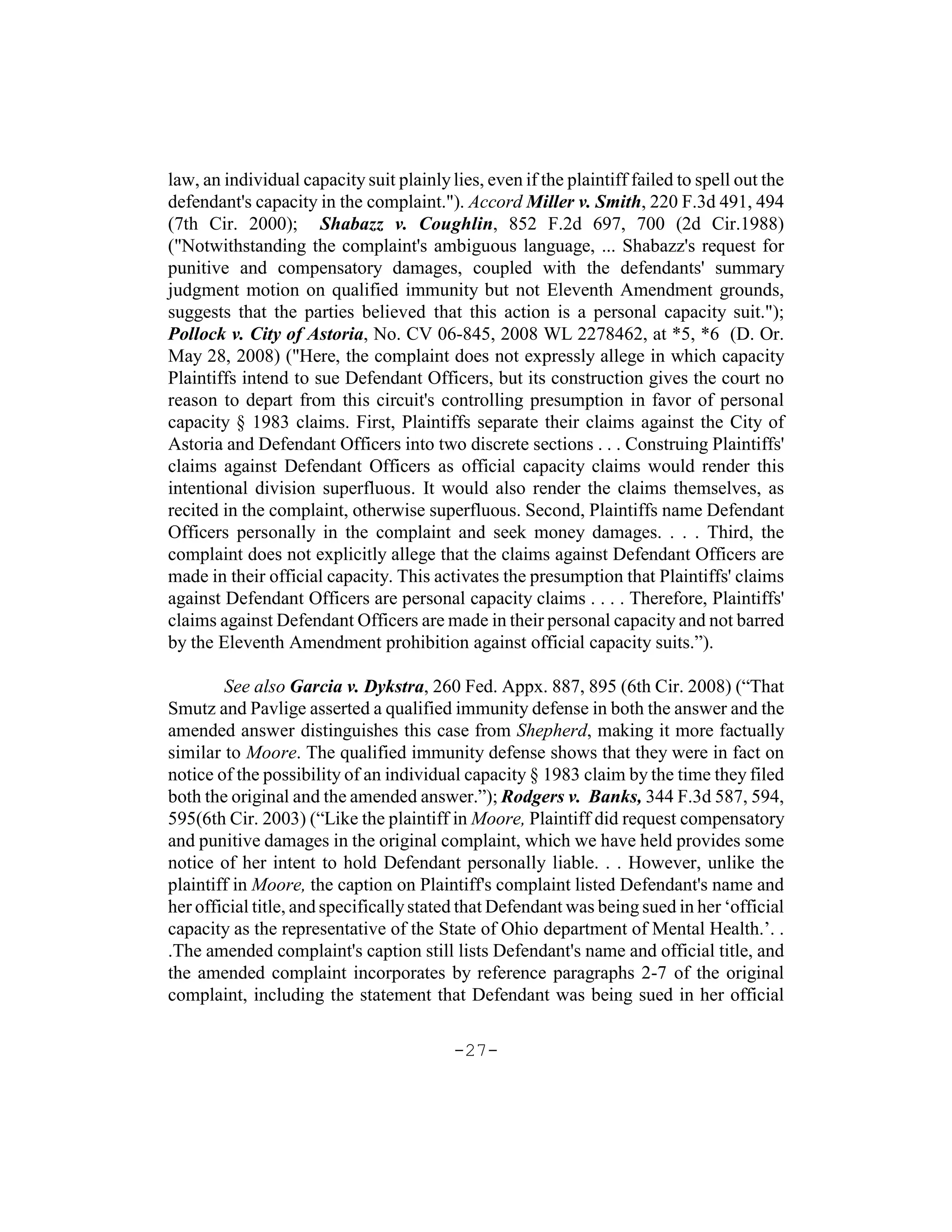 law, an individual capacity suit plainly lies, even if the plaintiff failed to spell out the
defendant's capacity in the complaint."). Accord Miller v. Smith, 220 F.3d 491, 494
(7th Cir. 2000); Shabazz v. Coughlin, 852 F.2d 697, 700 (2d Cir.1988)
("Notwithstanding the complaint's ambiguous language, ... Shabazz's request for
punitive and compensatory damages, coupled with the defendants' summary
judgment motion on qualified immunity but not Eleventh Amendment grounds,
suggests that the parties believed that this action is a personal capacity suit.");
Pollock v. City of Astoria, No. CV 06-845, 2008 WL 2278462, at *5, *6 (D. Or.
May 28, 2008) ("Here, the complaint does not expressly allege in which capacity
Plaintiffs intend to sue Defendant Officers, but its construction gives the court no
reason to depart from this circuit's controlling presumption in favor of personal
capacity § 1983 claims. First, Plaintiffs separate their claims against the City of
Astoria and Defendant Officers into two discrete sections . . . Construing Plaintiffs'
claims against Defendant Officers as official capacity claims would render this
intentional division superfluous. It would also render the claims themselves, as
recited in the complaint, otherwise superfluous. Second, Plaintiffs name Defendant
Officers personally in the complaint and seek money damages. . . . Third, the
complaint does not explicitly allege that the claims against Defendant Officers are
made in their official capacity. This activates the presumption that Plaintiffs' claims
against Defendant Officers are personal capacity claims . . . . Therefore, Plaintiffs'
claims against Defendant Officers are made in their personal capacity and not barred
by the Eleventh Amendment prohibition against official capacity suits.”).

        See also Garcia v. Dykstra, 260 Fed. Appx. 887, 895 (6th Cir. 2008) (“That
Smutz and Pavlige asserted a qualified immunity defense in both the answer and the
amended answer distinguishes this case from Shepherd, making it more factually
similar to Moore. The qualified immunity defense shows that they were in fact on
notice of the possibility of an individual capacity § 1983 claim by the time they filed
both the original and the amended answer.”); Rodgers v. Banks, 344 F.3d 587, 594,
595(6th Cir. 2003) (“Like the plaintiff in Moore, Plaintiff did request compensatory
and punitive damages in the original complaint, which we have held provides some
notice of her intent to hold Defendant personally liable. . . However, unlike the
plaintiff in Moore, the caption on Plaintiff's complaint listed Defendant's name and
her official title, and specifically stated that Defendant was being sued in her ‘official
capacity as the representative of the State of Ohio department of Mental Health.’. .
.The amended complaint's caption still lists Defendant's name and official title, and
the amended complaint incorporates by reference paragraphs 2-7 of the original
complaint, including the statement that Defendant was being sued in her official

                                          -27-
 
