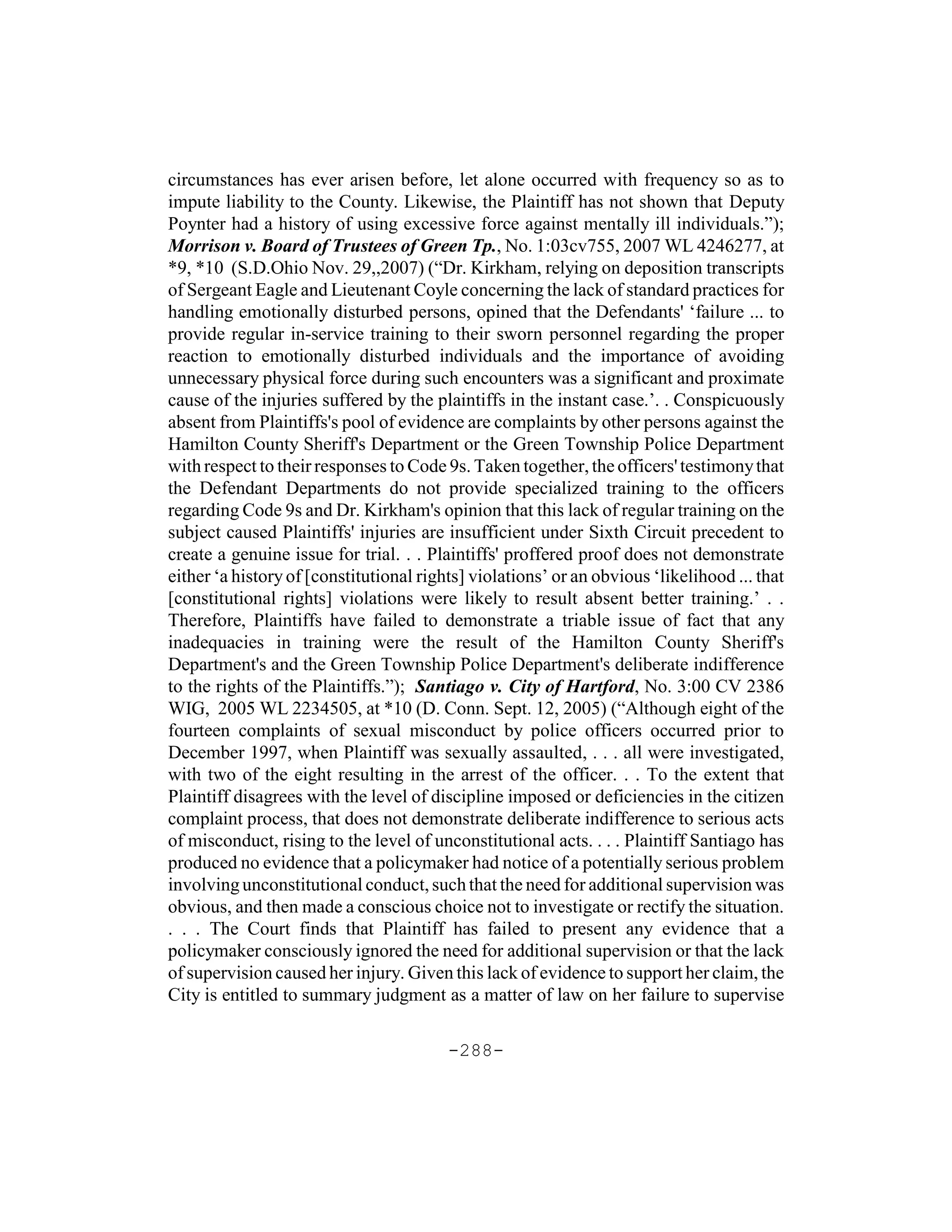 circumstances has ever arisen before, let alone occurred with frequency so as to
impute liability to the County. Likewise, the Plaintiff has not shown that Deputy
Poynter had a history of using excessive force against mentally ill individuals.”);
Morrison v. Board of Trustees of Green Tp., No. 1:03cv755, 2007 WL 4246277, at
*9, *10 (S.D.Ohio Nov. 29,,2007) (“Dr. Kirkham, relying on deposition transcripts
of Sergeant Eagle and Lieutenant Coyle concerning the lack of standard practices for
handling emotionally disturbed persons, opined that the Defendants' ‘failure ... to
provide regular in-service training to their sworn personnel regarding the proper
reaction to emotionally disturbed individuals and the importance of avoiding
unnecessary physical force during such encounters was a significant and proximate
cause of the injuries suffered by the plaintiffs in the instant case.’. . Conspicuously
absent from Plaintiffs's pool of evidence are complaints by other persons against the
Hamilton County Sheriff's Department or the Green Township Police Department
with respect to their responses to Code 9s. Taken together, the officers' testimony that
the Defendant Departments do not provide specialized training to the officers
regarding Code 9s and Dr. Kirkham's opinion that this lack of regular training on the
subject caused Plaintiffs' injuries are insufficient under Sixth Circuit precedent to
create a genuine issue for trial. . . Plaintiffs' proffered proof does not demonstrate
either ‘a history of [constitutional rights] violations’ or an obvious ‘likelihood ... that
[constitutional rights] violations were likely to result absent better training.’ . .
Therefore, Plaintiffs have failed to demonstrate a triable issue of fact that any
inadequacies in training were the result of the Hamilton County Sheriff's
Department's and the Green Township Police Department's deliberate indifference
to the rights of the Plaintiffs.”); Santiago v. City of Hartford, No. 3:00 CV 2386
WIG, 2005 WL 2234505, at *10 (D. Conn. Sept. 12, 2005) (“Although eight of the
fourteen complaints of sexual misconduct by police officers occurred prior to
December 1997, when Plaintiff was sexually assaulted, . . . all were investigated,
with two of the eight resulting in the arrest of the officer. . . To the extent that
Plaintiff disagrees with the level of discipline imposed or deficiencies in the citizen
complaint process, that does not demonstrate deliberate indifference to serious acts
of misconduct, rising to the level of unconstitutional acts. . . . Plaintiff Santiago has
produced no evidence that a policymaker had notice of a potentially serious problem
involving unconstitutional conduct, such that the need for additional supervision was
obvious, and then made a conscious choice not to investigate or rectify the situation.
. . . The Court finds that Plaintiff has failed to present any evidence that a
policymaker consciously ignored the need for additional supervision or that the lack
of supervision caused her injury. Given this lack of evidence to support her claim, the
City is entitled to summary judgment as a matter of law on her failure to supervise

                                         -288-
 