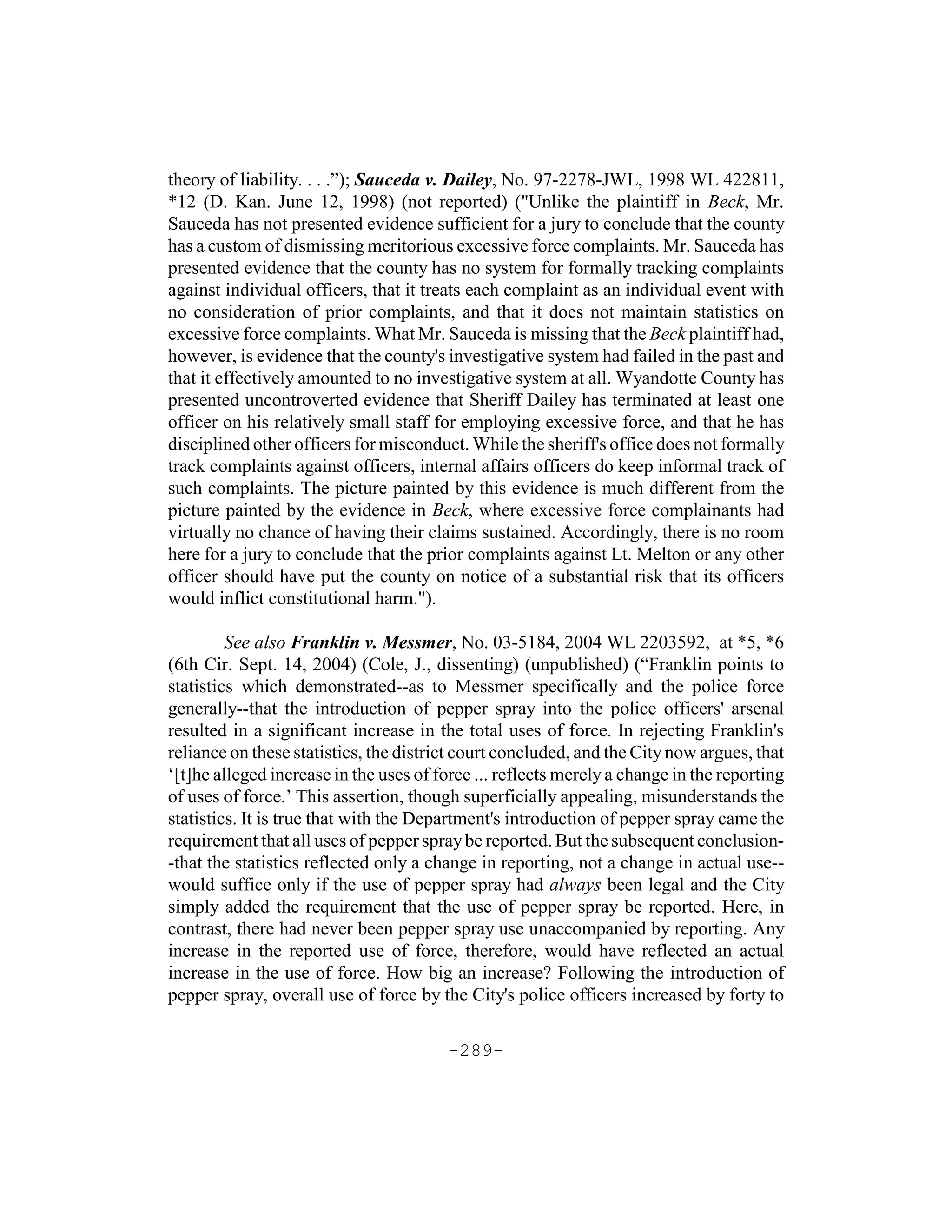 theory of liability. . . .”); Sauceda v. Dailey, No. 97-2278-JWL, 1998 WL 422811,
*12 (D. Kan. June 12, 1998) (not reported) ("Unlike the plaintiff in Beck, Mr.
Sauceda has not presented evidence sufficient for a jury to conclude that the county
has a custom of dismissing meritorious excessive force complaints. Mr. Sauceda has
presented evidence that the county has no system for formally tracking complaints
against individual officers, that it treats each complaint as an individual event with
no consideration of prior complaints, and that it does not maintain statistics on
excessive force complaints. What Mr. Sauceda is missing that the Beck plaintiff had,
however, is evidence that the county's investigative system had failed in the past and
that it effectively amounted to no investigative system at all. Wyandotte County has
presented uncontroverted evidence that Sheriff Dailey has terminated at least one
officer on his relatively small staff for employing excessive force, and that he has
disciplined other officers for misconduct. While the sheriff's office does not formally
track complaints against officers, internal affairs officers do keep informal track of
such complaints. The picture painted by this evidence is much different from the
picture painted by the evidence in Beck, where excessive force complainants had
virtually no chance of having their claims sustained. Accordingly, there is no room
here for a jury to conclude that the prior complaints against Lt. Melton or any other
officer should have put the county on notice of a substantial risk that its officers
would inflict constitutional harm.").

         See also Franklin v. Messmer, No. 03-5184, 2004 WL 2203592, at *5, *6
(6th Cir. Sept. 14, 2004) (Cole, J., dissenting) (unpublished) (“Franklin points to
statistics which demonstrated--as to Messmer specifically and the police force
generally--that the introduction of pepper spray into the police officers' arsenal
resulted in a significant increase in the total uses of force. In rejecting Franklin's
reliance on these statistics, the district court concluded, and the City now argues, that
‘[t]he alleged increase in the uses of force ... reflects merely a change in the reporting
of uses of force.’ This assertion, though superficially appealing, misunderstands the
statistics. It is true that with the Department's introduction of pepper spray came the
requirement that all uses of pepper spray be reported. But the subsequent conclusion-
-that the statistics reflected only a change in reporting, not a change in actual use--
would suffice only if the use of pepper spray had always been legal and the City
simply added the requirement that the use of pepper spray be reported. Here, in
contrast, there had never been pepper spray use unaccompanied by reporting. Any
increase in the reported use of force, therefore, would have reflected an actual
increase in the use of force. How big an increase? Following the introduction of
pepper spray, overall use of force by the City's police officers increased by forty to

                                        -289-
 