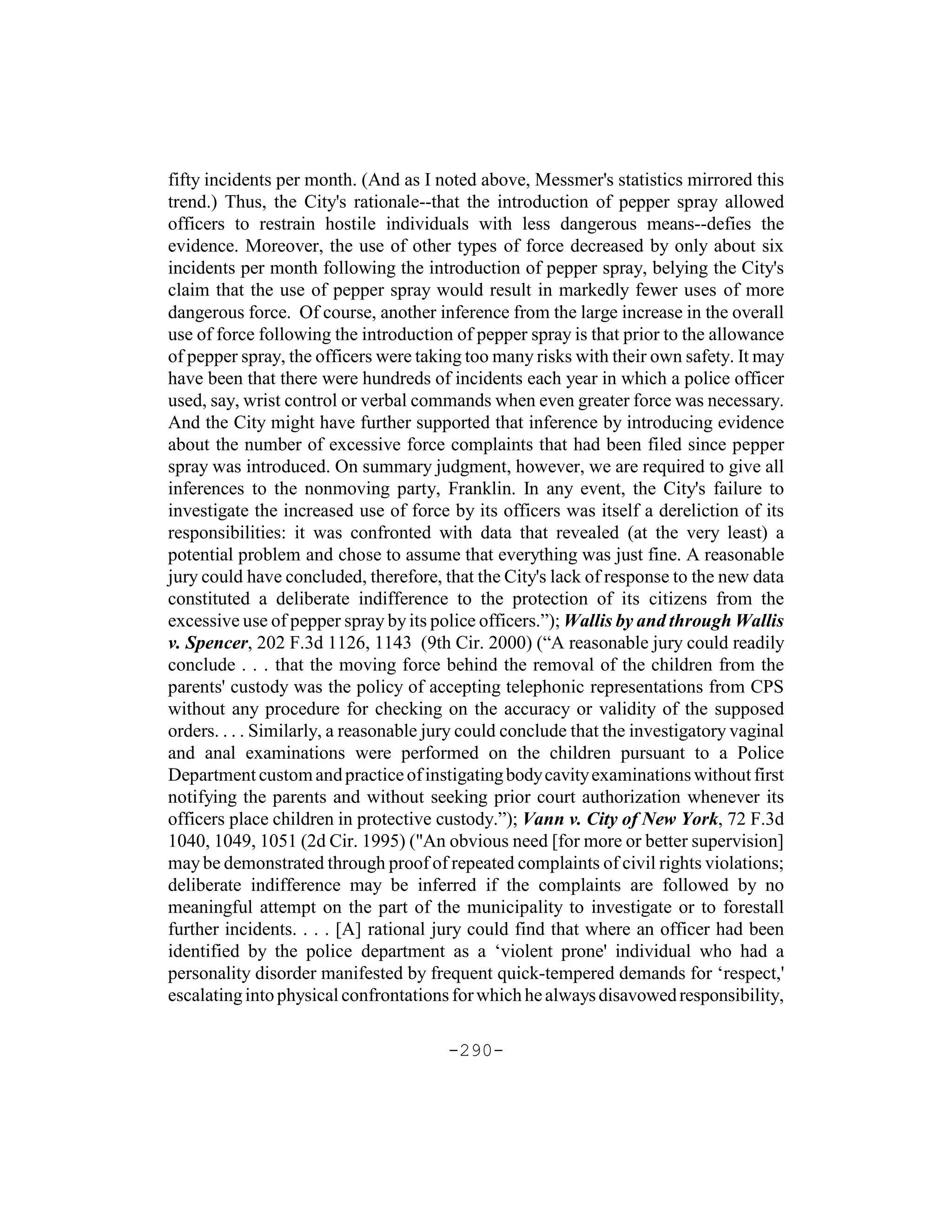 fifty incidents per month. (And as I noted above, Messmer's statistics mirrored this
trend.) Thus, the City's rationale--that the introduction of pepper spray allowed
officers to restrain hostile individuals with less dangerous means--defies the
evidence. Moreover, the use of other types of force decreased by only about six
incidents per month following the introduction of pepper spray, belying the City's
claim that the use of pepper spray would result in markedly fewer uses of more
dangerous force. Of course, another inference from the large increase in the overall
use of force following the introduction of pepper spray is that prior to the allowance
of pepper spray, the officers were taking too many risks with their own safety. It may
have been that there were hundreds of incidents each year in which a police officer
used, say, wrist control or verbal commands when even greater force was necessary.
And the City might have further supported that inference by introducing evidence
about the number of excessive force complaints that had been filed since pepper
spray was introduced. On summary judgment, however, we are required to give all
inferences to the nonmoving party, Franklin. In any event, the City's failure to
investigate the increased use of force by its officers was itself a dereliction of its
responsibilities: it was confronted with data that revealed (at the very least) a
potential problem and chose to assume that everything was just fine. A reasonable
jury could have concluded, therefore, that the City's lack of response to the new data
constituted a deliberate indifference to the protection of its citizens from the
excessive use of pepper spray by its police officers.”); Wallis by and through Wallis
v. Spencer, 202 F.3d 1126, 1143 (9th Cir. 2000) (“A reasonable jury could readily
conclude . . . that the moving force behind the removal of the children from the
parents' custody was the policy of accepting telephonic representations from CPS
without any procedure for checking on the accuracy or validity of the supposed
orders. . . . Similarly, a reasonable jury could conclude that the investigatory vaginal
and anal examinations were performed on the children pursuant to a Police
Department custom and practice of instigating body cavity examinations without first
notifying the parents and without seeking prior court authorization whenever its
officers place children in protective custody.”); Vann v. City of New York, 72 F.3d
1040, 1049, 1051 (2d Cir. 1995) ("An obvious need [for more or better supervision]
may be demonstrated through proof of repeated complaints of civil rights violations;
deliberate indifference may be inferred if the complaints are followed by no
meaningful attempt on the part of the municipality to investigate or to forestall
further incidents. . . . [A] rational jury could find that where an officer had been
identified by the police department as a ‘violent prone' individual who had a
personality disorder manifested by frequent quick-tempered demands for ‘respect,'
escalating into physical confrontations for which he always disavowed responsibility,

                                       -290-
 