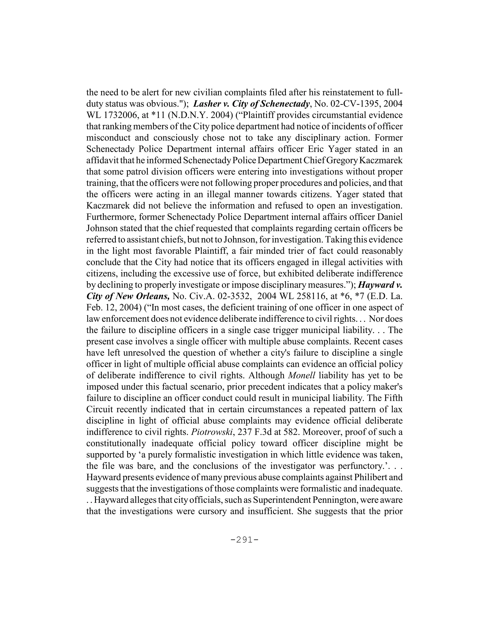 the need to be alert for new civilian complaints filed after his reinstatement to full-
duty status was obvious."); Lasher v. City of Schenectady, No. 02-CV-1395, 2004
WL 1732006, at *11 (N.D.N.Y. 2004) (“Plaintiff provides circumstantial evidence
that ranking members of the City police department had notice of incidents of officer
misconduct and consciously chose not to take any disciplinary action. Former
Schenectady Police Department internal affairs officer Eric Yager stated in an
affidavit that he informed Schenectady Police Department Chief Gregory Kaczmarek
that some patrol division officers were entering into investigations without proper
training, that the officers were not following proper procedures and policies, and that
the officers were acting in an illegal manner towards citizens. Yager stated that
Kaczmarek did not believe the information and refused to open an investigation.
Furthermore, former Schenectady Police Department internal affairs officer Daniel
Johnson stated that the chief requested that complaints regarding certain officers be
referred to assistant chiefs, but not to Johnson, for investigation. Taking this evidence
in the light most favorable Plaintiff, a fair minded trier of fact could reasonably
conclude that the City had notice that its officers engaged in illegal activities with
citizens, including the excessive use of force, but exhibited deliberate indifference
by declining to properly investigate or impose disciplinary measures.”); Hayward v.
City of New Orleans, No. Civ.A. 02-3532, 2004 WL 258116, at *6, *7 (E.D. La.
Feb. 12, 2004) (“In most cases, the deficient training of one officer in one aspect of
law enforcement does not evidence deliberate indifference to civil rights. . . Nor does
the failure to discipline officers in a single case trigger municipal liability. . . The
present case involves a single officer with multiple abuse complaints. Recent cases
have left unresolved the question of whether a city's failure to discipline a single
officer in light of multiple official abuse complaints can evidence an official policy
of deliberate indifference to civil rights. Although Monell liability has yet to be
imposed under this factual scenario, prior precedent indicates that a policy maker's
failure to discipline an officer conduct could result in municipal liability. The Fifth
Circuit recently indicated that in certain circumstances a repeated pattern of lax
discipline in light of official abuse complaints may evidence official deliberate
indifference to civil rights. Piotrowski, 237 F.3d at 582. Moreover, proof of such a
constitutionally inadequate official policy toward officer discipline might be
supported by ‘a purely formalistic investigation in which little evidence was taken,
the file was bare, and the conclusions of the investigator was perfunctory.’. . .
Hayward presents evidence of many previous abuse complaints against Philibert and
suggests that the investigations of those complaints were formalistic and inadequate.
. . Hayward alleges that city officials, such as Superintendent Pennington, were aware
that the investigations were cursory and insufficient. She suggests that the prior

                                        -291-
 