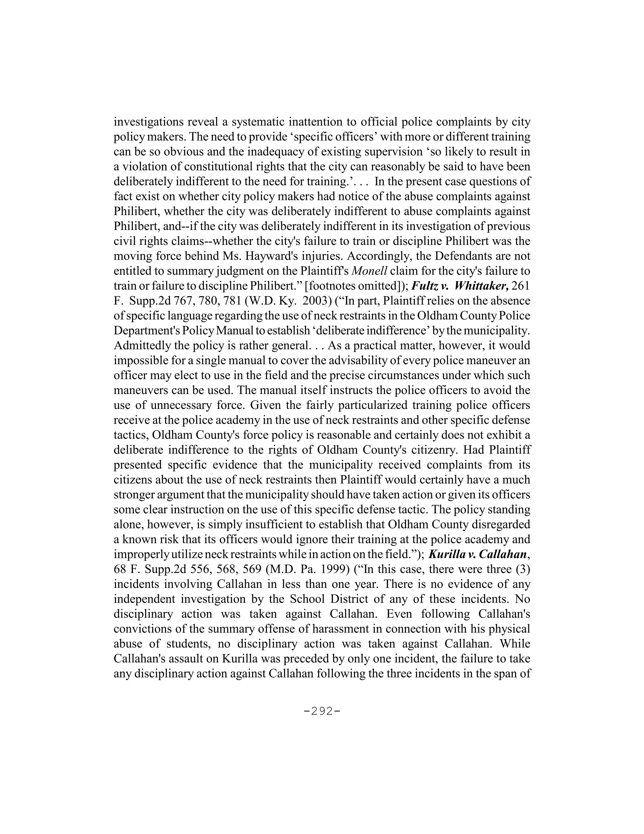 investigations reveal a systematic inattention to official police complaints by city
policy makers. The need to provide ‘specific officers’ with more or different training
can be so obvious and the inadequacy of existing supervision ‘so likely to result in
a violation of constitutional rights that the city can reasonably be said to have been
deliberately indifferent to the need for training.’. . . In the present case questions of
fact exist on whether city policy makers had notice of the abuse complaints against
Philibert, whether the city was deliberately indifferent to abuse complaints against
Philibert, and--if the city was deliberately indifferent in its investigation of previous
civil rights claims--whether the city's failure to train or discipline Philibert was the
moving force behind Ms. Hayward's injuries. Accordingly, the Defendants are not
entitled to summary judgment on the Plaintiff's Monell claim for the city's failure to
train or failure to discipline Philibert.” [footnotes omitted]); Fultz v. Whittaker, 261
F. Supp.2d 767, 780, 781 (W.D. Ky. 2003) (“In part, Plaintiff relies on the absence
of specific language regarding the use of neck restraints in the Oldham County Police
Department's Policy Manual to establish ‘deliberate indifference’ by the municipality.
Admittedly the policy is rather general. . . As a practical matter, however, it would
impossible for a single manual to cover the advisability of every police maneuver an
officer may elect to use in the field and the precise circumstances under which such
maneuvers can be used. The manual itself instructs the police officers to avoid the
use of unnecessary force. Given the fairly particularized training police officers
receive at the police academy in the use of neck restraints and other specific defense
tactics, Oldham County's force policy is reasonable and certainly does not exhibit a
deliberate indifference to the rights of Oldham County's citizenry. Had Plaintiff
presented specific evidence that the municipality received complaints from its
citizens about the use of neck restraints then Plaintiff would certainly have a much
stronger argument that the municipality should have taken action or given its officers
some clear instruction on the use of this specific defense tactic. The policy standing
alone, however, is simply insufficient to establish that Oldham County disregarded
a known risk that its officers would ignore their training at the police academy and
improperly utilize neck restraints while in action on the field.”); Kurilla v. Callahan,
68 F. Supp.2d 556, 568, 569 (M.D. Pa. 1999) (“In this case, there were three (3)
incidents involving Callahan in less than one year. There is no evidence of any
independent investigation by the School District of any of these incidents. No
disciplinary action was taken against Callahan. Even following Callahan's
convictions of the summary offense of harassment in connection with his physical
abuse of students, no disciplinary action was taken against Callahan. While
Callahan's assault on Kurilla was preceded by only one incident, the failure to take
any disciplinary action against Callahan following the three incidents in the span of

                                        -292-
 