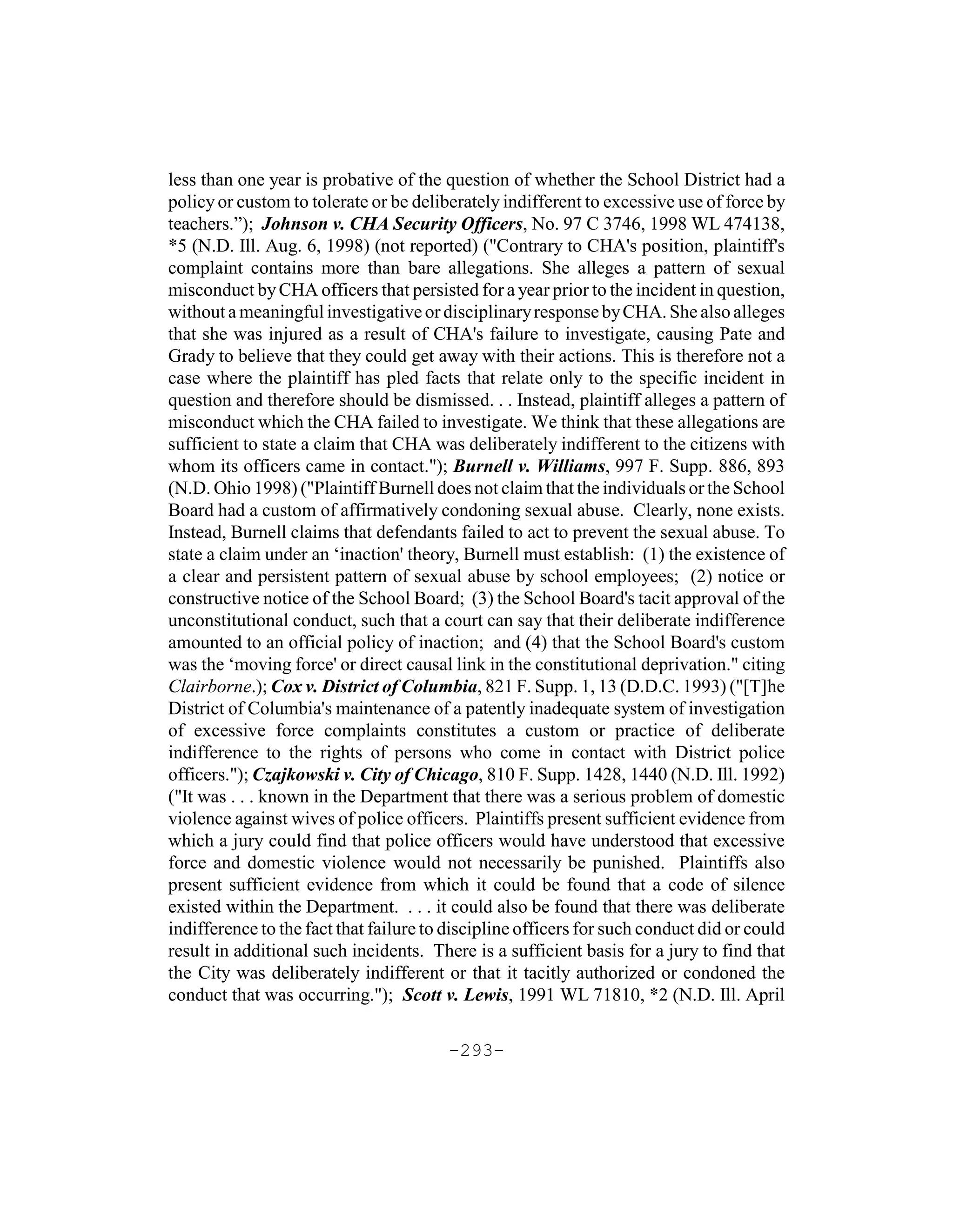 less than one year is probative of the question of whether the School District had a
policy or custom to tolerate or be deliberately indifferent to excessive use of force by
teachers.”); Johnson v. CHA Security Officers, No. 97 C 3746, 1998 WL 474138,
*5 (N.D. Ill. Aug. 6, 1998) (not reported) ("Contrary to CHA's position, plaintiff's
complaint contains more than bare allegations. She alleges a pattern of sexual
misconduct by CHA officers that persisted for a year prior to the incident in question,
without a meaningful investigative or disciplinary response by CHA. She also alleges
that she was injured as a result of CHA's failure to investigate, causing Pate and
Grady to believe that they could get away with their actions. This is therefore not a
case where the plaintiff has pled facts that relate only to the specific incident in
question and therefore should be dismissed. . . Instead, plaintiff alleges a pattern of
misconduct which the CHA failed to investigate. We think that these allegations are
sufficient to state a claim that CHA was deliberately indifferent to the citizens with
whom its officers came in contact."); Burnell v. Williams, 997 F. Supp. 886, 893
(N.D. Ohio 1998) ("Plaintiff Burnell does not claim that the individuals or the School
Board had a custom of affirmatively condoning sexual abuse. Clearly, none exists.
Instead, Burnell claims that defendants failed to act to prevent the sexual abuse. To
state a claim under an ‘inaction' theory, Burnell must establish: (1) the existence of
a clear and persistent pattern of sexual abuse by school employees; (2) notice or
constructive notice of the School Board; (3) the School Board's tacit approval of the
unconstitutional conduct, such that a court can say that their deliberate indifference
amounted to an official policy of inaction; and (4) that the School Board's custom
was the ‘moving force' or direct causal link in the constitutional deprivation." citing
Clairborne.); Cox v. District of Columbia, 821 F. Supp. 1, 13 (D.D.C. 1993) ("[T]he
District of Columbia's maintenance of a patently inadequate system of investigation
of excessive force complaints constitutes a custom or practice of deliberate
indifference to the rights of persons who come in contact with District police
officers."); Czajkowski v. City of Chicago, 810 F. Supp. 1428, 1440 (N.D. Ill. 1992)
("It was . . . known in the Department that there was a serious problem of domestic
violence against wives of police officers. Plaintiffs present sufficient evidence from
which a jury could find that police officers would have understood that excessive
force and domestic violence would not necessarily be punished. Plaintiffs also
present sufficient evidence from which it could be found that a code of silence
existed within the Department. . . . it could also be found that there was deliberate
indifference to the fact that failure to discipline officers for such conduct did or could
result in additional such incidents. There is a sufficient basis for a jury to find that
the City was deliberately indifferent or that it tacitly authorized or condoned the
conduct that was occurring."); Scott v. Lewis, 1991 WL 71810, *2 (N.D. Ill. April

                                        -293-
 