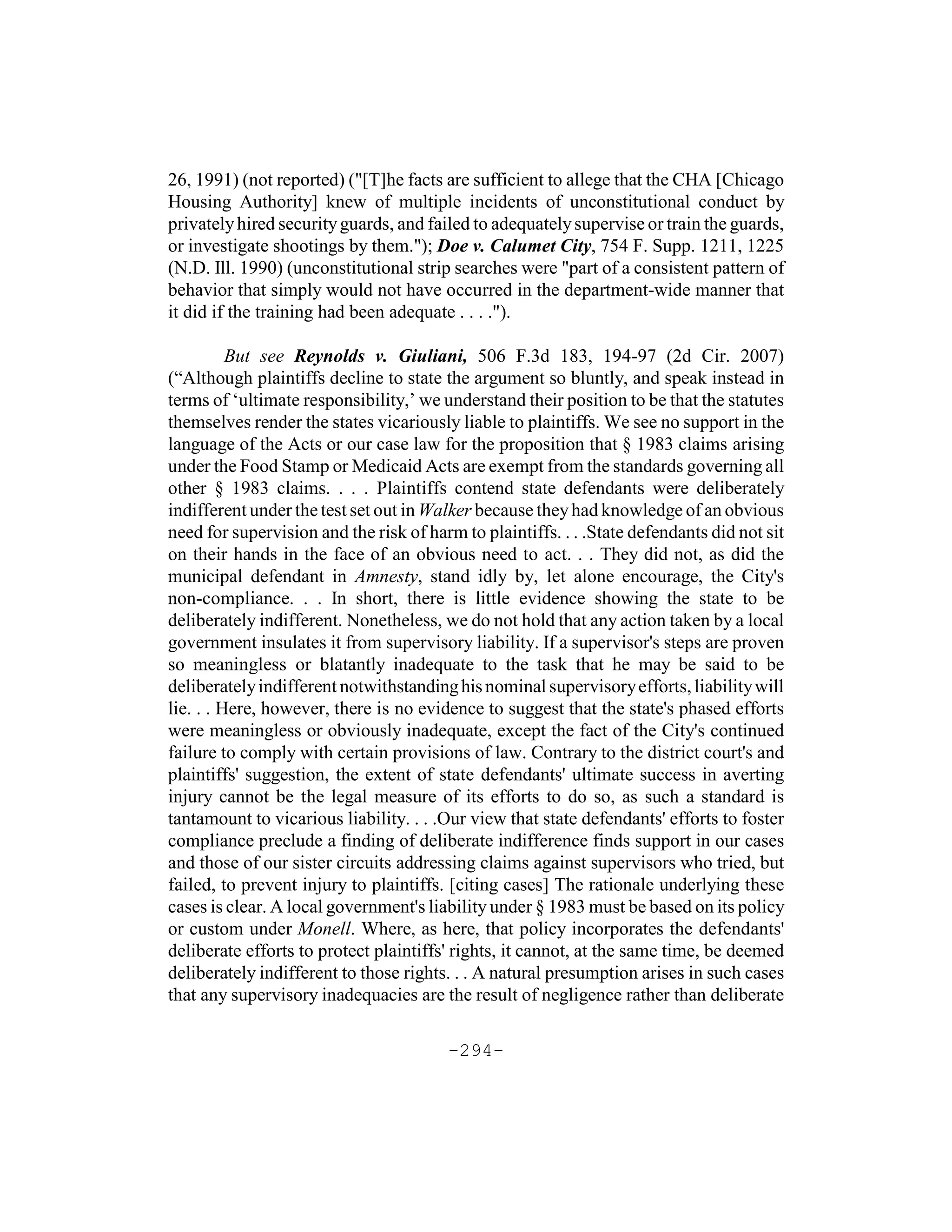 26, 1991) (not reported) ("[T]he facts are sufficient to allege that the CHA [Chicago
Housing Authority] knew of multiple incidents of unconstitutional conduct by
privately hired security guards, and failed to adequately supervise or train the guards,
or investigate shootings by them."); Doe v. Calumet City, 754 F. Supp. 1211, 1225
(N.D. Ill. 1990) (unconstitutional strip searches were "part of a consistent pattern of
behavior that simply would not have occurred in the department-wide manner that
it did if the training had been adequate . . . .").

          But see Reynolds v. Giuliani, 506 F.3d 183, 194-97 (2d Cir. 2007)
(“Although plaintiffs decline to state the argument so bluntly, and speak instead in
terms of ‘ultimate responsibility,’ we understand their position to be that the statutes
themselves render the states vicariously liable to plaintiffs. We see no support in the
language of the Acts or our case law for the proposition that § 1983 claims arising
under the Food Stamp or Medicaid Acts are exempt from the standards governing all
other § 1983 claims. . . . Plaintiffs contend state defendants were deliberately
indifferent under the test set out in Walker because they had knowledge of an obvious
need for supervision and the risk of harm to plaintiffs. . . .State defendants did not sit
on their hands in the face of an obvious need to act. . . They did not, as did the
municipal defendant in Amnesty, stand idly by, let alone encourage, the City's
non-compliance. . . In short, there is little evidence showing the state to be
deliberately indifferent. Nonetheless, we do not hold that any action taken by a local
government insulates it from supervisory liability. If a supervisor's steps are proven
so meaningless or blatantly inadequate to the task that he may be said to be
deliberately indifferent notwithstanding his nominal supervisory efforts, liability will
lie. . . Here, however, there is no evidence to suggest that the state's phased efforts
were meaningless or obviously inadequate, except the fact of the City's continued
failure to comply with certain provisions of law. Contrary to the district court's and
plaintiffs' suggestion, the extent of state defendants' ultimate success in averting
injury cannot be the legal measure of its efforts to do so, as such a standard is
tantamount to vicarious liability. . . .Our view that state defendants' efforts to foster
compliance preclude a finding of deliberate indifference finds support in our cases
and those of our sister circuits addressing claims against supervisors who tried, but
failed, to prevent injury to plaintiffs. [citing cases] The rationale underlying these
cases is clear. A local government's liability under § 1983 must be based on its policy
or custom under Monell. Where, as here, that policy incorporates the defendants'
deliberate efforts to protect plaintiffs' rights, it cannot, at the same time, be deemed
deliberately indifferent to those rights. . . A natural presumption arises in such cases
that any supervisory inadequacies are the result of negligence rather than deliberate

                                        -294-
 