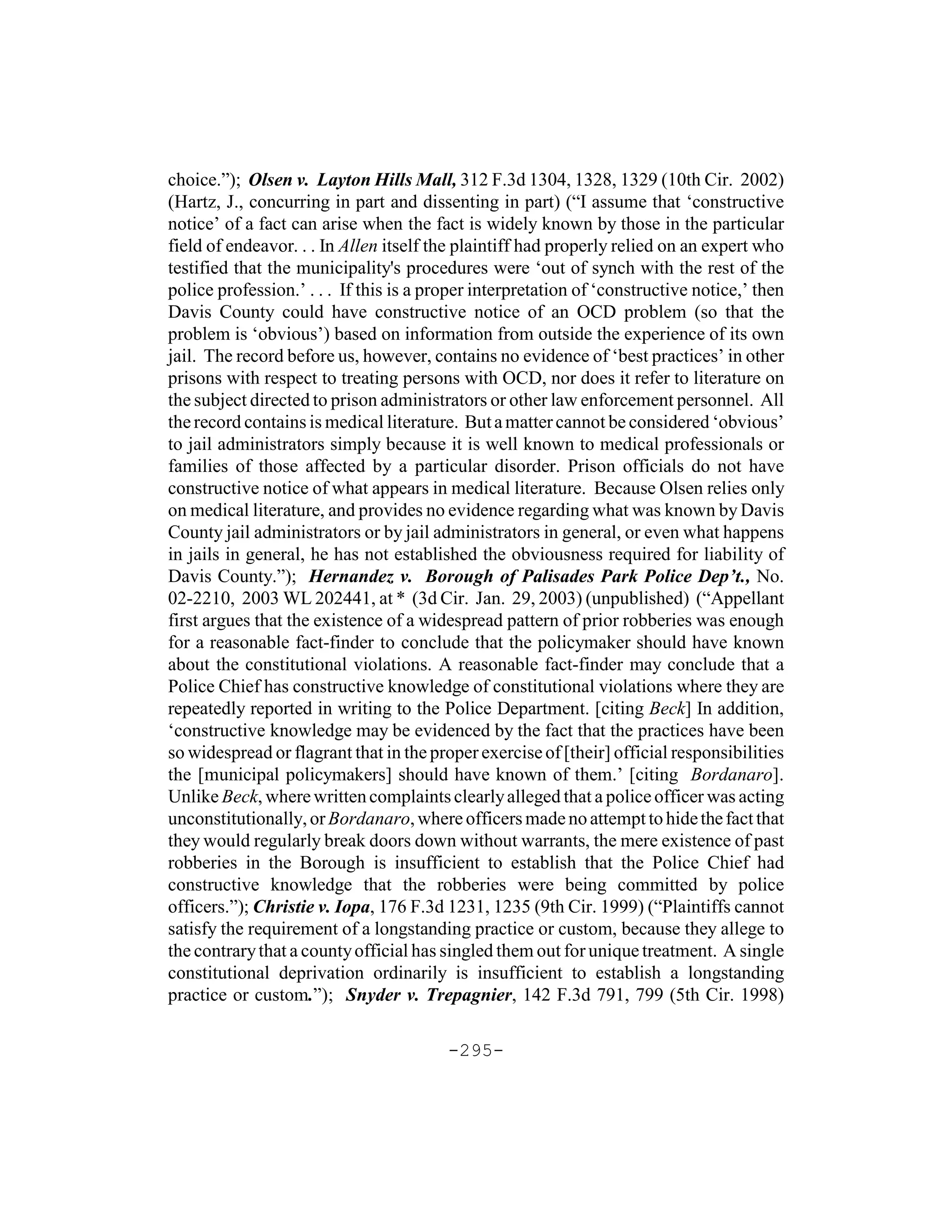 choice.”); Olsen v. Layton Hills Mall, 312 F.3d 1304, 1328, 1329 (10th Cir. 2002)
(Hartz, J., concurring in part and dissenting in part) (“I assume that ‘constructive
notice’ of a fact can arise when the fact is widely known by those in the particular
field of endeavor. . . In Allen itself the plaintiff had properly relied on an expert who
testified that the municipality's procedures were ‘out of synch with the rest of the
police profession.’ . . . If this is a proper interpretation of ‘constructive notice,’ then
Davis County could have constructive notice of an OCD problem (so that the
problem is ‘obvious’) based on information from outside the experience of its own
jail. The record before us, however, contains no evidence of ‘best practices’ in other
prisons with respect to treating persons with OCD, nor does it refer to literature on
the subject directed to prison administrators or other law enforcement personnel. All
the record contains is medical literature. But a matter cannot be considered ‘obvious’
to jail administrators simply because it is well known to medical professionals or
families of those affected by a particular disorder. Prison officials do not have
constructive notice of what appears in medical literature. Because Olsen relies only
on medical literature, and provides no evidence regarding what was known by Davis
County jail administrators or by jail administrators in general, or even what happens
in jails in general, he has not established the obviousness required for liability of
Davis County.”); Hernandez v. Borough of Palisades Park Police Dep’t., No.
02-2210, 2003 WL 202441, at * (3d Cir. Jan. 29, 2003) (unpublished) (“Appellant
first argues that the existence of a widespread pattern of prior robberies was enough
for a reasonable fact-finder to conclude that the policymaker should have known
about the constitutional violations. A reasonable fact-finder may conclude that a
Police Chief has constructive knowledge of constitutional violations where they are
repeatedly reported in writing to the Police Department. [citing Beck] In addition,
‘constructive knowledge may be evidenced by the fact that the practices have been
so widespread or flagrant that in the proper exercise of [their] official responsibilities
the [municipal policymakers] should have known of them.’ [citing Bordanaro].
Unlike Beck, where written complaints clearly alleged that a police officer was acting
unconstitutionally, or Bordanaro, where officers made no attempt to hide the fact that
they would regularly break doors down without warrants, the mere existence of past
robberies in the Borough is insufficient to establish that the Police Chief had
constructive knowledge that the robberies were being committed by police
officers.”); Christie v. Iopa, 176 F.3d 1231, 1235 (9th Cir. 1999) (“Plaintiffs cannot
satisfy the requirement of a longstanding practice or custom, because they allege to
the contrary that a county official has singled them out for unique treatment. A single
constitutional deprivation ordinarily is insufficient to establish a longstanding
practice or custom.”); Snyder v. Trepagnier, 142 F.3d 791, 799 (5th Cir. 1998)

                                         -295-
 