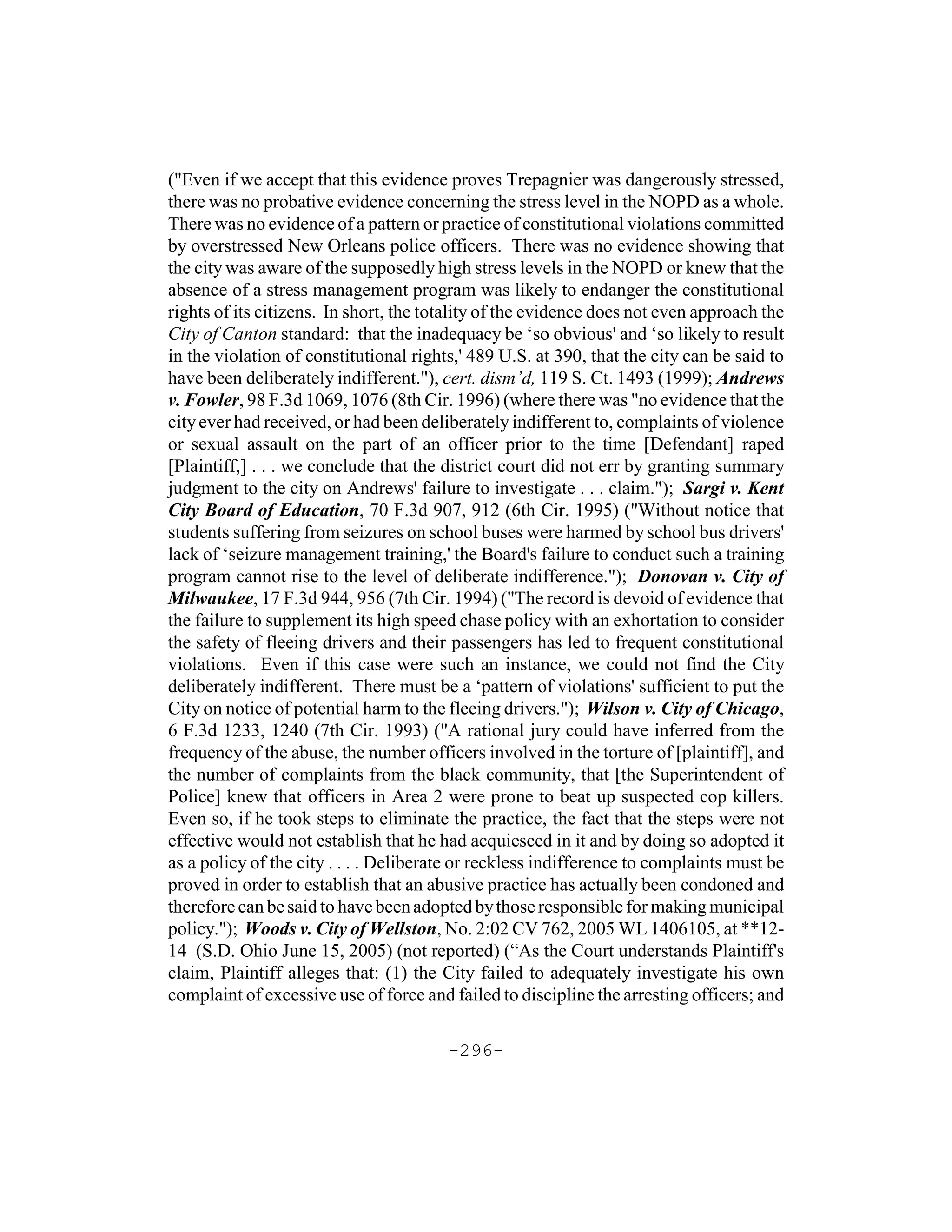 ("Even if we accept that this evidence proves Trepagnier was dangerously stressed,
there was no probative evidence concerning the stress level in the NOPD as a whole.
There was no evidence of a pattern or practice of constitutional violations committed
by overstressed New Orleans police officers. There was no evidence showing that
the city was aware of the supposedly high stress levels in the NOPD or knew that the
absence of a stress management program was likely to endanger the constitutional
rights of its citizens. In short, the totality of the evidence does not even approach the
City of Canton standard: that the inadequacy be ‘so obvious' and ‘so likely to result
in the violation of constitutional rights,' 489 U.S. at 390, that the city can be said to
have been deliberately indifferent."), cert. dism’d, 119 S. Ct. 1493 (1999); Andrews
v. Fowler, 98 F.3d 1069, 1076 (8th Cir. 1996) (where there was "no evidence that the
city ever had received, or had been deliberately indifferent to, complaints of violence
or sexual assault on the part of an officer prior to the time [Defendant] raped
[Plaintiff,] . . . we conclude that the district court did not err by granting summary
judgment to the city on Andrews' failure to investigate . . . claim."); Sargi v. Kent
City Board of Education, 70 F.3d 907, 912 (6th Cir. 1995) ("Without notice that
students suffering from seizures on school buses were harmed by school bus drivers'
lack of ‘seizure management training,' the Board's failure to conduct such a training
program cannot rise to the level of deliberate indifference."); Donovan v. City of
Milwaukee, 17 F.3d 944, 956 (7th Cir. 1994) ("The record is devoid of evidence that
the failure to supplement its high speed chase policy with an exhortation to consider
the safety of fleeing drivers and their passengers has led to frequent constitutional
violations. Even if this case were such an instance, we could not find the City
deliberately indifferent. There must be a ‘pattern of violations' sufficient to put the
City on notice of potential harm to the fleeing drivers."); Wilson v. City of Chicago,
6 F.3d 1233, 1240 (7th Cir. 1993) ("A rational jury could have inferred from the
frequency of the abuse, the number officers involved in the torture of [plaintiff], and
the number of complaints from the black community, that [the Superintendent of
Police] knew that officers in Area 2 were prone to beat up suspected cop killers.
Even so, if he took steps to eliminate the practice, the fact that the steps were not
effective would not establish that he had acquiesced in it and by doing so adopted it
as a policy of the city . . . . Deliberate or reckless indifference to complaints must be
proved in order to establish that an abusive practice has actually been condoned and
therefore can be said to have been adopted by those responsible for making municipal
policy."); Woods v. City of Wellston, No. 2:02 CV 762, 2005 WL 1406105, at **12-
14 (S.D. Ohio June 15, 2005) (not reported) (“As the Court understands Plaintiff's
claim, Plaintiff alleges that: (1) the City failed to adequately investigate his own
complaint of excessive use of force and failed to discipline the arresting officers; and

                                        -296-
 
