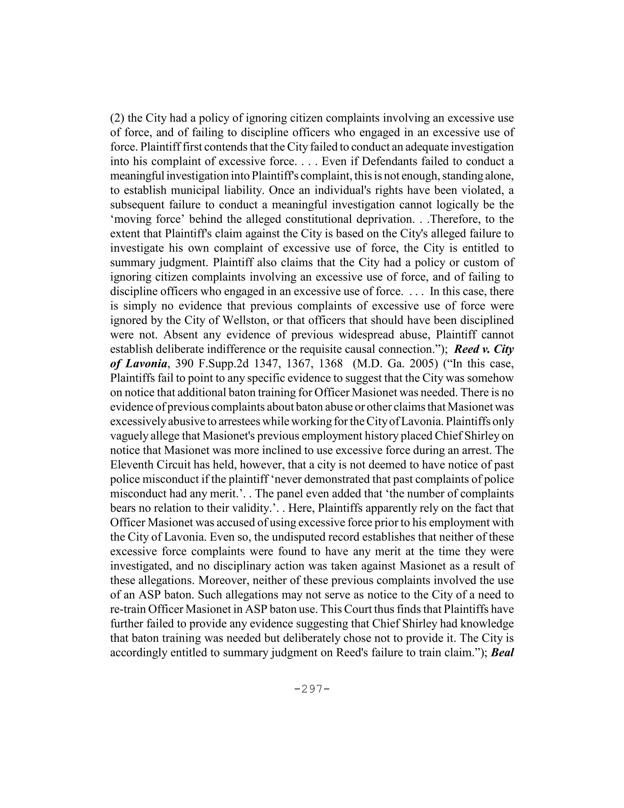 (2) the City had a policy of ignoring citizen complaints involving an excessive use
of force, and of failing to discipline officers who engaged in an excessive use of
force. Plaintiff first contends that the City failed to conduct an adequate investigation
into his complaint of excessive force. . . . Even if Defendants failed to conduct a
meaningful investigation into Plaintiff's complaint, this is not enough, standing alone,
to establish municipal liability. Once an individual's rights have been violated, a
subsequent failure to conduct a meaningful investigation cannot logically be the
‘moving force’ behind the alleged constitutional deprivation. . .Therefore, to the
extent that Plaintiff's claim against the City is based on the City's alleged failure to
investigate his own complaint of excessive use of force, the City is entitled to
summary judgment. Plaintiff also claims that the City had a policy or custom of
ignoring citizen complaints involving an excessive use of force, and of failing to
discipline officers who engaged in an excessive use of force. . . . In this case, there
is simply no evidence that previous complaints of excessive use of force were
ignored by the City of Wellston, or that officers that should have been disciplined
were not. Absent any evidence of previous widespread abuse, Plaintiff cannot
establish deliberate indifference or the requisite causal connection.”); Reed v. City
of Lavonia, 390 F.Supp.2d 1347, 1367, 1368 (M.D. Ga. 2005) (“In this case,
Plaintiffs fail to point to any specific evidence to suggest that the City was somehow
on notice that additional baton training for Officer Masionet was needed. There is no
evidence of previous complaints about baton abuse or other claims that Masionet was
excessively abusive to arrestees while working for the City of Lavonia. Plaintiffs only
vaguely allege that Masionet's previous employment history placed Chief Shirley on
notice that Masionet was more inclined to use excessive force during an arrest. The
Eleventh Circuit has held, however, that a city is not deemed to have notice of past
police misconduct if the plaintiff ‘never demonstrated that past complaints of police
misconduct had any merit.’. . The panel even added that ‘the number of complaints
bears no relation to their validity.’. . Here, Plaintiffs apparently rely on the fact that
Officer Masionet was accused of using excessive force prior to his employment with
the City of Lavonia. Even so, the undisputed record establishes that neither of these
excessive force complaints were found to have any merit at the time they were
investigated, and no disciplinary action was taken against Masionet as a result of
these allegations. Moreover, neither of these previous complaints involved the use
of an ASP baton. Such allegations may not serve as notice to the City of a need to
re-train Officer Masionet in ASP baton use. This Court thus finds that Plaintiffs have
further failed to provide any evidence suggesting that Chief Shirley had knowledge
that baton training was needed but deliberately chose not to provide it. The City is
accordingly entitled to summary judgment on Reed's failure to train claim.”); Beal

                                        -297-
 