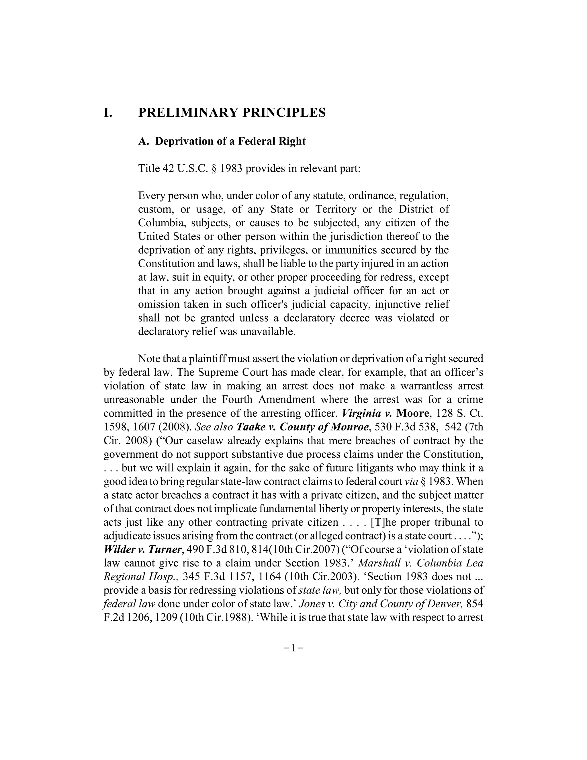 I.      PRELIMINARY PRINCIPLES

        A. Deprivation of a Federal Right

        Title 42 U.S.C. § 1983 provides in relevant part:

        Every person who, under color of any statute, ordinance, regulation,
        custom, or usage, of any State or Territory or the District of
        Columbia, subjects, or causes to be subjected, any citizen of the
        United States or other person within the jurisdiction thereof to the
        deprivation of any rights, privileges, or immunities secured by the
        Constitution and laws, shall be liable to the party injured in an action
        at law, suit in equity, or other proper proceeding for redress, except
        that in any action brought against a judicial officer for an act or
        omission taken in such officer's judicial capacity, injunctive relief
        shall not be granted unless a declaratory decree was violated or
        declaratory relief was unavailable.

          Note that a plaintiff must assert the violation or deprivation of a right secured
by federal law. The Supreme Court has made clear, for example, that an officer’s
violation of state law in making an arrest does not make a warrantless arrest
unreasonable under the Fourth Amendment where the arrest was for a crime
committed in the presence of the arresting officer. Virginia v. Moore, 128 S. Ct.
1598, 1607 (2008). See also Taake v. County of Monroe, 530 F.3d 538, 542 (7th
Cir. 2008) (“Our caselaw already explains that mere breaches of contract by the
government do not support substantive due process claims under the Constitution,
. . . but we will explain it again, for the sake of future litigants who may think it a
good idea to bring regular state-law contract claims to federal court via § 1983. When
a state actor breaches a contract it has with a private citizen, and the subject matter
of that contract does not implicate fundamental liberty or property interests, the state
acts just like any other contracting private citizen . . . . [T]he proper tribunal to
adjudicate issues arising from the contract (or alleged contract) is a state court . . . .”);
Wilder v. Turner, 490 F.3d 810, 814(10th Cir.2007) (“Of course a ‘violation of state
law cannot give rise to a claim under Section 1983.’ Marshall v. Columbia Lea
Regional Hosp., 345 F.3d 1157, 1164 (10th Cir.2003). ‘Section 1983 does not ...
provide a basis for redressing violations of state law, but only for those violations of
federal law done under color of state law.’ Jones v. City and County of Denver, 854
F.2d 1206, 1209 (10th Cir.1988). ‘While it is true that state law with respect to arrest

                                           -1-
 