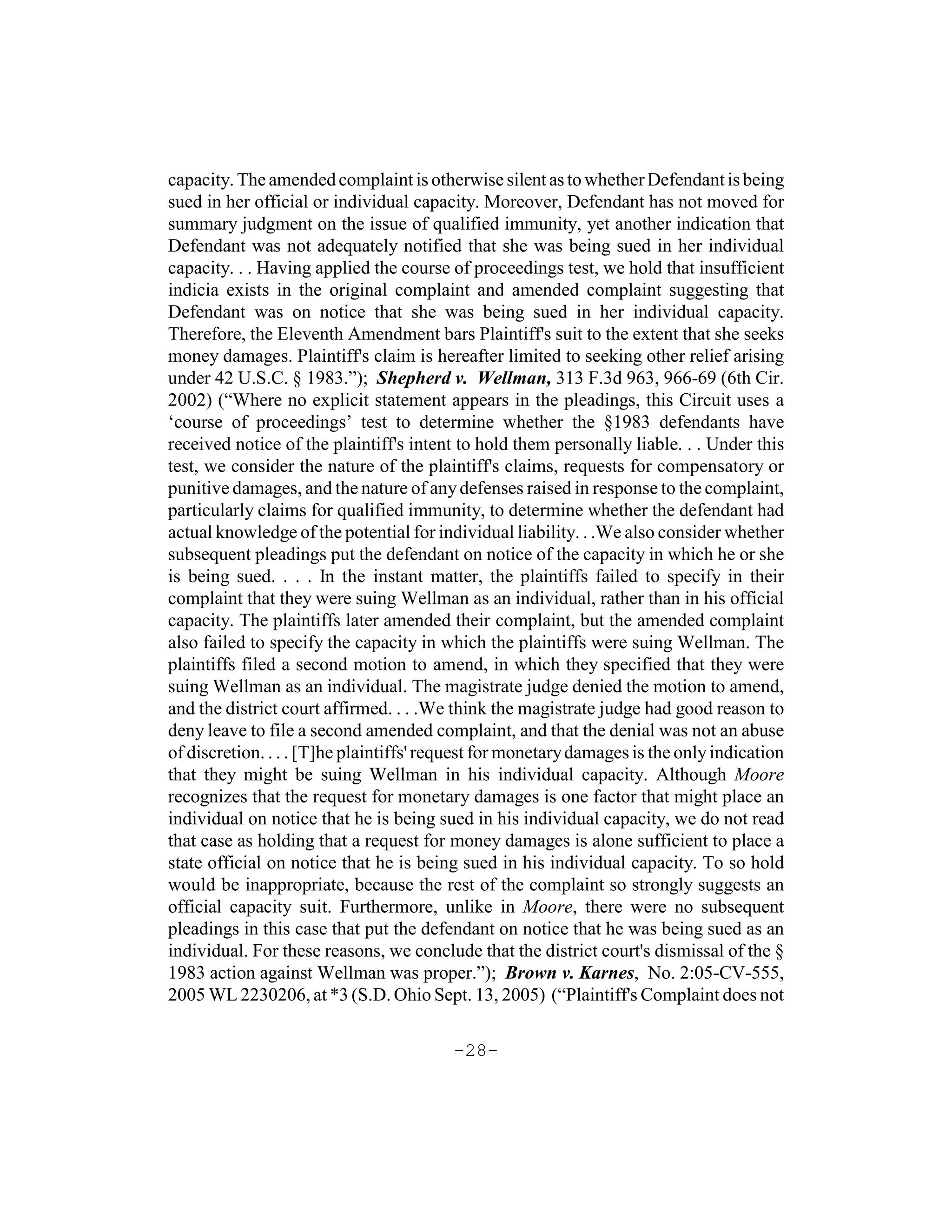 capacity. The amended complaint is otherwise silent as to whether Defendant is being
sued in her official or individual capacity. Moreover, Defendant has not moved for
summary judgment on the issue of qualified immunity, yet another indication that
Defendant was not adequately notified that she was being sued in her individual
capacity. . . Having applied the course of proceedings test, we hold that insufficient
indicia exists in the original complaint and amended complaint suggesting that
Defendant was on notice that she was being sued in her individual capacity.
Therefore, the Eleventh Amendment bars Plaintiff's suit to the extent that she seeks
money damages. Plaintiff's claim is hereafter limited to seeking other relief arising
under 42 U.S.C. § 1983.”); Shepherd v. Wellman, 313 F.3d 963, 966-69 (6th Cir.
2002) (“Where no explicit statement appears in the pleadings, this Circuit uses a
‘course of proceedings’ test to determine whether the §1983 defendants have
received notice of the plaintiff's intent to hold them personally liable. . . Under this
test, we consider the nature of the plaintiff's claims, requests for compensatory or
punitive damages, and the nature of any defenses raised in response to the complaint,
particularly claims for qualified immunity, to determine whether the defendant had
actual knowledge of the potential for individual liability. . .We also consider whether
subsequent pleadings put the defendant on notice of the capacity in which he or she
is being sued. . . . In the instant matter, the plaintiffs failed to specify in their
complaint that they were suing Wellman as an individual, rather than in his official
capacity. The plaintiffs later amended their complaint, but the amended complaint
also failed to specify the capacity in which the plaintiffs were suing Wellman. The
plaintiffs filed a second motion to amend, in which they specified that they were
suing Wellman as an individual. The magistrate judge denied the motion to amend,
and the district court affirmed. . . .We think the magistrate judge had good reason to
deny leave to file a second amended complaint, and that the denial was not an abuse
of discretion. . . . [T]he plaintiffs' request for monetary damages is the only indication
that they might be suing Wellman in his individual capacity. Although Moore
recognizes that the request for monetary damages is one factor that might place an
individual on notice that he is being sued in his individual capacity, we do not read
that case as holding that a request for money damages is alone sufficient to place a
state official on notice that he is being sued in his individual capacity. To so hold
would be inappropriate, because the rest of the complaint so strongly suggests an
official capacity suit. Furthermore, unlike in Moore, there were no subsequent
pleadings in this case that put the defendant on notice that he was being sued as an
individual. For these reasons, we conclude that the district court's dismissal of the §
1983 action against Wellman was proper.”); Brown v. Karnes, No. 2:05-CV-555,
2005 WL 2230206, at *3 (S.D. Ohio Sept. 13, 2005) (“Plaintiff's Complaint does not

                                         -28-
 