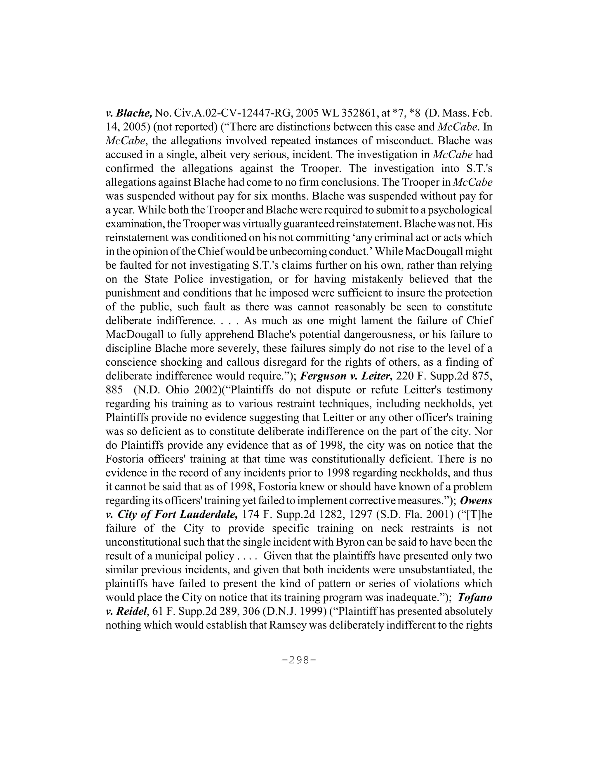 v. Blache, No. Civ.A.02-CV-12447-RG, 2005 WL 352861, at *7, *8 (D. Mass. Feb.
14, 2005) (not reported) (“There are distinctions between this case and McCabe. In
McCabe, the allegations involved repeated instances of misconduct. Blache was
accused in a single, albeit very serious, incident. The investigation in McCabe had
confirmed the allegations against the Trooper. The investigation into S.T.'s
allegations against Blache had come to no firm conclusions. The Trooper in McCabe
was suspended without pay for six months. Blache was suspended without pay for
a year. While both the Trooper and Blache were required to submit to a psychological
examination, the Trooper was virtually guaranteed reinstatement. Blache was not. His
reinstatement was conditioned on his not committing ‘any criminal act or acts which
in the opinion of the Chief would be unbecoming conduct.’ While MacDougall might
be faulted for not investigating S.T.'s claims further on his own, rather than relying
on the State Police investigation, or for having mistakenly believed that the
punishment and conditions that he imposed were sufficient to insure the protection
of the public, such fault as there was cannot reasonably be seen to constitute
deliberate indifference. . . . As much as one might lament the failure of Chief
MacDougall to fully apprehend Blache's potential dangerousness, or his failure to
discipline Blache more severely, these failures simply do not rise to the level of a
conscience shocking and callous disregard for the rights of others, as a finding of
deliberate indifference would require.”); Ferguson v. Leiter, 220 F. Supp.2d 875,
885 (N.D. Ohio 2002)(“Plaintiffs do not dispute or refute Leitter's testimony
regarding his training as to various restraint techniques, including neckholds, yet
Plaintiffs provide no evidence suggesting that Leitter or any other officer's training
was so deficient as to constitute deliberate indifference on the part of the city. Nor
do Plaintiffs provide any evidence that as of 1998, the city was on notice that the
Fostoria officers' training at that time was constitutionally deficient. There is no
evidence in the record of any incidents prior to 1998 regarding neckholds, and thus
it cannot be said that as of 1998, Fostoria knew or should have known of a problem
regarding its officers' training yet failed to implement corrective measures.”); Owens
v. City of Fort Lauderdale, 174 F. Supp.2d 1282, 1297 (S.D. Fla. 2001) (“[T]he
failure of the City to provide specific training on neck restraints is not
unconstitutional such that the single incident with Byron can be said to have been the
result of a municipal policy . . . . Given that the plaintiffs have presented only two
similar previous incidents, and given that both incidents were unsubstantiated, the
plaintiffs have failed to present the kind of pattern or series of violations which
would place the City on notice that its training program was inadequate.”); Tofano
v. Reidel, 61 F. Supp.2d 289, 306 (D.N.J. 1999) (“Plaintiff has presented absolutely
nothing which would establish that Ramsey was deliberately indifferent to the rights

                                       -298-
 