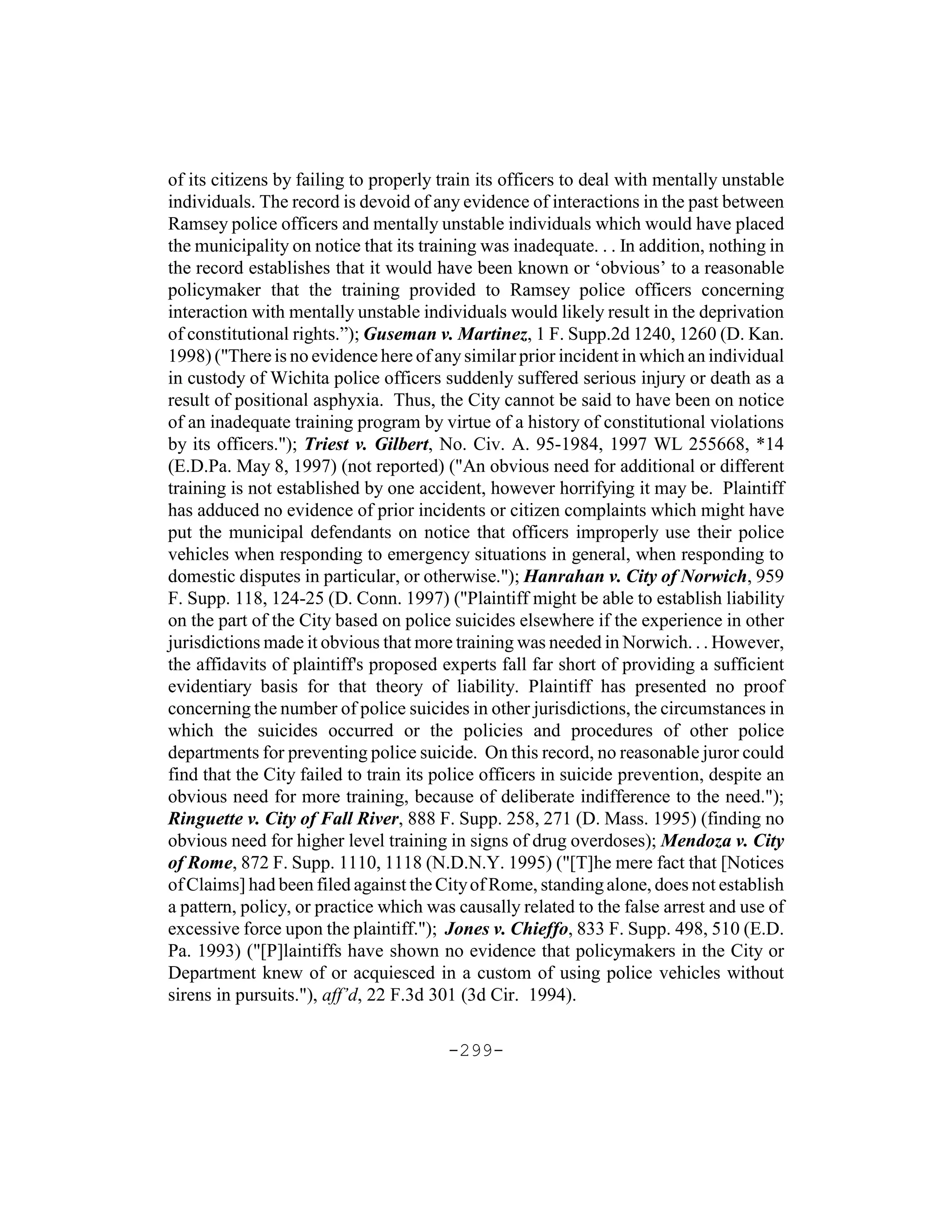 of its citizens by failing to properly train its officers to deal with mentally unstable
individuals. The record is devoid of any evidence of interactions in the past between
Ramsey police officers and mentally unstable individuals which would have placed
the municipality on notice that its training was inadequate. . . In addition, nothing in
the record establishes that it would have been known or ‘obvious’ to a reasonable
policymaker that the training provided to Ramsey police officers concerning
interaction with mentally unstable individuals would likely result in the deprivation
of constitutional rights.”); Guseman v. Martinez, 1 F. Supp.2d 1240, 1260 (D. Kan.
1998) ("There is no evidence here of any similar prior incident in which an individual
in custody of Wichita police officers suddenly suffered serious injury or death as a
result of positional asphyxia. Thus, the City cannot be said to have been on notice
of an inadequate training program by virtue of a history of constitutional violations
by its officers."); Triest v. Gilbert, No. Civ. A. 95-1984, 1997 WL 255668, *14
(E.D.Pa. May 8, 1997) (not reported) ("An obvious need for additional or different
training is not established by one accident, however horrifying it may be. Plaintiff
has adduced no evidence of prior incidents or citizen complaints which might have
put the municipal defendants on notice that officers improperly use their police
vehicles when responding to emergency situations in general, when responding to
domestic disputes in particular, or otherwise."); Hanrahan v. City of Norwich, 959
F. Supp. 118, 124-25 (D. Conn. 1997) ("Plaintiff might be able to establish liability
on the part of the City based on police suicides elsewhere if the experience in other
jurisdictions made it obvious that more training was needed in Norwich. . . However,
the affidavits of plaintiff's proposed experts fall far short of providing a sufficient
evidentiary basis for that theory of liability. Plaintiff has presented no proof
concerning the number of police suicides in other jurisdictions, the circumstances in
which the suicides occurred or the policies and procedures of other police
departments for preventing police suicide. On this record, no reasonable juror could
find that the City failed to train its police officers in suicide prevention, despite an
obvious need for more training, because of deliberate indifference to the need.");
Ringuette v. City of Fall River, 888 F. Supp. 258, 271 (D. Mass. 1995) (finding no
obvious need for higher level training in signs of drug overdoses); Mendoza v. City
of Rome, 872 F. Supp. 1110, 1118 (N.D.N.Y. 1995) ("[T]he mere fact that [Notices
of Claims] had been filed against the City of Rome, standing alone, does not establish
a pattern, policy, or practice which was causally related to the false arrest and use of
excessive force upon the plaintiff."); Jones v. Chieffo, 833 F. Supp. 498, 510 (E.D.
Pa. 1993) ("[P]laintiffs have shown no evidence that policymakers in the City or
Department knew of or acquiesced in a custom of using police vehicles without
sirens in pursuits."), aff’d, 22 F.3d 301 (3d Cir. 1994).

                                       -299-
 
