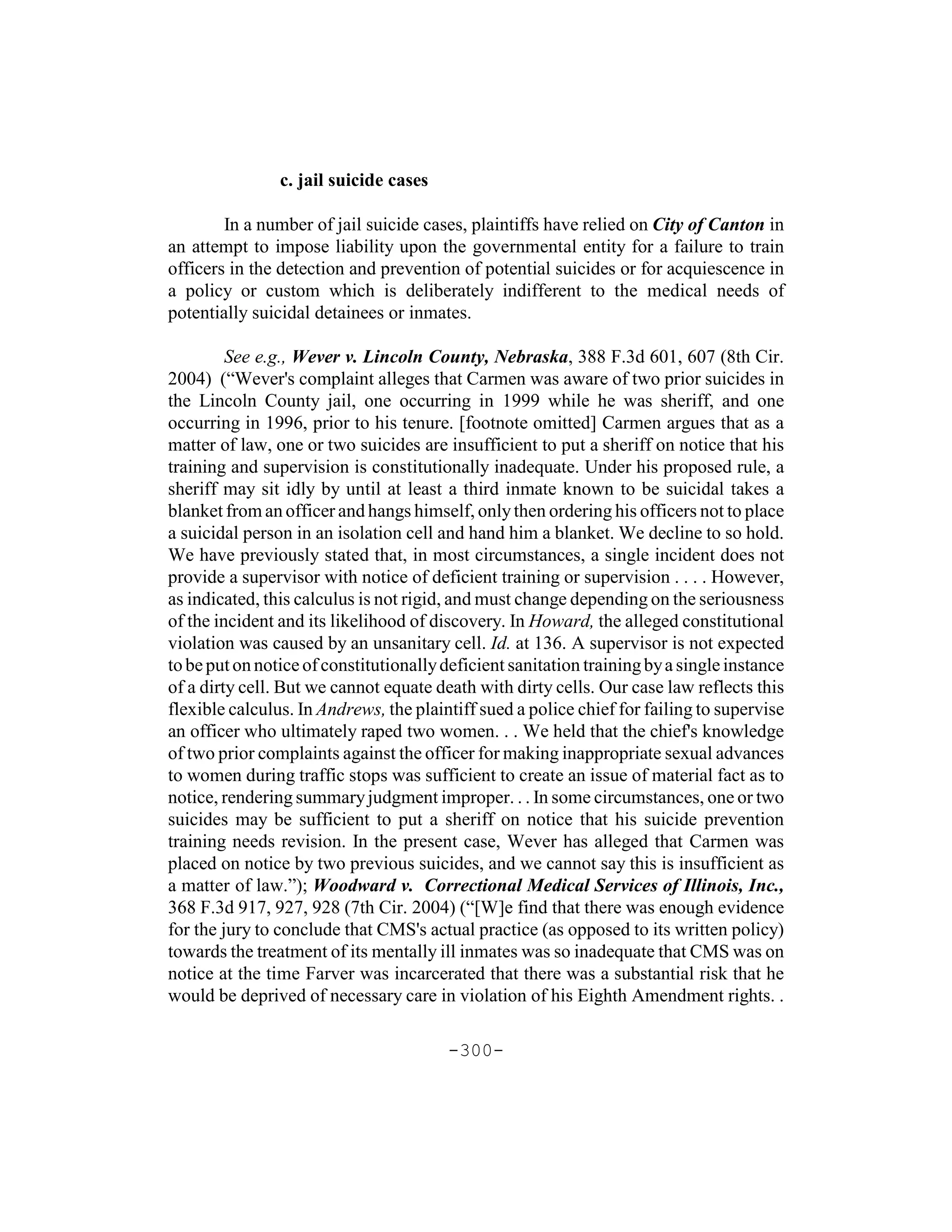 c. jail suicide cases

        In a number of jail suicide cases, plaintiffs have relied on City of Canton in
an attempt to impose liability upon the governmental entity for a failure to train
officers in the detection and prevention of potential suicides or for acquiescence in
a policy or custom which is deliberately indifferent to the medical needs of
potentially suicidal detainees or inmates.

         See e.g., Wever v. Lincoln County, Nebraska, 388 F.3d 601, 607 (8th Cir.
2004) (“Wever's complaint alleges that Carmen was aware of two prior suicides in
the Lincoln County jail, one occurring in 1999 while he was sheriff, and one
occurring in 1996, prior to his tenure. [footnote omitted] Carmen argues that as a
matter of law, one or two suicides are insufficient to put a sheriff on notice that his
training and supervision is constitutionally inadequate. Under his proposed rule, a
sheriff may sit idly by until at least a third inmate known to be suicidal takes a
blanket from an officer and hangs himself, only then ordering his officers not to place
a suicidal person in an isolation cell and hand him a blanket. We decline to so hold.
We have previously stated that, in most circumstances, a single incident does not
provide a supervisor with notice of deficient training or supervision . . . . However,
as indicated, this calculus is not rigid, and must change depending on the seriousness
of the incident and its likelihood of discovery. In Howard, the alleged constitutional
violation was caused by an unsanitary cell. Id. at 136. A supervisor is not expected
to be put on notice of constitutionally deficient sanitation training by a single instance
of a dirty cell. But we cannot equate death with dirty cells. Our case law reflects this
flexible calculus. In Andrews, the plaintiff sued a police chief for failing to supervise
an officer who ultimately raped two women. . . We held that the chief's knowledge
of two prior complaints against the officer for making inappropriate sexual advances
to women during traffic stops was sufficient to create an issue of material fact as to
notice, rendering summary judgment improper. . . In some circumstances, one or two
suicides may be sufficient to put a sheriff on notice that his suicide prevention
training needs revision. In the present case, Wever has alleged that Carmen was
placed on notice by two previous suicides, and we cannot say this is insufficient as
a matter of law.”); Woodward v. Correctional Medical Services of Illinois, Inc.,
368 F.3d 917, 927, 928 (7th Cir. 2004) (“[W]e find that there was enough evidence
for the jury to conclude that CMS's actual practice (as opposed to its written policy)
towards the treatment of its mentally ill inmates was so inadequate that CMS was on
notice at the time Farver was incarcerated that there was a substantial risk that he
would be deprived of necessary care in violation of his Eighth Amendment rights. .

                                        -300-
 