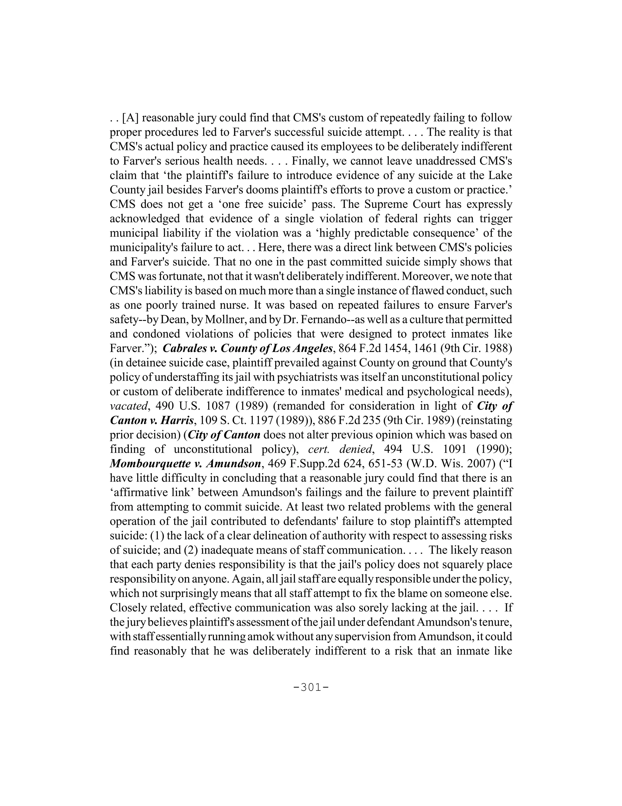 . . [A] reasonable jury could find that CMS's custom of repeatedly failing to follow
proper procedures led to Farver's successful suicide attempt. . . . The reality is that
CMS's actual policy and practice caused its employees to be deliberately indifferent
to Farver's serious health needs. . . . Finally, we cannot leave unaddressed CMS's
claim that ‘the plaintiff's failure to introduce evidence of any suicide at the Lake
County jail besides Farver's dooms plaintiff's efforts to prove a custom or practice.’
CMS does not get a ‘one free suicide’ pass. The Supreme Court has expressly
acknowledged that evidence of a single violation of federal rights can trigger
municipal liability if the violation was a ‘highly predictable consequence’ of the
municipality's failure to act. . . Here, there was a direct link between CMS's policies
and Farver's suicide. That no one in the past committed suicide simply shows that
CMS was fortunate, not that it wasn't deliberately indifferent. Moreover, we note that
CMS's liability is based on much more than a single instance of flawed conduct, such
as one poorly trained nurse. It was based on repeated failures to ensure Farver's
safety--by Dean, by Mollner, and by Dr. Fernando--as well as a culture that permitted
and condoned violations of policies that were designed to protect inmates like
Farver.”); Cabrales v. County of Los Angeles, 864 F.2d 1454, 1461 (9th Cir. 1988)
(in detainee suicide case, plaintiff prevailed against County on ground that County's
policy of understaffing its jail with psychiatrists was itself an unconstitutional policy
or custom of deliberate indifference to inmates' medical and psychological needs),
vacated, 490 U.S. 1087 (1989) (remanded for consideration in light of City of
Canton v. Harris, 109 S. Ct. 1197 (1989)), 886 F.2d 235 (9th Cir. 1989) (reinstating
prior decision) (City of Canton does not alter previous opinion which was based on
finding of unconstitutional policy), cert. denied, 494 U.S. 1091 (1990);
Mombourquette v. Amundson, 469 F.Supp.2d 624, 651-53 (W.D. Wis. 2007) (“I
have little difficulty in concluding that a reasonable jury could find that there is an
‘affirmative link’ between Amundson's failings and the failure to prevent plaintiff
from attempting to commit suicide. At least two related problems with the general
operation of the jail contributed to defendants' failure to stop plaintiff's attempted
suicide: (1) the lack of a clear delineation of authority with respect to assessing risks
of suicide; and (2) inadequate means of staff communication. . . . The likely reason
that each party denies responsibility is that the jail's policy does not squarely place
responsibility on anyone. Again, all jail staff are equally responsible under the policy,
which not surprisingly means that all staff attempt to fix the blame on someone else.
Closely related, effective communication was also sorely lacking at the jail. . . . If
the jury believes plaintiff's assessment of the jail under defendant Amundson's tenure,
with staff essentially running amok without any supervision from Amundson, it could
find reasonably that he was deliberately indifferent to a risk that an inmate like

                                        -301-
 