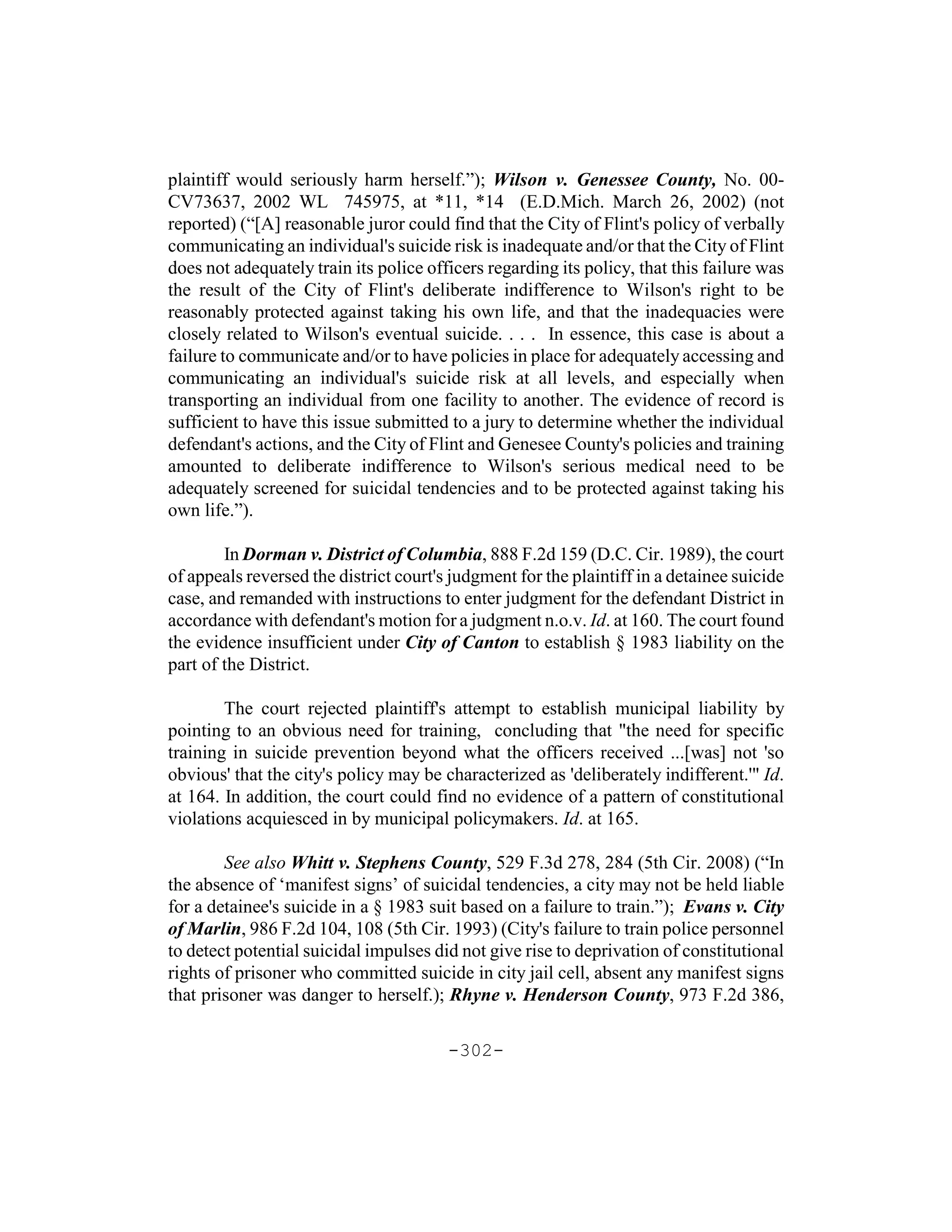 plaintiff would seriously harm herself.”); Wilson v. Genessee County, No. 00-
CV73637, 2002 WL 745975, at *11, *14 (E.D.Mich. March 26, 2002) (not
reported) (“[A] reasonable juror could find that the City of Flint's policy of verbally
communicating an individual's suicide risk is inadequate and/or that the City of Flint
does not adequately train its police officers regarding its policy, that this failure was
the result of the City of Flint's deliberate indifference to Wilson's right to be
reasonably protected against taking his own life, and that the inadequacies were
closely related to Wilson's eventual suicide. . . . In essence, this case is about a
failure to communicate and/or to have policies in place for adequately accessing and
communicating an individual's suicide risk at all levels, and especially when
transporting an individual from one facility to another. The evidence of record is
sufficient to have this issue submitted to a jury to determine whether the individual
defendant's actions, and the City of Flint and Genesee County's policies and training
amounted to deliberate indifference to Wilson's serious medical need to be
adequately screened for suicidal tendencies and to be protected against taking his
own life.”).

        In Dorman v. District of Columbia, 888 F.2d 159 (D.C. Cir. 1989), the court
of appeals reversed the district court's judgment for the plaintiff in a detainee suicide
case, and remanded with instructions to enter judgment for the defendant District in
accordance with defendant's motion for a judgment n.o.v. Id. at 160. The court found
the evidence insufficient under City of Canton to establish § 1983 liability on the
part of the District.

        The court rejected plaintiff's attempt to establish municipal liability by
pointing to an obvious need for training, concluding that "the need for specific
training in suicide prevention beyond what the officers received ...[was] not 'so
obvious' that the city's policy may be characterized as 'deliberately indifferent.'" Id.
at 164. In addition, the court could find no evidence of a pattern of constitutional
violations acquiesced in by municipal policymakers. Id. at 165.

        See also Whitt v. Stephens County, 529 F.3d 278, 284 (5th Cir. 2008) (“In
the absence of ‘manifest signs’ of suicidal tendencies, a city may not be held liable
for a detainee's suicide in a § 1983 suit based on a failure to train.”); Evans v. City
of Marlin, 986 F.2d 104, 108 (5th Cir. 1993) (City's failure to train police personnel
to detect potential suicidal impulses did not give rise to deprivation of constitutional
rights of prisoner who committed suicide in city jail cell, absent any manifest signs
that prisoner was danger to herself.); Rhyne v. Henderson County, 973 F.2d 386,

                                        -302-
 