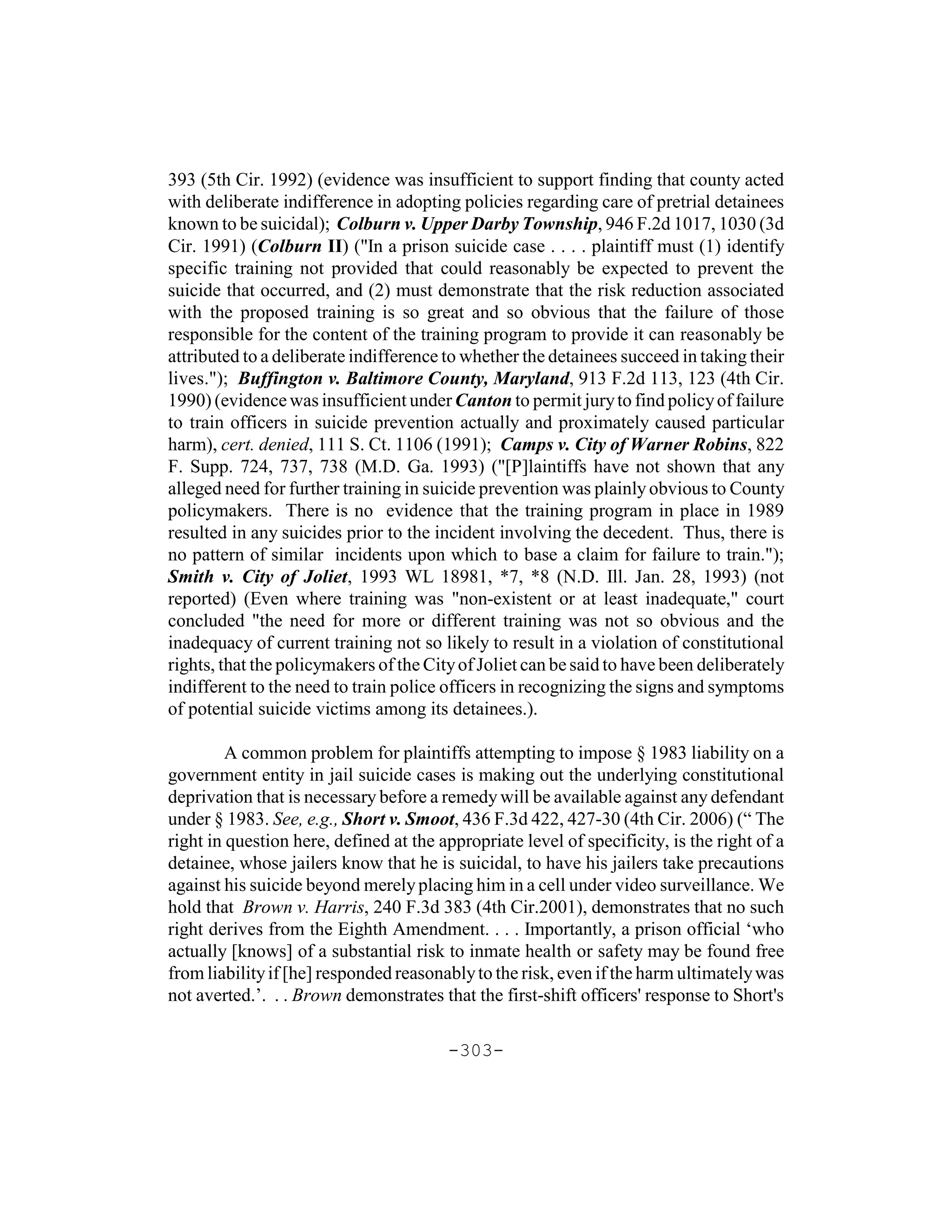 393 (5th Cir. 1992) (evidence was insufficient to support finding that county acted
with deliberate indifference in adopting policies regarding care of pretrial detainees
known to be suicidal); Colburn v. Upper Darby Township, 946 F.2d 1017, 1030 (3d
Cir. 1991) (Colburn II) ("In a prison suicide case . . . . plaintiff must (1) identify
specific training not provided that could reasonably be expected to prevent the
suicide that occurred, and (2) must demonstrate that the risk reduction associated
with the proposed training is so great and so obvious that the failure of those
responsible for the content of the training program to provide it can reasonably be
attributed to a deliberate indifference to whether the detainees succeed in taking their
lives."); Buffington v. Baltimore County, Maryland, 913 F.2d 113, 123 (4th Cir.
1990) (evidence was insufficient under Canton to permit jury to find policy of failure
to train officers in suicide prevention actually and proximately caused particular
harm), cert. denied, 111 S. Ct. 1106 (1991); Camps v. City of Warner Robins, 822
F. Supp. 724, 737, 738 (M.D. Ga. 1993) ("[P]laintiffs have not shown that any
alleged need for further training in suicide prevention was plainly obvious to County
policymakers. There is no evidence that the training program in place in 1989
resulted in any suicides prior to the incident involving the decedent. Thus, there is
no pattern of similar incidents upon which to base a claim for failure to train.");
Smith v. City of Joliet, 1993 WL 18981, *7, *8 (N.D. Ill. Jan. 28, 1993) (not
reported) (Even where training was "non-existent or at least inadequate," court
concluded "the need for more or different training was not so obvious and the
inadequacy of current training not so likely to result in a violation of constitutional
rights, that the policymakers of the City of Joliet can be said to have been deliberately
indifferent to the need to train police officers in recognizing the signs and symptoms
of potential suicide victims among its detainees.).

         A common problem for plaintiffs attempting to impose § 1983 liability on a
government entity in jail suicide cases is making out the underlying constitutional
deprivation that is necessary before a remedy will be available against any defendant
under § 1983. See, e.g., Short v. Smoot, 436 F.3d 422, 427-30 (4th Cir. 2006) (“ The
right in question here, defined at the appropriate level of specificity, is the right of a
detainee, whose jailers know that he is suicidal, to have his jailers take precautions
against his suicide beyond merely placing him in a cell under video surveillance. We
hold that Brown v. Harris, 240 F.3d 383 (4th Cir.2001), demonstrates that no such
right derives from the Eighth Amendment. . . . Importantly, a prison official ‘who
actually [knows] of a substantial risk to inmate health or safety may be found free
from liability if [he] responded reasonably to the risk, even if the harm ultimately was
not averted.’. . . Brown demonstrates that the first-shift officers' response to Short's

                                        -303-
 
