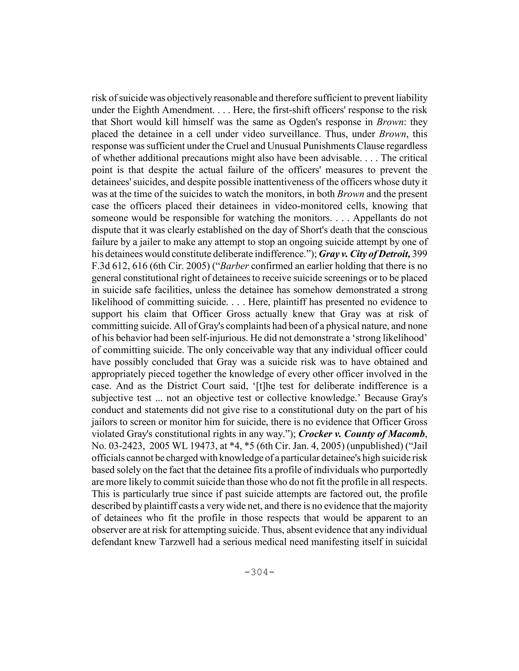 risk of suicide was objectively reasonable and therefore sufficient to prevent liability
under the Eighth Amendment. . . . Here, the first-shift officers' response to the risk
that Short would kill himself was the same as Ogden's response in Brown: they
placed the detainee in a cell under video surveillance. Thus, under Brown, this
response was sufficient under the Cruel and Unusual Punishments Clause regardless
of whether additional precautions might also have been advisable. . . . The critical
point is that despite the actual failure of the officers' measures to prevent the
detainees' suicides, and despite possible inattentiveness of the officers whose duty it
was at the time of the suicides to watch the monitors, in both Brown and the present
case the officers placed their detainees in video-monitored cells, knowing that
someone would be responsible for watching the monitors. . . . Appellants do not
dispute that it was clearly established on the day of Short's death that the conscious
failure by a jailer to make any attempt to stop an ongoing suicide attempt by one of
his detainees would constitute deliberate indifference.”); Gray v. City of Detroit, 399
F.3d 612, 616 (6th Cir. 2005) (“Barber confirmed an earlier holding that there is no
general constitutional right of detainees to receive suicide screenings or to be placed
in suicide safe facilities, unless the detainee has somehow demonstrated a strong
likelihood of committing suicide. . . . Here, plaintiff has presented no evidence to
support his claim that Officer Gross actually knew that Gray was at risk of
committing suicide. All of Gray's complaints had been of a physical nature, and none
of his behavior had been self-injurious. He did not demonstrate a ‘strong likelihood’
of committing suicide. The only conceivable way that any individual officer could
have possibly concluded that Gray was a suicide risk was to have obtained and
appropriately pieced together the knowledge of every other officer involved in the
case. And as the District Court said, ‘[t]he test for deliberate indifference is a
subjective test ... not an objective test or collective knowledge.’ Because Gray's
conduct and statements did not give rise to a constitutional duty on the part of his
jailors to screen or monitor him for suicide, there is no evidence that Officer Gross
violated Gray's constitutional rights in any way.”); Crocker v. County of Macomb,
No. 03-2423, 2005 WL 19473, at *4, *5 (6th Cir. Jan. 4, 2005) (unpublished) (“Jail
officials cannot be charged with knowledge of a particular detainee's high suicide risk
based solely on the fact that the detainee fits a profile of individuals who purportedly
are more likely to commit suicide than those who do not fit the profile in all respects.
This is particularly true since if past suicide attempts are factored out, the profile
described by plaintiff casts a very wide net, and there is no evidence that the majority
of detainees who fit the profile in those respects that would be apparent to an
observer are at risk for attempting suicide. Thus, absent evidence that any individual
defendant knew Tarzwell had a serious medical need manifesting itself in suicidal

                                       -304-
 