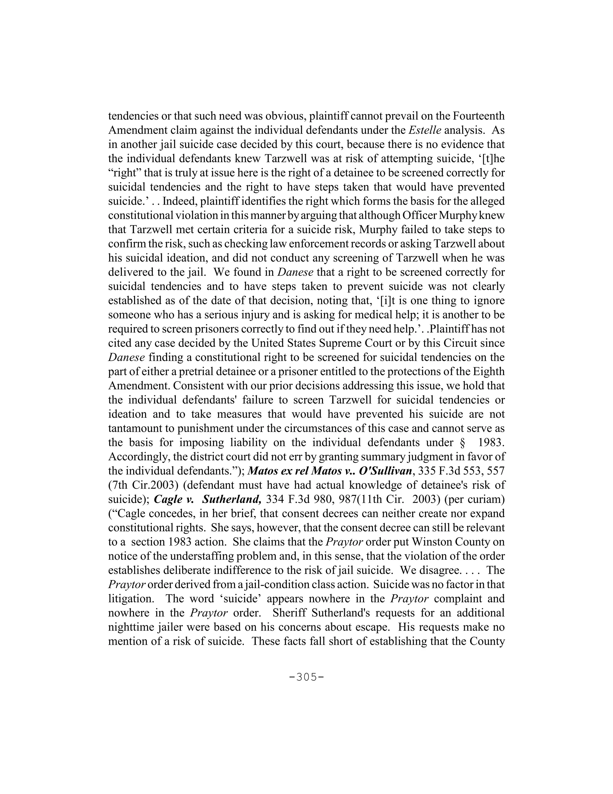 tendencies or that such need was obvious, plaintiff cannot prevail on the Fourteenth
Amendment claim against the individual defendants under the Estelle analysis. As
in another jail suicide case decided by this court, because there is no evidence that
the individual defendants knew Tarzwell was at risk of attempting suicide, ‘[t]he
“right” that is truly at issue here is the right of a detainee to be screened correctly for
suicidal tendencies and the right to have steps taken that would have prevented
suicide.’ . . Indeed, plaintiff identifies the right which forms the basis for the alleged
constitutional violation in this manner by arguing that although Officer Murphy knew
that Tarzwell met certain criteria for a suicide risk, Murphy failed to take steps to
confirm the risk, such as checking law enforcement records or asking Tarzwell about
his suicidal ideation, and did not conduct any screening of Tarzwell when he was
delivered to the jail. We found in Danese that a right to be screened correctly for
suicidal tendencies and to have steps taken to prevent suicide was not clearly
established as of the date of that decision, noting that, ‘[i]t is one thing to ignore
someone who has a serious injury and is asking for medical help; it is another to be
required to screen prisoners correctly to find out if they need help.’. .Plaintiff has not
cited any case decided by the United States Supreme Court or by this Circuit since
Danese finding a constitutional right to be screened for suicidal tendencies on the
part of either a pretrial detainee or a prisoner entitled to the protections of the Eighth
Amendment. Consistent with our prior decisions addressing this issue, we hold that
the individual defendants' failure to screen Tarzwell for suicidal tendencies or
ideation and to take measures that would have prevented his suicide are not
tantamount to punishment under the circumstances of this case and cannot serve as
the basis for imposing liability on the individual defendants under § 1983.
Accordingly, the district court did not err by granting summary judgment in favor of
the individual defendants.”); Matos ex rel Matos v.. O'Sullivan, 335 F.3d 553, 557
(7th Cir.2003) (defendant must have had actual knowledge of detainee's risk of
suicide); Cagle v. Sutherland, 334 F.3d 980, 987(11th Cir. 2003) (per curiam)
(“Cagle concedes, in her brief, that consent decrees can neither create nor expand
constitutional rights. She says, however, that the consent decree can still be relevant
to a section 1983 action. She claims that the Praytor order put Winston County on
notice of the understaffing problem and, in this sense, that the violation of the order
establishes deliberate indifference to the risk of jail suicide. We disagree. . . . The
Praytor order derived from a jail-condition class action. Suicide was no factor in that
litigation. The word ‘suicide’ appears nowhere in the Praytor complaint and
nowhere in the Praytor order. Sheriff Sutherland's requests for an additional
nighttime jailer were based on his concerns about escape. His requests make no
mention of a risk of suicide. These facts fall short of establishing that the County

                                         -305-
 