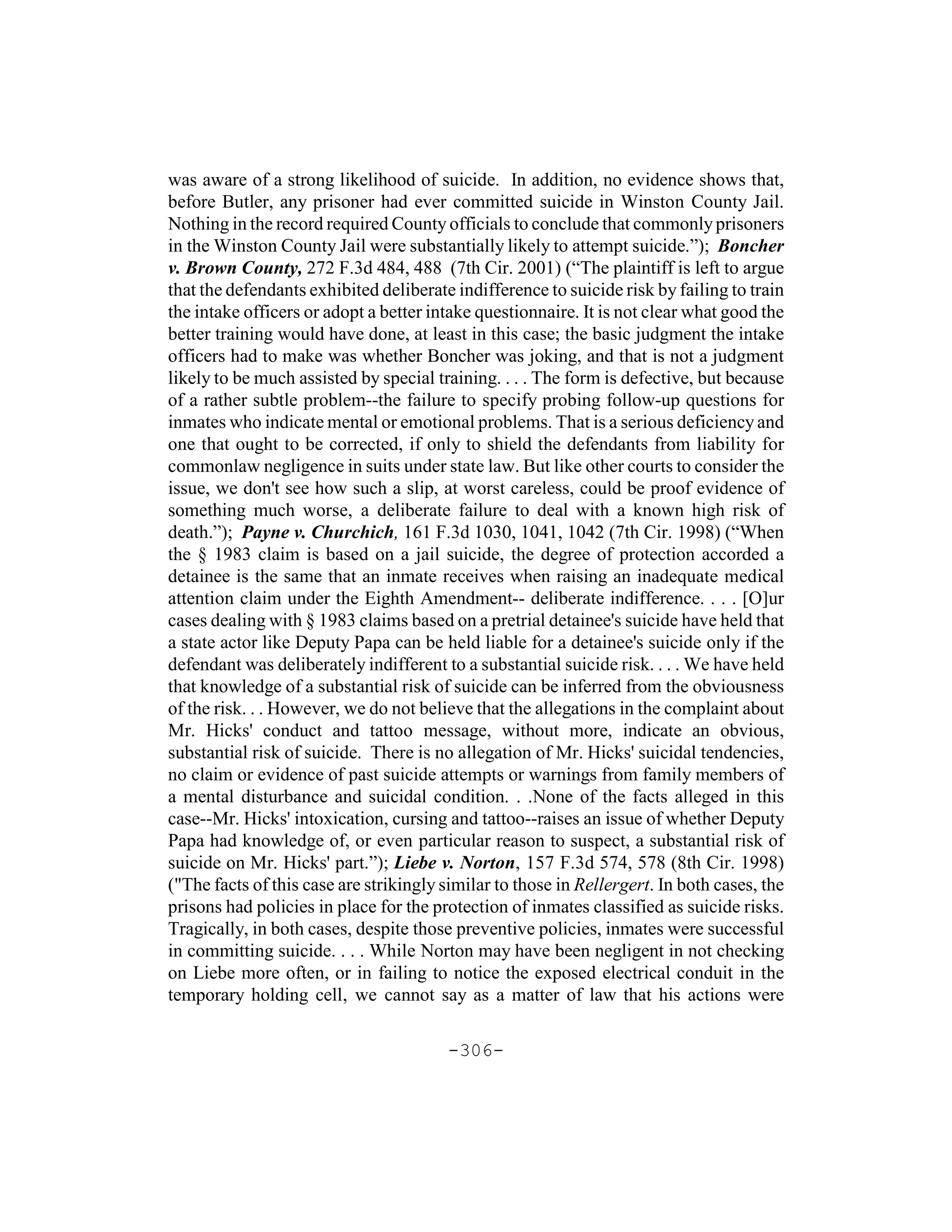 was aware of a strong likelihood of suicide. In addition, no evidence shows that,
before Butler, any prisoner had ever committed suicide in Winston County Jail.
Nothing in the record required County officials to conclude that commonly prisoners
in the Winston County Jail were substantially likely to attempt suicide.”); Boncher
v. Brown County, 272 F.3d 484, 488 (7th Cir. 2001) (“The plaintiff is left to argue
that the defendants exhibited deliberate indifference to suicide risk by failing to train
the intake officers or adopt a better intake questionnaire. It is not clear what good the
better training would have done, at least in this case; the basic judgment the intake
officers had to make was whether Boncher was joking, and that is not a judgment
likely to be much assisted by special training. . . . The form is defective, but because
of a rather subtle problem--the failure to specify probing follow-up questions for
inmates who indicate mental or emotional problems. That is a serious deficiency and
one that ought to be corrected, if only to shield the defendants from liability for
commonlaw negligence in suits under state law. But like other courts to consider the
issue, we don't see how such a slip, at worst careless, could be proof evidence of
something much worse, a deliberate failure to deal with a known high risk of
death.”); Payne v. Churchich, 161 F.3d 1030, 1041, 1042 (7th Cir. 1998) (“When
the § 1983 claim is based on a jail suicide, the degree of protection accorded a
detainee is the same that an inmate receives when raising an inadequate medical
attention claim under the Eighth Amendment-- deliberate indifference. . . . [O]ur
cases dealing with § 1983 claims based on a pretrial detainee's suicide have held that
a state actor like Deputy Papa can be held liable for a detainee's suicide only if the
defendant was deliberately indifferent to a substantial suicide risk. . . . We have held
that knowledge of a substantial risk of suicide can be inferred from the obviousness
of the risk. . . However, we do not believe that the allegations in the complaint about
Mr. Hicks' conduct and tattoo message, without more, indicate an obvious,
substantial risk of suicide. There is no allegation of Mr. Hicks' suicidal tendencies,
no claim or evidence of past suicide attempts or warnings from family members of
a mental disturbance and suicidal condition. . .None of the facts alleged in this
case--Mr. Hicks' intoxication, cursing and tattoo--raises an issue of whether Deputy
Papa had knowledge of, or even particular reason to suspect, a substantial risk of
suicide on Mr. Hicks' part.”); Liebe v. Norton, 157 F.3d 574, 578 (8th Cir. 1998)
("The facts of this case are strikingly similar to those in Rellergert. In both cases, the
prisons had policies in place for the protection of inmates classified as suicide risks.
Tragically, in both cases, despite those preventive policies, inmates were successful
in committing suicide. . . . While Norton may have been negligent in not checking
on Liebe more often, or in failing to notice the exposed electrical conduit in the
temporary holding cell, we cannot say as a matter of law that his actions were

                                        -306-
 