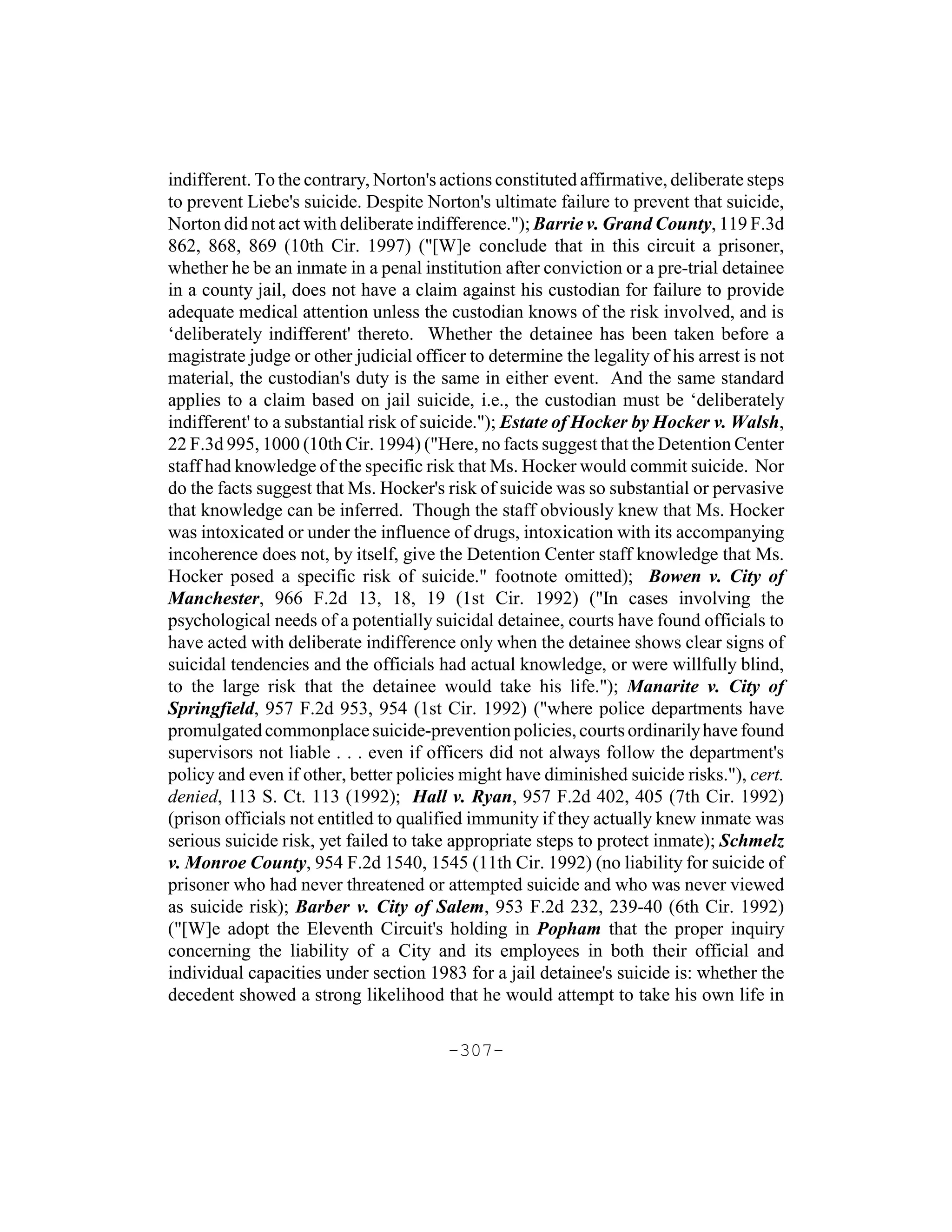 indifferent. To the contrary, Norton's actions constituted affirmative, deliberate steps
to prevent Liebe's suicide. Despite Norton's ultimate failure to prevent that suicide,
Norton did not act with deliberate indifference."); Barrie v. Grand County, 119 F.3d
862, 868, 869 (10th Cir. 1997) ("[W]e conclude that in this circuit a prisoner,
whether he be an inmate in a penal institution after conviction or a pre-trial detainee
in a county jail, does not have a claim against his custodian for failure to provide
adequate medical attention unless the custodian knows of the risk involved, and is
‘deliberately indifferent' thereto. Whether the detainee has been taken before a
magistrate judge or other judicial officer to determine the legality of his arrest is not
material, the custodian's duty is the same in either event. And the same standard
applies to a claim based on jail suicide, i.e., the custodian must be ‘deliberately
indifferent' to a substantial risk of suicide."); Estate of Hocker by Hocker v. Walsh,
22 F.3d 995, 1000 (10th Cir. 1994) ("Here, no facts suggest that the Detention Center
staff had knowledge of the specific risk that Ms. Hocker would commit suicide. Nor
do the facts suggest that Ms. Hocker's risk of suicide was so substantial or pervasive
that knowledge can be inferred. Though the staff obviously knew that Ms. Hocker
was intoxicated or under the influence of drugs, intoxication with its accompanying
incoherence does not, by itself, give the Detention Center staff knowledge that Ms.
Hocker posed a specific risk of suicide." footnote omitted); Bowen v. City of
Manchester, 966 F.2d 13, 18, 19 (1st Cir. 1992) ("In cases involving the
psychological needs of a potentially suicidal detainee, courts have found officials to
have acted with deliberate indifference only when the detainee shows clear signs of
suicidal tendencies and the officials had actual knowledge, or were willfully blind,
to the large risk that the detainee would take his life."); Manarite v. City of
Springfield, 957 F.2d 953, 954 (1st Cir. 1992) ("where police departments have
promulgated commonplace suicide-prevention policies, courts ordinarily have found
supervisors not liable . . . even if officers did not always follow the department's
policy and even if other, better policies might have diminished suicide risks."), cert.
denied, 113 S. Ct. 113 (1992); Hall v. Ryan, 957 F.2d 402, 405 (7th Cir. 1992)
(prison officials not entitled to qualified immunity if they actually knew inmate was
serious suicide risk, yet failed to take appropriate steps to protect inmate); Schmelz
v. Monroe County, 954 F.2d 1540, 1545 (11th Cir. 1992) (no liability for suicide of
prisoner who had never threatened or attempted suicide and who was never viewed
as suicide risk); Barber v. City of Salem, 953 F.2d 232, 239-40 (6th Cir. 1992)
("[W]e adopt the Eleventh Circuit's holding in Popham that the proper inquiry
concerning the liability of a City and its employees in both their official and
individual capacities under section 1983 for a jail detainee's suicide is: whether the
decedent showed a strong likelihood that he would attempt to take his own life in

                                        -307-
 