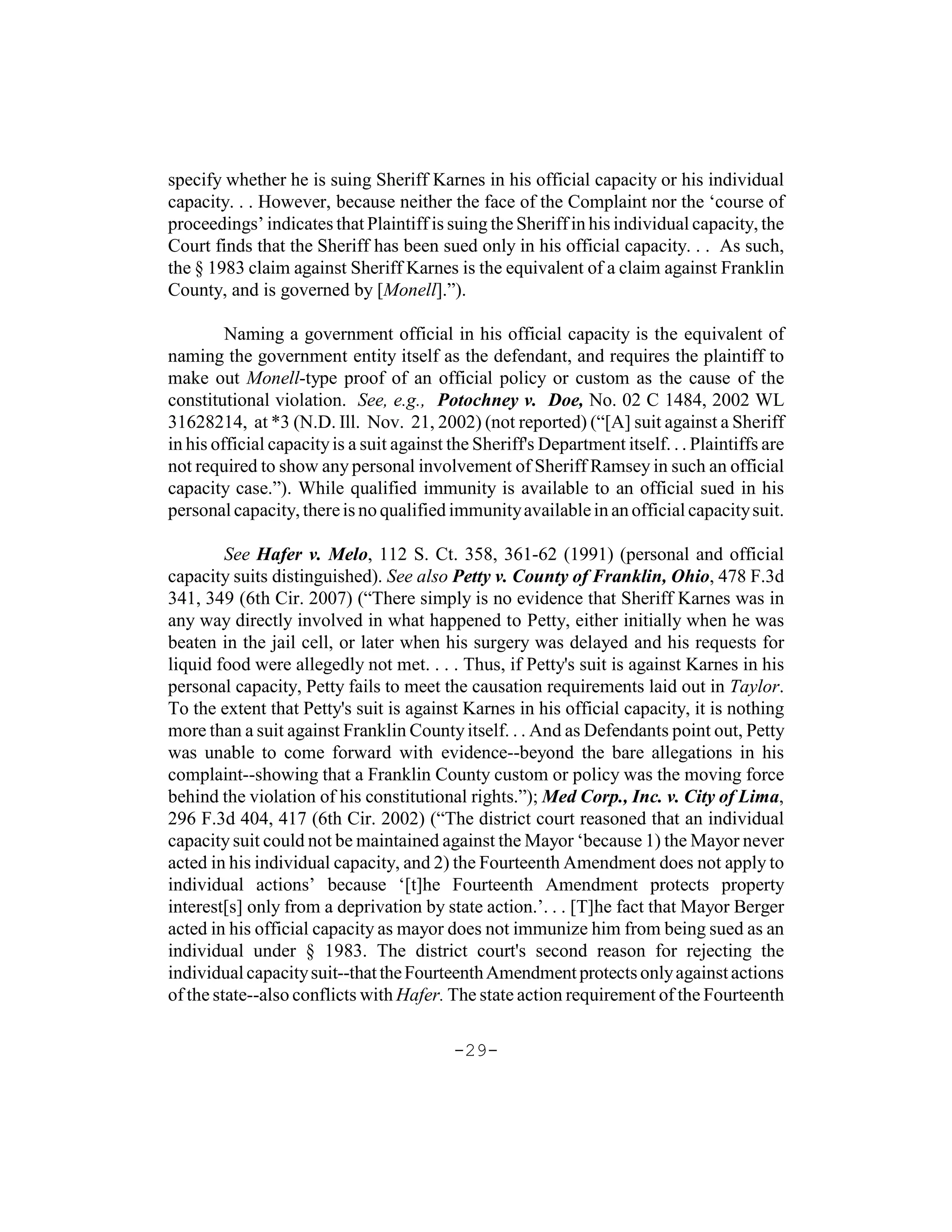 specify whether he is suing Sheriff Karnes in his official capacity or his individual
capacity. . . However, because neither the face of the Complaint nor the ‘course of
proceedings’ indicates that Plaintiff is suing the Sheriff in his individual capacity, the
Court finds that the Sheriff has been sued only in his official capacity. . . As such,
the § 1983 claim against Sheriff Karnes is the equivalent of a claim against Franklin
County, and is governed by [Monell].”).

         Naming a government official in his official capacity is the equivalent of
naming the government entity itself as the defendant, and requires the plaintiff to
make out Monell-type proof of an official policy or custom as the cause of the
constitutional violation. See, e.g., Potochney v. Doe, No. 02 C 1484, 2002 WL
31628214, at *3 (N.D. Ill. Nov. 21, 2002) (not reported) (“[A] suit against a Sheriff
in his official capacity is a suit against the Sheriff's Department itself. . . Plaintiffs are
not required to show any personal involvement of Sheriff Ramsey in such an official
capacity case.”). While qualified immunity is available to an official sued in his
personal capacity, there is no qualified immunity available in an official capacity suit.

         See Hafer v. Melo, 112 S. Ct. 358, 361-62 (1991) (personal and official
capacity suits distinguished). See also Petty v. County of Franklin, Ohio, 478 F.3d
341, 349 (6th Cir. 2007) (“There simply is no evidence that Sheriff Karnes was in
any way directly involved in what happened to Petty, either initially when he was
beaten in the jail cell, or later when his surgery was delayed and his requests for
liquid food were allegedly not met. . . . Thus, if Petty's suit is against Karnes in his
personal capacity, Petty fails to meet the causation requirements laid out in Taylor.
To the extent that Petty's suit is against Karnes in his official capacity, it is nothing
more than a suit against Franklin County itself. . . And as Defendants point out, Petty
was unable to come forward with evidence--beyond the bare allegations in his
complaint--showing that a Franklin County custom or policy was the moving force
behind the violation of his constitutional rights.”); Med Corp., Inc. v. City of Lima,
296 F.3d 404, 417 (6th Cir. 2002) (“The district court reasoned that an individual
capacity suit could not be maintained against the Mayor ‘because 1) the Mayor never
acted in his individual capacity, and 2) the Fourteenth Amendment does not apply to
individual actions’ because ‘[t]he Fourteenth Amendment protects property
interest[s] only from a deprivation by state action.’. . . [T]he fact that Mayor Berger
acted in his official capacity as mayor does not immunize him from being sued as an
individual under § 1983. The district court's second reason for rejecting the
individual capacity suit--that the Fourteenth Amendment protects only against actions
of the state--also conflicts with Hafer. The state action requirement of the Fourteenth

                                           -29-
 