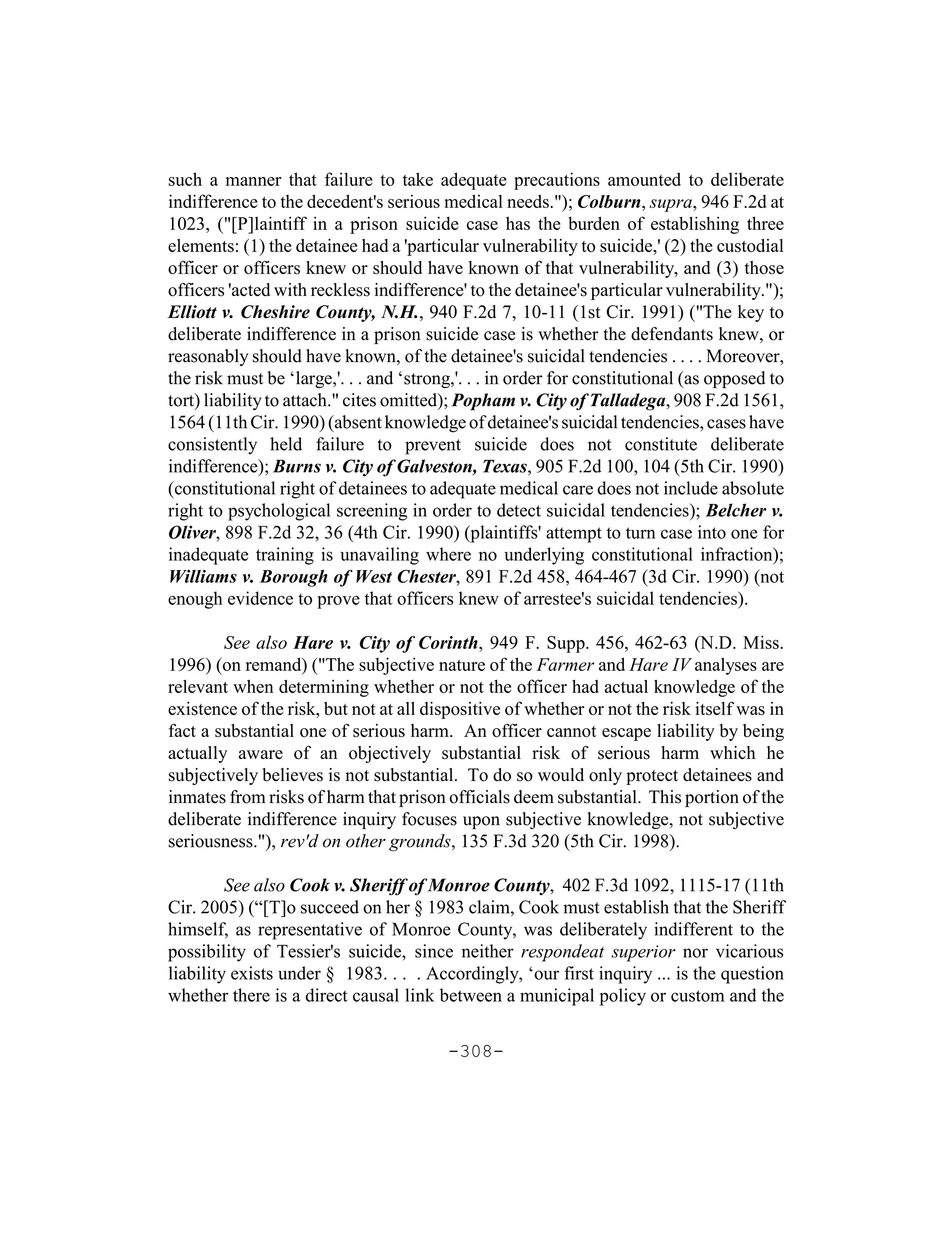 such a manner that failure to take adequate precautions amounted to deliberate
indifference to the decedent's serious medical needs."); Colburn, supra, 946 F.2d at
1023, ("[P]laintiff in a prison suicide case has the burden of establishing three
elements: (1) the detainee had a 'particular vulnerability to suicide,' (2) the custodial
officer or officers knew or should have known of that vulnerability, and (3) those
officers 'acted with reckless indifference' to the detainee's particular vulnerability.");
Elliott v. Cheshire County, N.H., 940 F.2d 7, 10-11 (1st Cir. 1991) ("The key to
deliberate indifference in a prison suicide case is whether the defendants knew, or
reasonably should have known, of the detainee's suicidal tendencies . . . . Moreover,
the risk must be ‘large,'. . . and ‘strong,'. . . in order for constitutional (as opposed to
tort) liability to attach." cites omitted); Popham v. City of Talladega, 908 F.2d 1561,
1564 (11th Cir. 1990) (absent knowledge of detainee's suicidal tendencies, cases have
consistently held failure to prevent suicide does not constitute deliberate
indifference); Burns v. City of Galveston, Texas, 905 F.2d 100, 104 (5th Cir. 1990)
(constitutional right of detainees to adequate medical care does not include absolute
right to psychological screening in order to detect suicidal tendencies); Belcher v.
Oliver, 898 F.2d 32, 36 (4th Cir. 1990) (plaintiffs' attempt to turn case into one for
inadequate training is unavailing where no underlying constitutional infraction);
Williams v. Borough of West Chester, 891 F.2d 458, 464-467 (3d Cir. 1990) (not
enough evidence to prove that officers knew of arrestee's suicidal tendencies).

        See also Hare v. City of Corinth, 949 F. Supp. 456, 462-63 (N.D. Miss.
1996) (on remand) ("The subjective nature of the Farmer and Hare IV analyses are
relevant when determining whether or not the officer had actual knowledge of the
existence of the risk, but not at all dispositive of whether or not the risk itself was in
fact a substantial one of serious harm. An officer cannot escape liability by being
actually aware of an objectively substantial risk of serious harm which he
subjectively believes is not substantial. To do so would only protect detainees and
inmates from risks of harm that prison officials deem substantial. This portion of the
deliberate indifference inquiry focuses upon subjective knowledge, not subjective
seriousness."), rev'd on other grounds, 135 F.3d 320 (5th Cir. 1998).

         See also Cook v. Sheriff of Monroe County, 402 F.3d 1092, 1115-17 (11th
Cir. 2005) (“[T]o succeed on her § 1983 claim, Cook must establish that the Sheriff
himself, as representative of Monroe County, was deliberately indifferent to the
possibility of Tessier's suicide, since neither respondeat superior nor vicarious
liability exists under § 1983. . . . Accordingly, ‘our first inquiry ... is the question
whether there is a direct causal link between a municipal policy or custom and the

                                         -308-
 