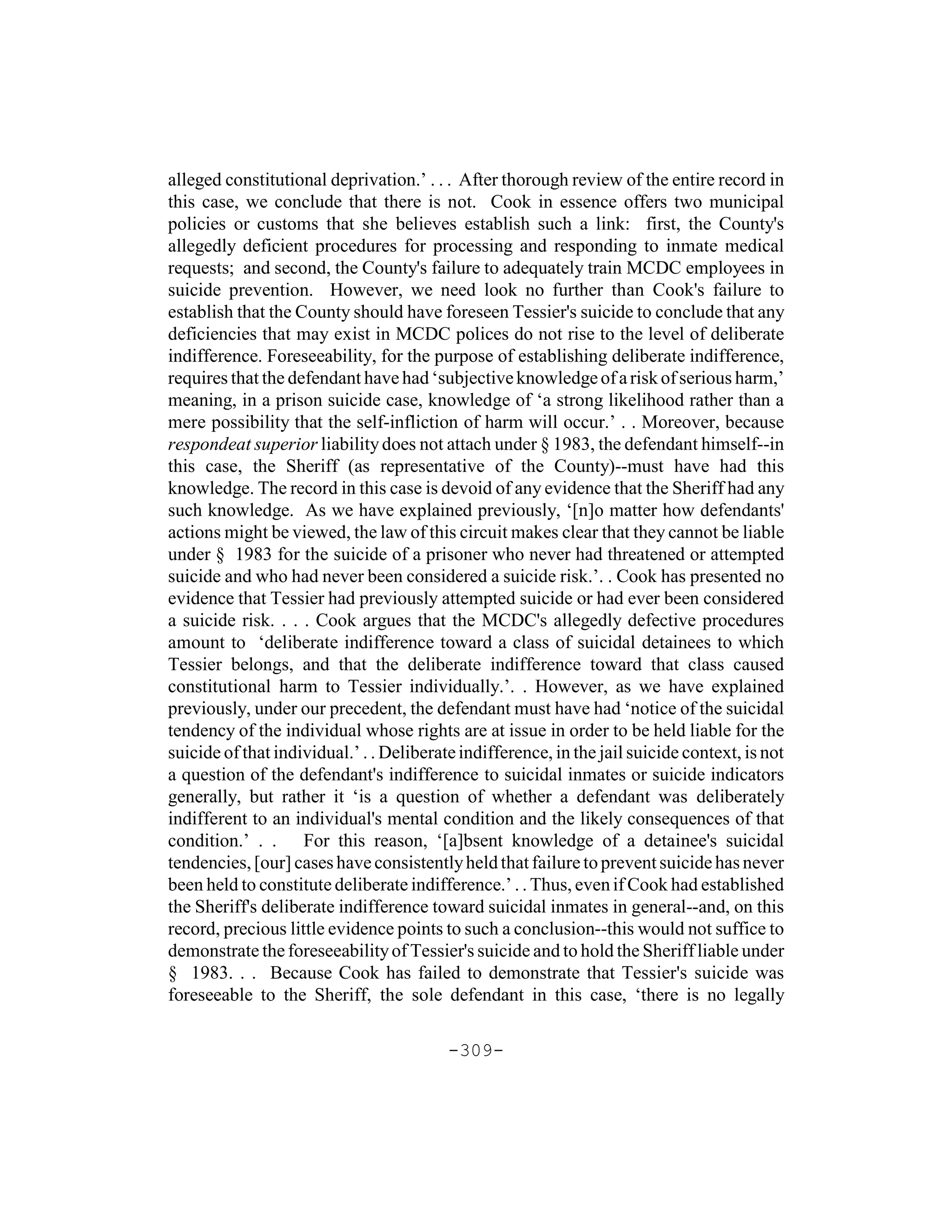 alleged constitutional deprivation.’ . . . After thorough review of the entire record in
this case, we conclude that there is not. Cook in essence offers two municipal
policies or customs that she believes establish such a link: first, the County's
allegedly deficient procedures for processing and responding to inmate medical
requests; and second, the County's failure to adequately train MCDC employees in
suicide prevention. However, we need look no further than Cook's failure to
establish that the County should have foreseen Tessier's suicide to conclude that any
deficiencies that may exist in MCDC polices do not rise to the level of deliberate
indifference. Foreseeability, for the purpose of establishing deliberate indifference,
requires that the defendant have had ‘subjective knowledge of a risk of serious harm,’
meaning, in a prison suicide case, knowledge of ‘a strong likelihood rather than a
mere possibility that the self-infliction of harm will occur.’ . . Moreover, because
respondeat superior liability does not attach under § 1983, the defendant himself--in
this case, the Sheriff (as representative of the County)--must have had this
knowledge. The record in this case is devoid of any evidence that the Sheriff had any
such knowledge. As we have explained previously, ‘[n]o matter how defendants'
actions might be viewed, the law of this circuit makes clear that they cannot be liable
under § 1983 for the suicide of a prisoner who never had threatened or attempted
suicide and who had never been considered a suicide risk.’. . Cook has presented no
evidence that Tessier had previously attempted suicide or had ever been considered
a suicide risk. . . . Cook argues that the MCDC's allegedly defective procedures
amount to ‘deliberate indifference toward a class of suicidal detainees to which
Tessier belongs, and that the deliberate indifference toward that class caused
constitutional harm to Tessier individually.’. . However, as we have explained
previously, under our precedent, the defendant must have had ‘notice of the suicidal
tendency of the individual whose rights are at issue in order to be held liable for the
suicide of that individual.’ . . Deliberate indifference, in the jail suicide context, is not
a question of the defendant's indifference to suicidal inmates or suicide indicators
generally, but rather it ‘is a question of whether a defendant was deliberately
indifferent to an individual's mental condition and the likely consequences of that
condition.’ . . For this reason, ‘[a]bsent knowledge of a detainee's suicidal
tendencies, [our] cases have consistently held that failure to prevent suicide has never
been held to constitute deliberate indifference.’ . . Thus, even if Cook had established
the Sheriff's deliberate indifference toward suicidal inmates in general--and, on this
record, precious little evidence points to such a conclusion--this would not suffice to
demonstrate the foreseeability of Tessier's suicide and to hold the Sheriff liable under
§ 1983. . . Because Cook has failed to demonstrate that Tessier's suicide was
foreseeable to the Sheriff, the sole defendant in this case, ‘there is no legally

                                          -309-
 