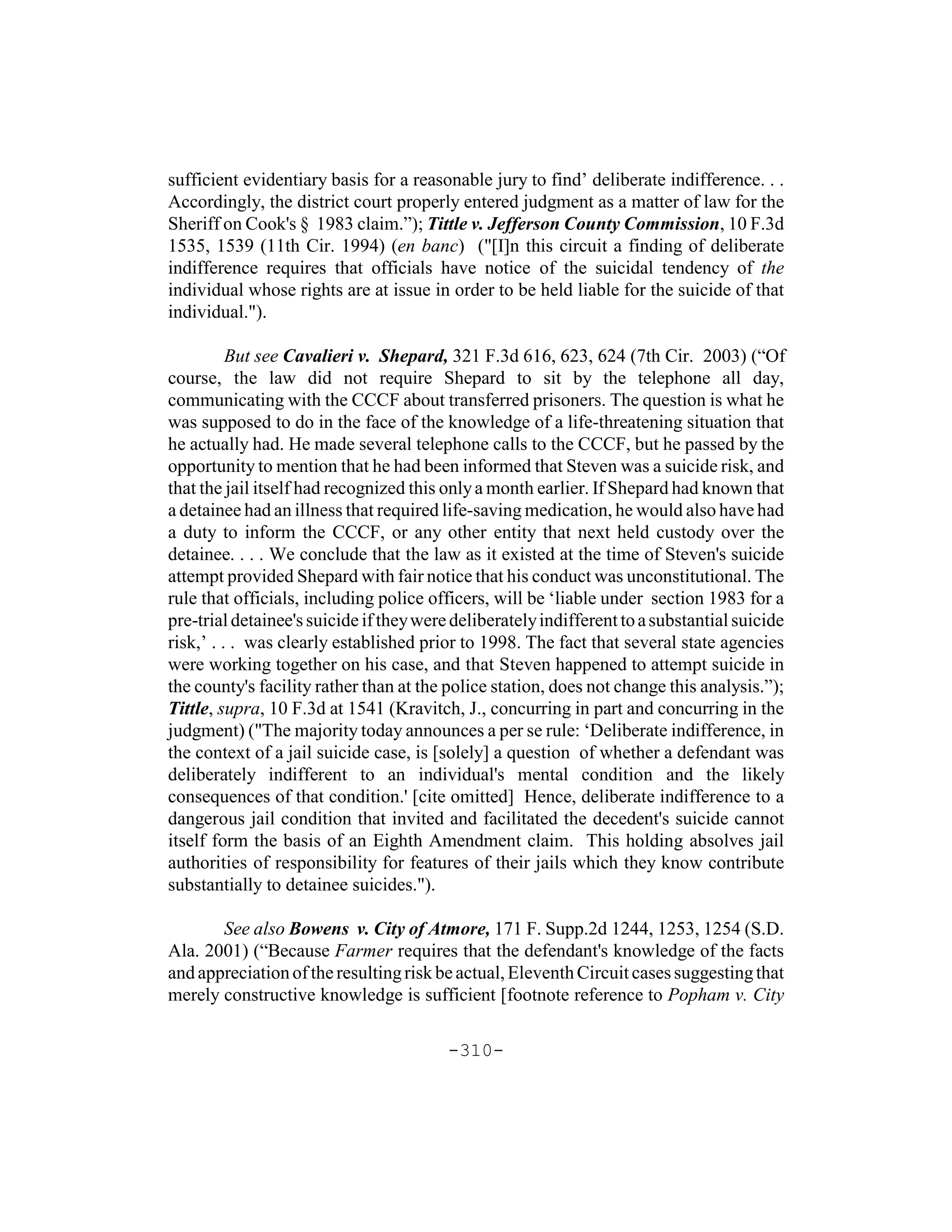sufficient evidentiary basis for a reasonable jury to find’ deliberate indifference. . .
Accordingly, the district court properly entered judgment as a matter of law for the
Sheriff on Cook's § 1983 claim.”); Tittle v. Jefferson County Commission, 10 F.3d
1535, 1539 (11th Cir. 1994) (en banc) ("[I]n this circuit a finding of deliberate
indifference requires that officials have notice of the suicidal tendency of the
individual whose rights are at issue in order to be held liable for the suicide of that
individual.").

          But see Cavalieri v. Shepard, 321 F.3d 616, 623, 624 (7th Cir. 2003) (“Of
course, the law did not require Shepard to sit by the telephone all day,
communicating with the CCCF about transferred prisoners. The question is what he
was supposed to do in the face of the knowledge of a life-threatening situation that
he actually had. He made several telephone calls to the CCCF, but he passed by the
opportunity to mention that he had been informed that Steven was a suicide risk, and
that the jail itself had recognized this only a month earlier. If Shepard had known that
a detainee had an illness that required life-saving medication, he would also have had
a duty to inform the CCCF, or any other entity that next held custody over the
detainee. . . . We conclude that the law as it existed at the time of Steven's suicide
attempt provided Shepard with fair notice that his conduct was unconstitutional. The
rule that officials, including police officers, will be ‘liable under section 1983 for a
pre-trial detainee's suicide if they were deliberately indifferent to a substantial suicide
risk,’ . . . was clearly established prior to 1998. The fact that several state agencies
were working together on his case, and that Steven happened to attempt suicide in
the county's facility rather than at the police station, does not change this analysis.”);
Tittle, supra, 10 F.3d at 1541 (Kravitch, J., concurring in part and concurring in the
judgment) ("The majority today announces a per se rule: ‘Deliberate indifference, in
the context of a jail suicide case, is [solely] a question of whether a defendant was
deliberately indifferent to an individual's mental condition and the likely
consequences of that condition.' [cite omitted] Hence, deliberate indifference to a
dangerous jail condition that invited and facilitated the decedent's suicide cannot
itself form the basis of an Eighth Amendment claim. This holding absolves jail
authorities of responsibility for features of their jails which they know contribute
substantially to detainee suicides.").

       See also Bowens v. City of Atmore, 171 F. Supp.2d 1244, 1253, 1254 (S.D.
Ala. 2001) (“Because Farmer requires that the defendant's knowledge of the facts
and appreciation of the resulting risk be actual, Eleventh Circuit cases suggesting that
merely constructive knowledge is sufficient [footnote reference to Popham v. City

                                         -310-
 