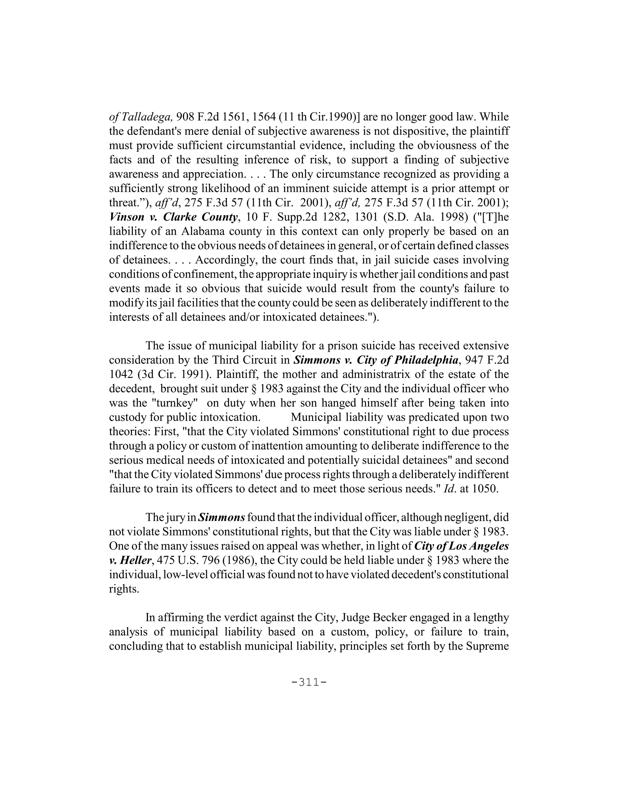 of Talladega, 908 F.2d 1561, 1564 (11 th Cir.1990)] are no longer good law. While
the defendant's mere denial of subjective awareness is not dispositive, the plaintiff
must provide sufficient circumstantial evidence, including the obviousness of the
facts and of the resulting inference of risk, to support a finding of subjective
awareness and appreciation. . . . The only circumstance recognized as providing a
sufficiently strong likelihood of an imminent suicide attempt is a prior attempt or
threat.”), aff’d, 275 F.3d 57 (11th Cir. 2001), aff’d, 275 F.3d 57 (11th Cir. 2001);
Vinson v. Clarke County, 10 F. Supp.2d 1282, 1301 (S.D. Ala. 1998) ("[T]he
liability of an Alabama county in this context can only properly be based on an
indifference to the obvious needs of detainees in general, or of certain defined classes
of detainees. . . . Accordingly, the court finds that, in jail suicide cases involving
conditions of confinement, the appropriate inquiry is whether jail conditions and past
events made it so obvious that suicide would result from the county's failure to
modify its jail facilities that the county could be seen as deliberately indifferent to the
interests of all detainees and/or intoxicated detainees.").

         The issue of municipal liability for a prison suicide has received extensive
consideration by the Third Circuit in Simmons v. City of Philadelphia, 947 F.2d
1042 (3d Cir. 1991). Plaintiff, the mother and administratrix of the estate of the
decedent, brought suit under § 1983 against the City and the individual officer who
was the "turnkey" on duty when her son hanged himself after being taken into
custody for public intoxication.          Municipal liability was predicated upon two
theories: First, "that the City violated Simmons' constitutional right to due process
through a policy or custom of inattention amounting to deliberate indifference to the
serious medical needs of intoxicated and potentially suicidal detainees" and second
"that the City violated Simmons' due process rights through a deliberately indifferent
failure to train its officers to detect and to meet those serious needs." Id. at 1050.

        The jury in Simmons found that the individual officer, although negligent, did
not violate Simmons' constitutional rights, but that the City was liable under § 1983.
One of the many issues raised on appeal was whether, in light of City of Los Angeles
v. Heller, 475 U.S. 796 (1986), the City could be held liable under § 1983 where the
individual, low-level official was found not to have violated decedent's constitutional
rights.

        In affirming the verdict against the City, Judge Becker engaged in a lengthy
analysis of municipal liability based on a custom, policy, or failure to train,
concluding that to establish municipal liability, principles set forth by the Supreme

                                         -311-
 