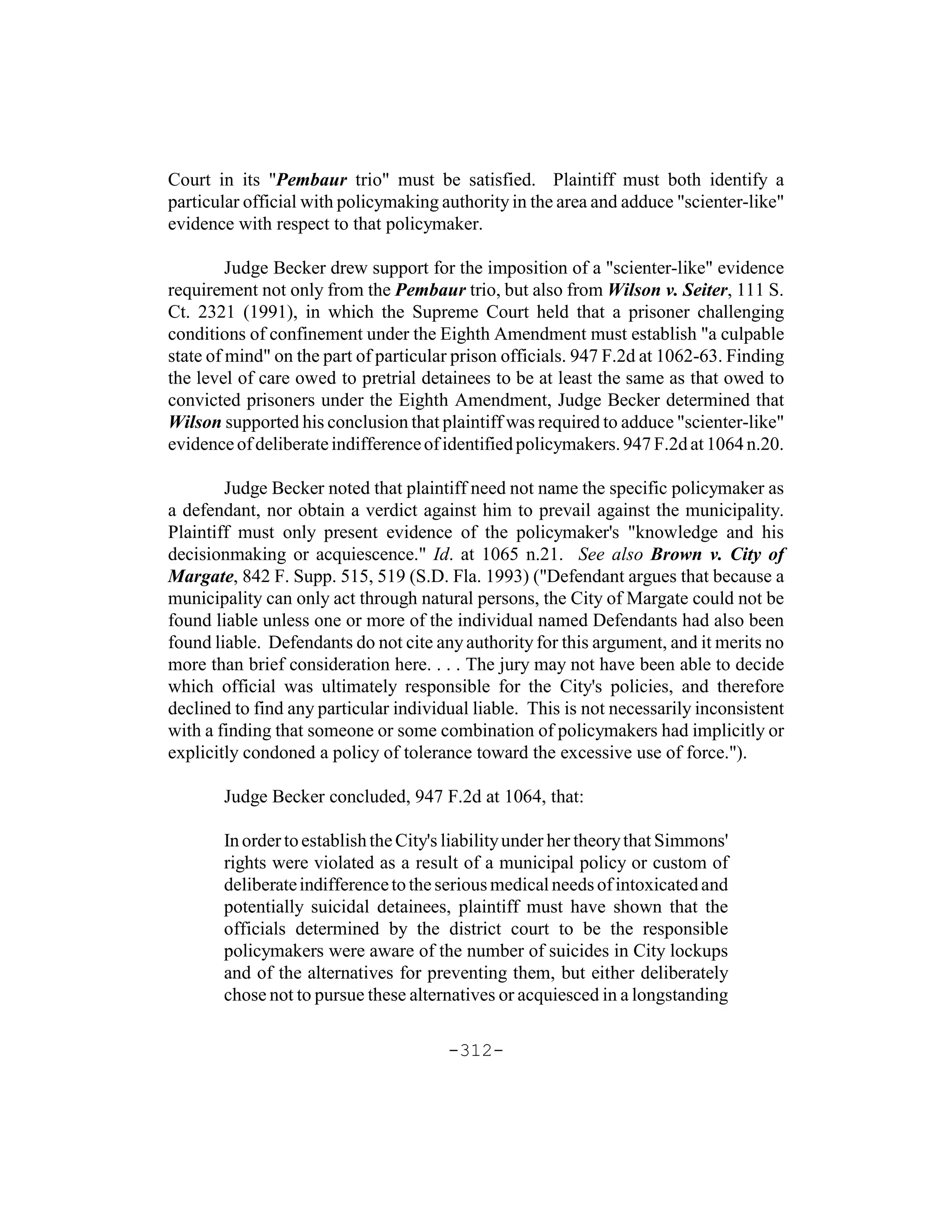 Court in its "Pembaur trio" must be satisfied. Plaintiff must both identify a
particular official with policymaking authority in the area and adduce "scienter-like"
evidence with respect to that policymaker.

         Judge Becker drew support for the imposition of a "scienter-like" evidence
requirement not only from the Pembaur trio, but also from Wilson v. Seiter, 111 S.
Ct. 2321 (1991), in which the Supreme Court held that a prisoner challenging
conditions of confinement under the Eighth Amendment must establish "a culpable
state of mind" on the part of particular prison officials. 947 F.2d at 1062-63. Finding
the level of care owed to pretrial detainees to be at least the same as that owed to
convicted prisoners under the Eighth Amendment, Judge Becker determined that
Wilson supported his conclusion that plaintiff was required to adduce "scienter-like"
evidence of deliberate indifference of identified policymakers. 947 F.2d at 1064 n.20.

        Judge Becker noted that plaintiff need not name the specific policymaker as
a defendant, nor obtain a verdict against him to prevail against the municipality.
Plaintiff must only present evidence of the policymaker's "knowledge and his
decisionmaking or acquiescence." Id. at 1065 n.21. See also Brown v. City of
Margate, 842 F. Supp. 515, 519 (S.D. Fla. 1993) ("Defendant argues that because a
municipality can only act through natural persons, the City of Margate could not be
found liable unless one or more of the individual named Defendants had also been
found liable. Defendants do not cite any authority for this argument, and it merits no
more than brief consideration here. . . . The jury may not have been able to decide
which official was ultimately responsible for the City's policies, and therefore
declined to find any particular individual liable. This is not necessarily inconsistent
with a finding that someone or some combination of policymakers had implicitly or
explicitly condoned a policy of tolerance toward the excessive use of force.").

       Judge Becker concluded, 947 F.2d at 1064, that:

       In order to establish the City's liability under her theory that Simmons'
       rights were violated as a result of a municipal policy or custom of
       deliberate indifference to the serious medical needs of intoxicated and
       potentially suicidal detainees, plaintiff must have shown that the
       officials determined by the district court to be the responsible
       policymakers were aware of the number of suicides in City lockups
       and of the alternatives for preventing them, but either deliberately
       chose not to pursue these alternatives or acquiesced in a longstanding

                                       -312-
 