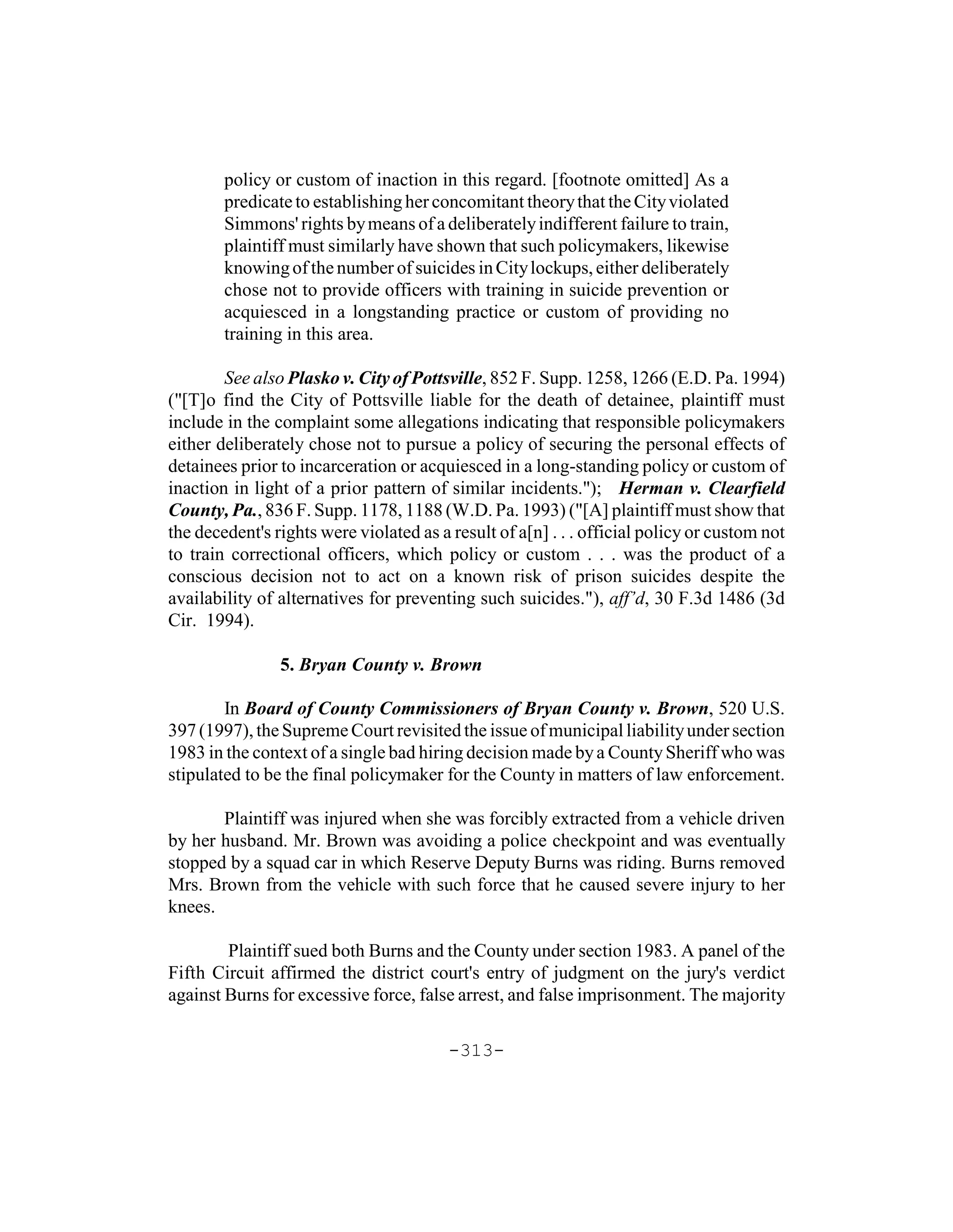 policy or custom of inaction in this regard. [footnote omitted] As a
        predicate to establishing her concomitant theory that the City violated
        Simmons' rights by means of a deliberately indifferent failure to train,
        plaintiff must similarly have shown that such policymakers, likewise
        knowing of the number of suicides in City lockups, either deliberately
        chose not to provide officers with training in suicide prevention or
        acquiesced in a longstanding practice or custom of providing no
        training in this area.

        See also Plasko v. City of Pottsville, 852 F. Supp. 1258, 1266 (E.D. Pa. 1994)
("[T]o find the City of Pottsville liable for the death of detainee, plaintiff must
include in the complaint some allegations indicating that responsible policymakers
either deliberately chose not to pursue a policy of securing the personal effects of
detainees prior to incarceration or acquiesced in a long-standing policy or custom of
inaction in light of a prior pattern of similar incidents."); Herman v. Clearfield
County, Pa., 836 F. Supp. 1178, 1188 (W.D. Pa. 1993) ("[A] plaintiff must show that
the decedent's rights were violated as a result of a[n] . . . official policy or custom not
to train correctional officers, which policy or custom . . . was the product of a
conscious decision not to act on a known risk of prison suicides despite the
availability of alternatives for preventing such suicides."), aff’d, 30 F.3d 1486 (3d
Cir. 1994).

                5. Bryan County v. Brown

        In Board of County Commissioners of Bryan County v. Brown, 520 U.S.
397 (1997), the Supreme Court revisited the issue of municipal liability under section
1983 in the context of a single bad hiring decision made by a County Sheriff who was
stipulated to be the final policymaker for the County in matters of law enforcement.

       Plaintiff was injured when she was forcibly extracted from a vehicle driven
by her husband. Mr. Brown was avoiding a police checkpoint and was eventually
stopped by a squad car in which Reserve Deputy Burns was riding. Burns removed
Mrs. Brown from the vehicle with such force that he caused severe injury to her
knees.

        Plaintiff sued both Burns and the County under section 1983. A panel of the
Fifth Circuit affirmed the district court's entry of judgment on the jury's verdict
against Burns for excessive force, false arrest, and false imprisonment. The majority

                                         -313-
 