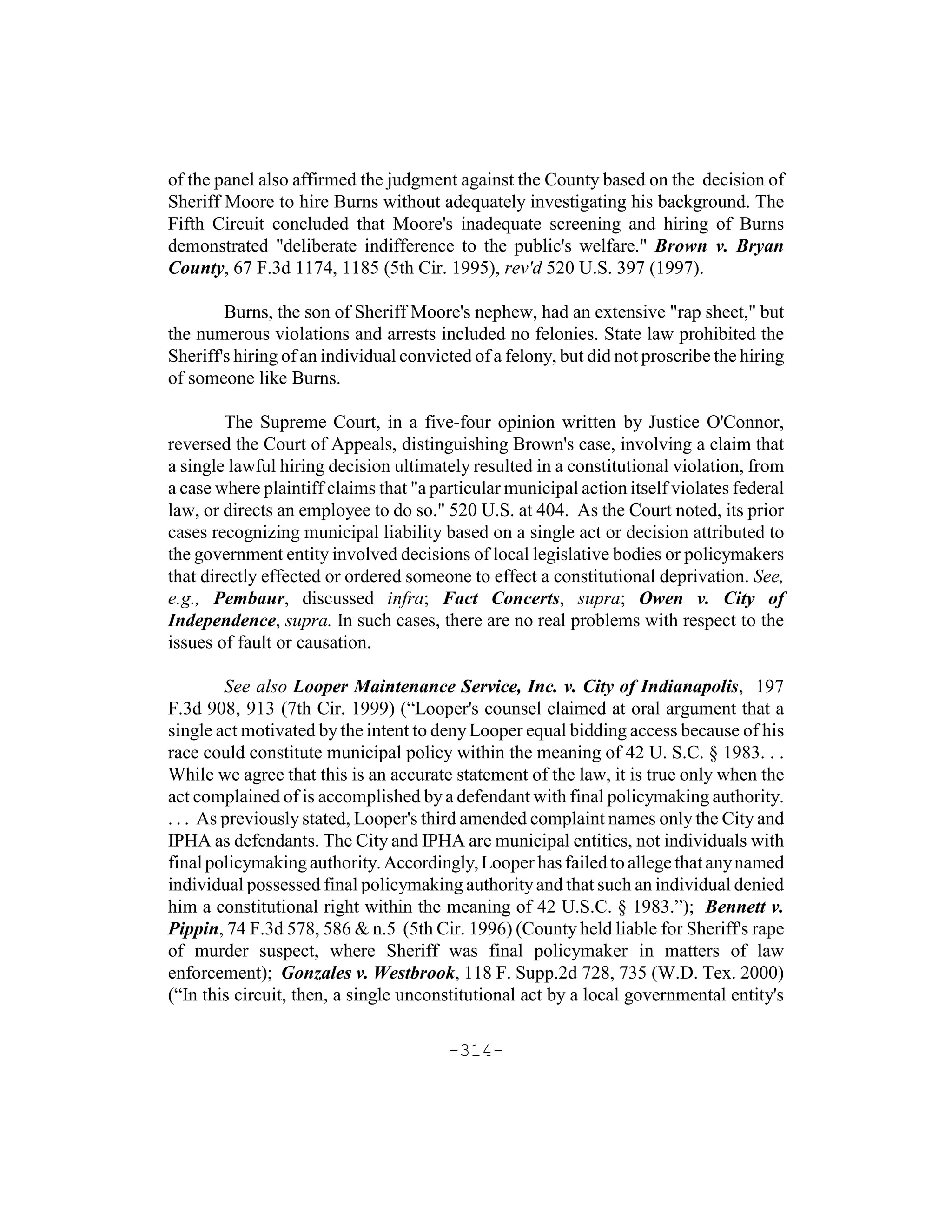 of the panel also affirmed the judgment against the County based on the decision of
Sheriff Moore to hire Burns without adequately investigating his background. The
Fifth Circuit concluded that Moore's inadequate screening and hiring of Burns
demonstrated "deliberate indifference to the public's welfare." Brown v. Bryan
County, 67 F.3d 1174, 1185 (5th Cir. 1995), rev'd 520 U.S. 397 (1997).

        Burns, the son of Sheriff Moore's nephew, had an extensive "rap sheet," but
the numerous violations and arrests included no felonies. State law prohibited the
Sheriff's hiring of an individual convicted of a felony, but did not proscribe the hiring
of someone like Burns.

        The Supreme Court, in a five-four opinion written by Justice O'Connor,
reversed the Court of Appeals, distinguishing Brown's case, involving a claim that
a single lawful hiring decision ultimately resulted in a constitutional violation, from
a case where plaintiff claims that "a particular municipal action itself violates federal
law, or directs an employee to do so." 520 U.S. at 404. As the Court noted, its prior
cases recognizing municipal liability based on a single act or decision attributed to
the government entity involved decisions of local legislative bodies or policymakers
that directly effected or ordered someone to effect a constitutional deprivation. See,
e.g., Pembaur, discussed infra; Fact Concerts, supra; Owen v. City of
Independence, supra. In such cases, there are no real problems with respect to the
issues of fault or causation.

         See also Looper Maintenance Service, Inc. v. City of Indianapolis, 197
F.3d 908, 913 (7th Cir. 1999) (“Looper's counsel claimed at oral argument that a
single act motivated by the intent to deny Looper equal bidding access because of his
race could constitute municipal policy within the meaning of 42 U. S.C. § 1983. . .
While we agree that this is an accurate statement of the law, it is true only when the
act complained of is accomplished by a defendant with final policymaking authority.
. . . As previously stated, Looper's third amended complaint names only the City and
IPHA as defendants. The City and IPHA are municipal entities, not individuals with
final policymaking authority. Accordingly, Looper has failed to allege that any named
individual possessed final policymaking authority and that such an individual denied
him a constitutional right within the meaning of 42 U.S.C. § 1983.”); Bennett v.
Pippin, 74 F.3d 578, 586 & n.5 (5th Cir. 1996) (County held liable for Sheriff's rape
of murder suspect, where Sheriff was final policymaker in matters of law
enforcement); Gonzales v. Westbrook, 118 F. Supp.2d 728, 735 (W.D. Tex. 2000)
(“In this circuit, then, a single unconstitutional act by a local governmental entity's

                                        -314-
 