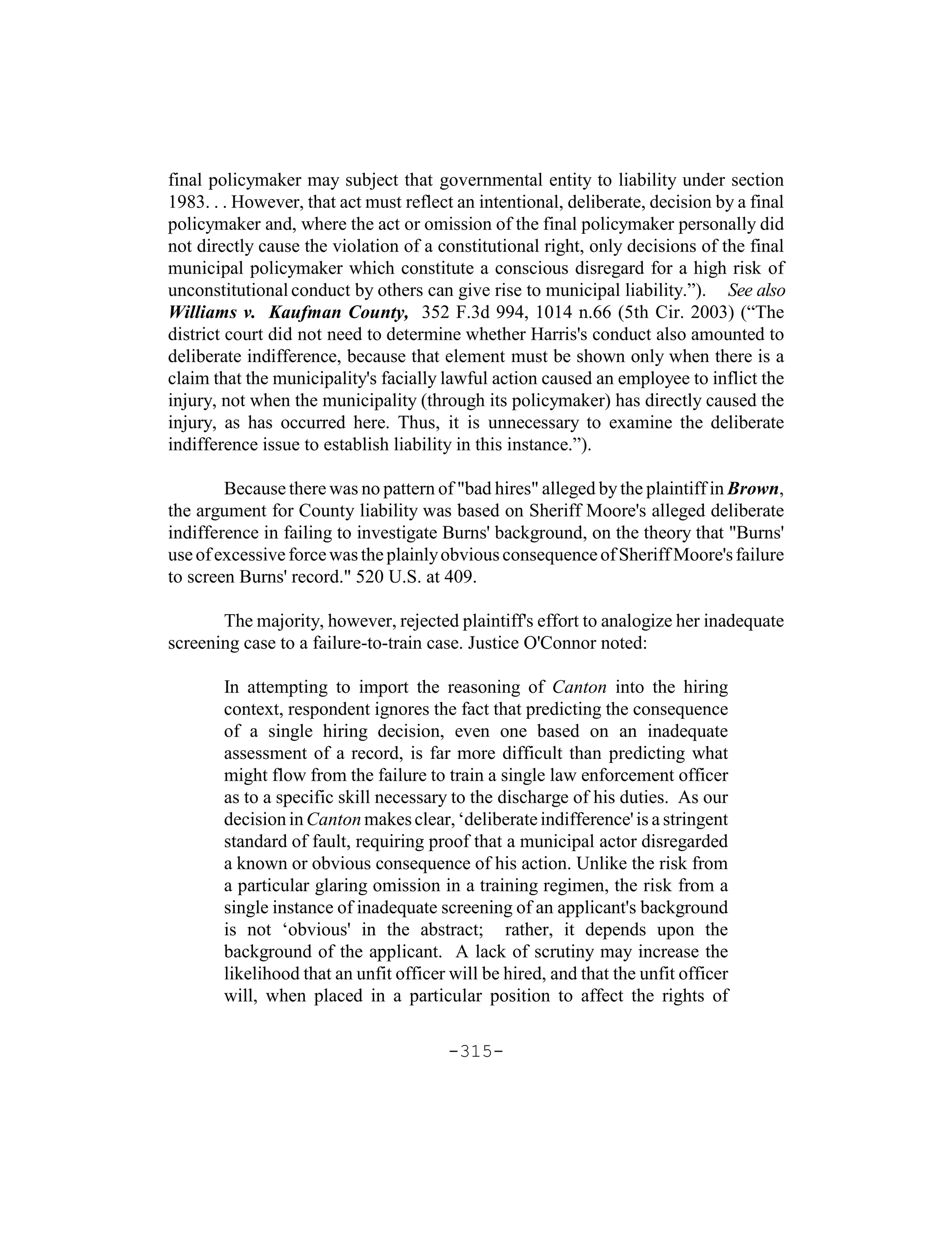 final policymaker may subject that governmental entity to liability under section
1983. . . However, that act must reflect an intentional, deliberate, decision by a final
policymaker and, where the act or omission of the final policymaker personally did
not directly cause the violation of a constitutional right, only decisions of the final
municipal policymaker which constitute a conscious disregard for a high risk of
unconstitutional conduct by others can give rise to municipal liability.”). See also
Williams v. Kaufman County, 352 F.3d 994, 1014 n.66 (5th Cir. 2003) (“The
district court did not need to determine whether Harris's conduct also amounted to
deliberate indifference, because that element must be shown only when there is a
claim that the municipality's facially lawful action caused an employee to inflict the
injury, not when the municipality (through its policymaker) has directly caused the
injury, as has occurred here. Thus, it is unnecessary to examine the deliberate
indifference issue to establish liability in this instance.”).

        Because there was no pattern of "bad hires" alleged by the plaintiff in Brown,
the argument for County liability was based on Sheriff Moore's alleged deliberate
indifference in failing to investigate Burns' background, on the theory that "Burns'
use of excessive force was the plainly obvious consequence of Sheriff Moore's failure
to screen Burns' record." 520 U.S. at 409.

       The majority, however, rejected plaintiff's effort to analogize her inadequate
screening case to a failure-to-train case. Justice O'Connor noted:

       In attempting to import the reasoning of Canton into the hiring
       context, respondent ignores the fact that predicting the consequence
       of a single hiring decision, even one based on an inadequate
       assessment of a record, is far more difficult than predicting what
       might flow from the failure to train a single law enforcement officer
       as to a specific skill necessary to the discharge of his duties. As our
       decision in Canton makes clear, ‘deliberate indifference' is a stringent
       standard of fault, requiring proof that a municipal actor disregarded
       a known or obvious consequence of his action. Unlike the risk from
       a particular glaring omission in a training regimen, the risk from a
       single instance of inadequate screening of an applicant's background
       is not ‘obvious' in the abstract; rather, it depends upon the
       background of the applicant. A lack of scrutiny may increase the
       likelihood that an unfit officer will be hired, and that the unfit officer
       will, when placed in a particular position to affect the rights of

                                       -315-
 