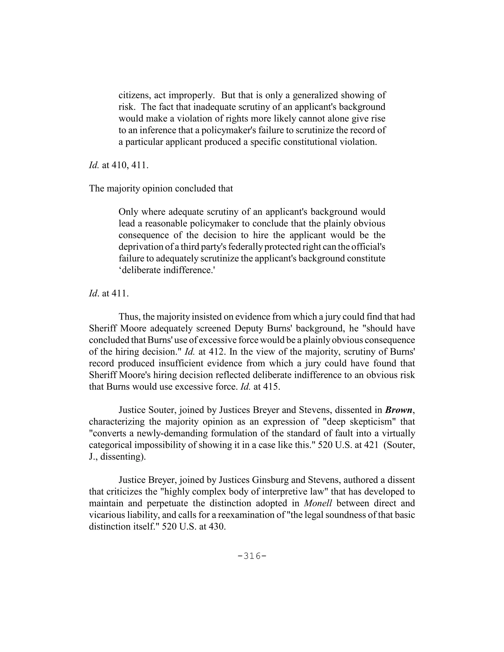 citizens, act improperly. But that is only a generalized showing of
        risk. The fact that inadequate scrutiny of an applicant's background
        would make a violation of rights more likely cannot alone give rise
        to an inference that a policymaker's failure to scrutinize the record of
        a particular applicant produced a specific constitutional violation.

Id. at 410, 411.

The majority opinion concluded that

        Only where adequate scrutiny of an applicant's background would
        lead a reasonable policymaker to conclude that the plainly obvious
        consequence of the decision to hire the applicant would be the
        deprivation of a third party's federally protected right can the official's
        failure to adequately scrutinize the applicant's background constitute
        ‘deliberate indifference.'

Id. at 411.

        Thus, the majority insisted on evidence from which a jury could find that had
Sheriff Moore adequately screened Deputy Burns' background, he "should have
concluded that Burns' use of excessive force would be a plainly obvious consequence
of the hiring decision." Id. at 412. In the view of the majority, scrutiny of Burns'
record produced insufficient evidence from which a jury could have found that
Sheriff Moore's hiring decision reflected deliberate indifference to an obvious risk
that Burns would use excessive force. Id. at 415.

         Justice Souter, joined by Justices Breyer and Stevens, dissented in Brown,
characterizing the majority opinion as an expression of "deep skepticism" that
"converts a newly-demanding formulation of the standard of fault into a virtually
categorical impossibility of showing it in a case like this." 520 U.S. at 421 (Souter,
J., dissenting).

         Justice Breyer, joined by Justices Ginsburg and Stevens, authored a dissent
that criticizes the "highly complex body of interpretive law" that has developed to
maintain and perpetuate the distinction adopted in Monell between direct and
vicarious liability, and calls for a reexamination of "the legal soundness of that basic
distinction itself." 520 U.S. at 430.

                                         -316-
 