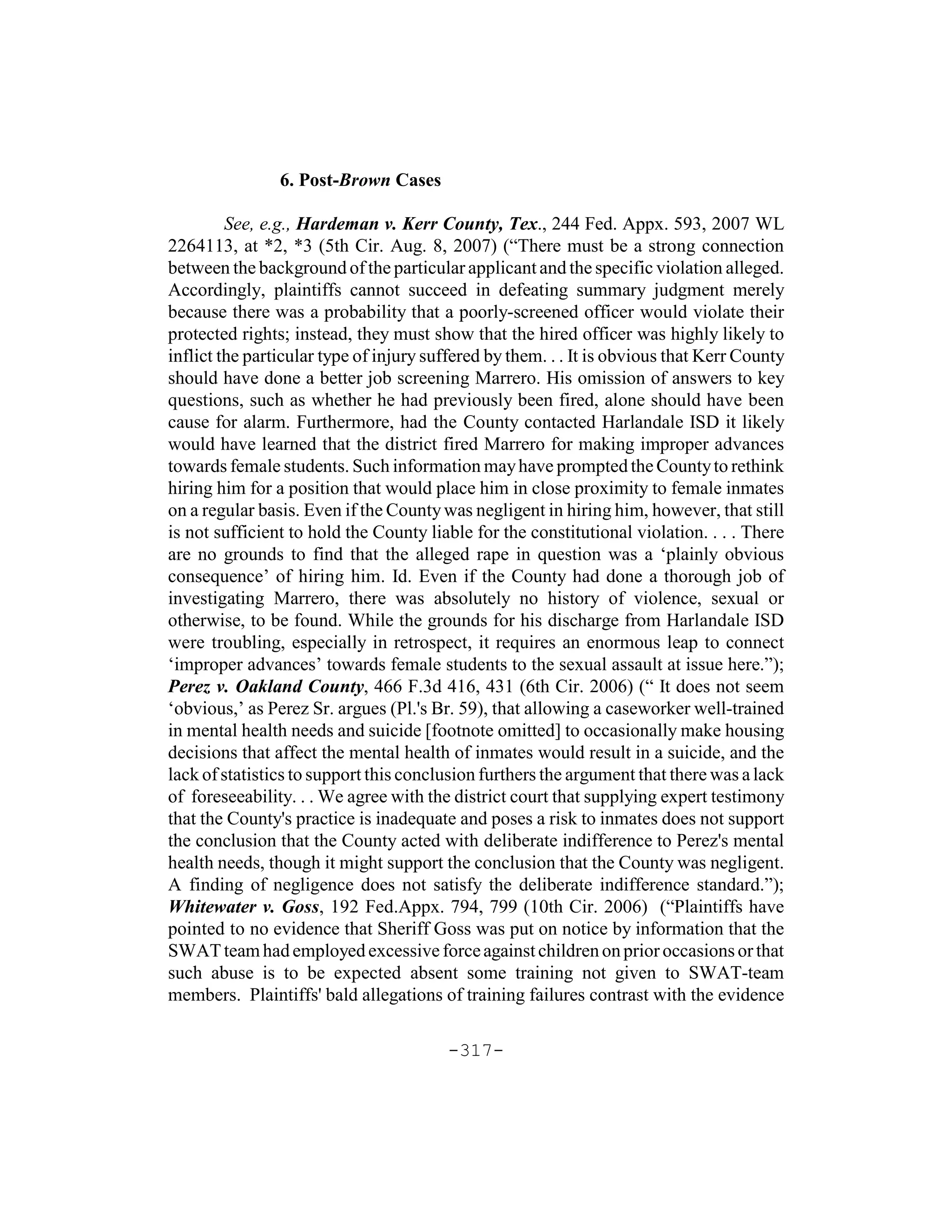 6. Post-Brown Cases

         See, e.g., Hardeman v. Kerr County, Tex., 244 Fed. Appx. 593, 2007 WL
2264113, at *2, *3 (5th Cir. Aug. 8, 2007) (“There must be a strong connection
between the background of the particular applicant and the specific violation alleged.
Accordingly, plaintiffs cannot succeed in defeating summary judgment merely
because there was a probability that a poorly-screened officer would violate their
protected rights; instead, they must show that the hired officer was highly likely to
inflict the particular type of injury suffered by them. . . It is obvious that Kerr County
should have done a better job screening Marrero. His omission of answers to key
questions, such as whether he had previously been fired, alone should have been
cause for alarm. Furthermore, had the County contacted Harlandale ISD it likely
would have learned that the district fired Marrero for making improper advances
towards female students. Such information may have prompted the County to rethink
hiring him for a position that would place him in close proximity to female inmates
on a regular basis. Even if the County was negligent in hiring him, however, that still
is not sufficient to hold the County liable for the constitutional violation. . . . There
are no grounds to find that the alleged rape in question was a ‘plainly obvious
consequence’ of hiring him. Id. Even if the County had done a thorough job of
investigating Marrero, there was absolutely no history of violence, sexual or
otherwise, to be found. While the grounds for his discharge from Harlandale ISD
were troubling, especially in retrospect, it requires an enormous leap to connect
‘improper advances’ towards female students to the sexual assault at issue here.”);
Perez v. Oakland County, 466 F.3d 416, 431 (6th Cir. 2006) (“ It does not seem
‘obvious,’ as Perez Sr. argues (Pl.'s Br. 59), that allowing a caseworker well-trained
in mental health needs and suicide [footnote omitted] to occasionally make housing
decisions that affect the mental health of inmates would result in a suicide, and the
lack of statistics to support this conclusion furthers the argument that there was a lack
of foreseeability. . . We agree with the district court that supplying expert testimony
that the County's practice is inadequate and poses a risk to inmates does not support
the conclusion that the County acted with deliberate indifference to Perez's mental
health needs, though it might support the conclusion that the County was negligent.
A finding of negligence does not satisfy the deliberate indifference standard.”);
Whitewater v. Goss, 192 Fed.Appx. 794, 799 (10th Cir. 2006) (“Plaintiffs have
pointed to no evidence that Sheriff Goss was put on notice by information that the
SWAT team had employed excessive force against children on prior occasions or that
such abuse is to be expected absent some training not given to SWAT-team
members. Plaintiffs' bald allegations of training failures contrast with the evidence

                                        -317-
 