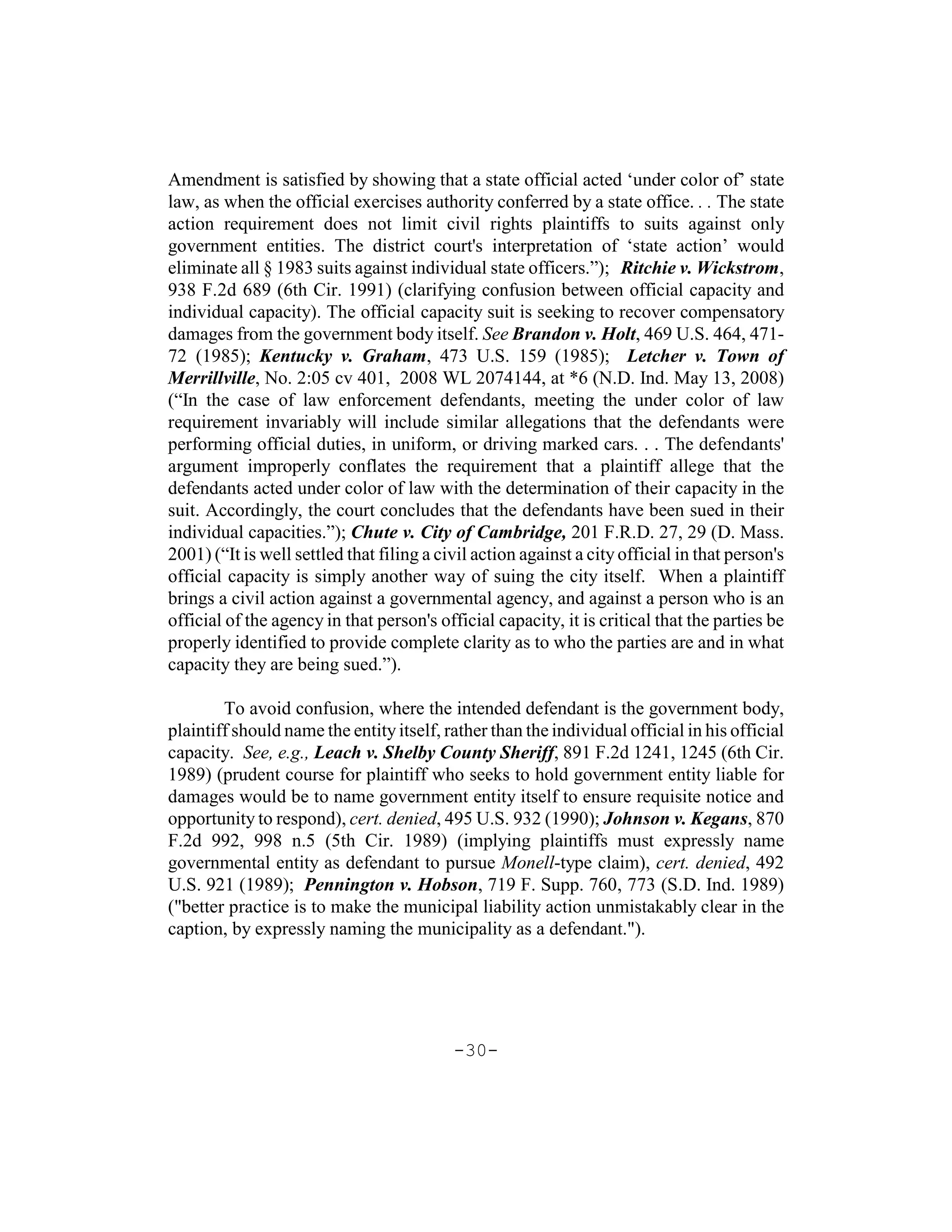 Amendment is satisfied by showing that a state official acted ‘under color of’ state
law, as when the official exercises authority conferred by a state office. . . The state
action requirement does not limit civil rights plaintiffs to suits against only
government entities. The district court's interpretation of ‘state action’ would
eliminate all § 1983 suits against individual state officers.”); Ritchie v. Wickstrom,
938 F.2d 689 (6th Cir. 1991) (clarifying confusion between official capacity and
individual capacity). The official capacity suit is seeking to recover compensatory
damages from the government body itself. See Brandon v. Holt, 469 U.S. 464, 471-
72 (1985); Kentucky v. Graham, 473 U.S. 159 (1985); Letcher v. Town of
Merrillville, No. 2:05 cv 401, 2008 WL 2074144, at *6 (N.D. Ind. May 13, 2008)
(“In the case of law enforcement defendants, meeting the under color of law
requirement invariably will include similar allegations that the defendants were
performing official duties, in uniform, or driving marked cars. . . The defendants'
argument improperly conflates the requirement that a plaintiff allege that the
defendants acted under color of law with the determination of their capacity in the
suit. Accordingly, the court concludes that the defendants have been sued in their
individual capacities.”); Chute v. City of Cambridge, 201 F.R.D. 27, 29 (D. Mass.
2001) (“It is well settled that filing a civil action against a city official in that person's
official capacity is simply another way of suing the city itself. When a plaintiff
brings a civil action against a governmental agency, and against a person who is an
official of the agency in that person's official capacity, it is critical that the parties be
properly identified to provide complete clarity as to who the parties are and in what
capacity they are being sued.”).

        To avoid confusion, where the intended defendant is the government body,
plaintiff should name the entity itself, rather than the individual official in his official
capacity. See, e.g., Leach v. Shelby County Sheriff, 891 F.2d 1241, 1245 (6th Cir.
1989) (prudent course for plaintiff who seeks to hold government entity liable for
damages would be to name government entity itself to ensure requisite notice and
opportunity to respond), cert. denied, 495 U.S. 932 (1990); Johnson v. Kegans, 870
F.2d 992, 998 n.5 (5th Cir. 1989) (implying plaintiffs must expressly name
governmental entity as defendant to pursue Monell-type claim), cert. denied, 492
U.S. 921 (1989); Pennington v. Hobson, 719 F. Supp. 760, 773 (S.D. Ind. 1989)
("better practice is to make the municipal liability action unmistakably clear in the
caption, by expressly naming the municipality as a defendant.").




                                           -30-
 