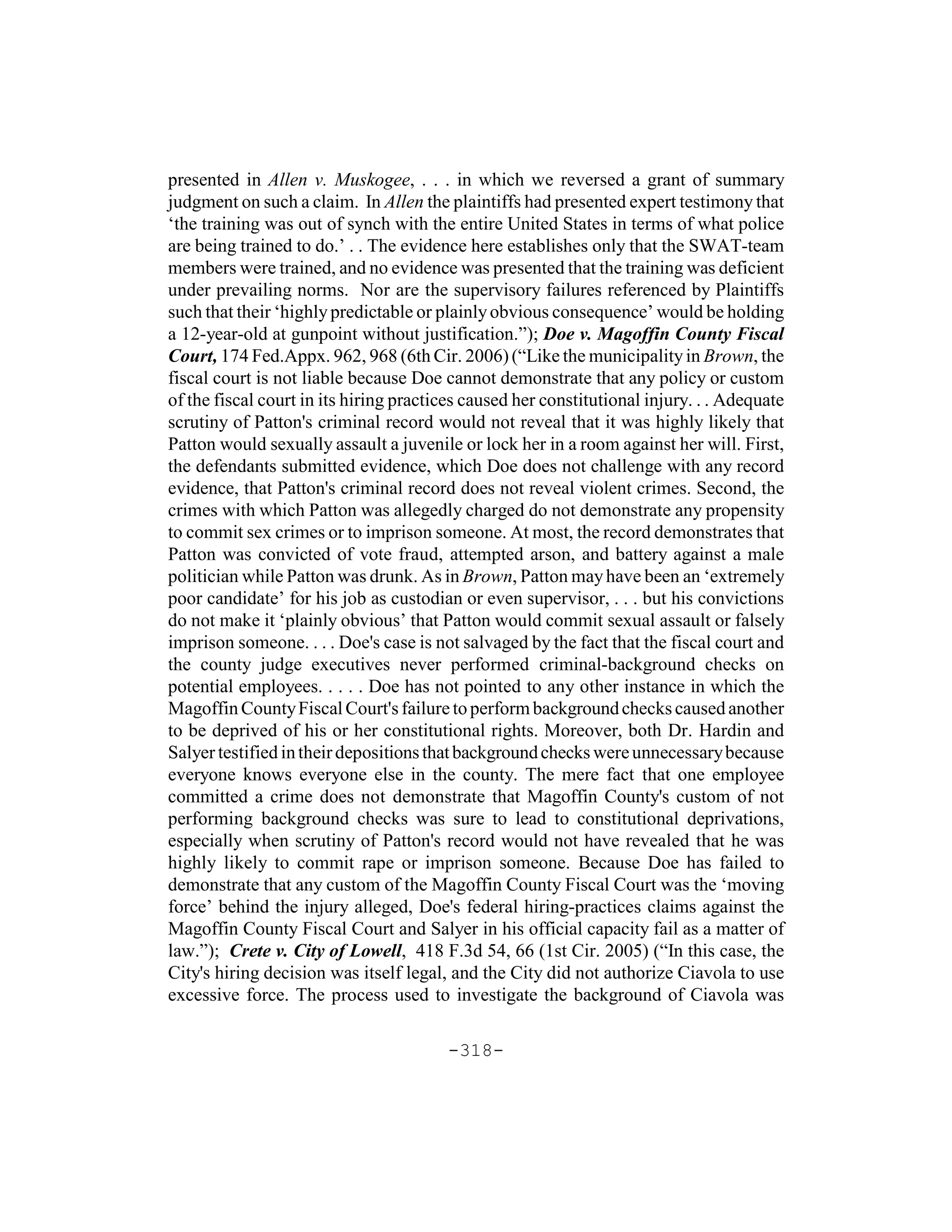 presented in Allen v. Muskogee, . . . in which we reversed a grant of summary
judgment on such a claim. In Allen the plaintiffs had presented expert testimony that
‘the training was out of synch with the entire United States in terms of what police
are being trained to do.’ . . The evidence here establishes only that the SWAT-team
members were trained, and no evidence was presented that the training was deficient
under prevailing norms. Nor are the supervisory failures referenced by Plaintiffs
such that their ‘highly predictable or plainly obvious consequence’ would be holding
a 12-year-old at gunpoint without justification.”); Doe v. Magoffin County Fiscal
Court, 174 Fed.Appx. 962, 968 (6th Cir. 2006) (“Like the municipality in Brown, the
fiscal court is not liable because Doe cannot demonstrate that any policy or custom
of the fiscal court in its hiring practices caused her constitutional injury. . . Adequate
scrutiny of Patton's criminal record would not reveal that it was highly likely that
Patton would sexually assault a juvenile or lock her in a room against her will. First,
the defendants submitted evidence, which Doe does not challenge with any record
evidence, that Patton's criminal record does not reveal violent crimes. Second, the
crimes with which Patton was allegedly charged do not demonstrate any propensity
to commit sex crimes or to imprison someone. At most, the record demonstrates that
Patton was convicted of vote fraud, attempted arson, and battery against a male
politician while Patton was drunk. As in Brown, Patton may have been an ‘extremely
poor candidate’ for his job as custodian or even supervisor, . . . but his convictions
do not make it ‘plainly obvious’ that Patton would commit sexual assault or falsely
imprison someone. . . . Doe's case is not salvaged by the fact that the fiscal court and
the county judge executives never performed criminal-background checks on
potential employees. . . . . Doe has not pointed to any other instance in which the
Magoffin County Fiscal Court's failure to perform background checks caused another
to be deprived of his or her constitutional rights. Moreover, both Dr. Hardin and
Salyer testified in their depositions that background checks were unnecessary because
everyone knows everyone else in the county. The mere fact that one employee
committed a crime does not demonstrate that Magoffin County's custom of not
performing background checks was sure to lead to constitutional deprivations,
especially when scrutiny of Patton's record would not have revealed that he was
highly likely to commit rape or imprison someone. Because Doe has failed to
demonstrate that any custom of the Magoffin County Fiscal Court was the ‘moving
force’ behind the injury alleged, Doe's federal hiring-practices claims against the
Magoffin County Fiscal Court and Salyer in his official capacity fail as a matter of
law.”); Crete v. City of Lowell, 418 F.3d 54, 66 (1st Cir. 2005) (“In this case, the
City's hiring decision was itself legal, and the City did not authorize Ciavola to use
excessive force. The process used to investigate the background of Ciavola was

                                        -318-
 