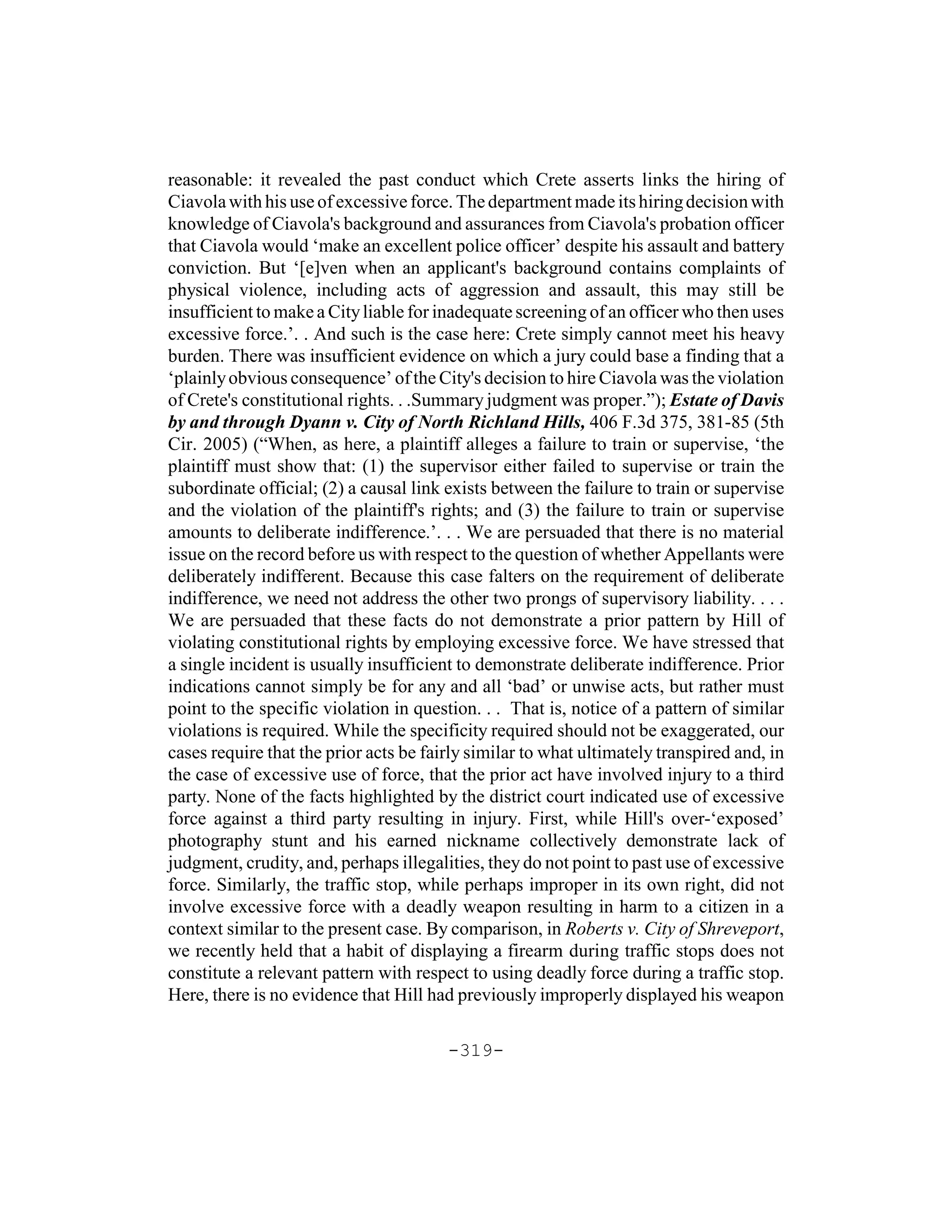 reasonable: it revealed the past conduct which Crete asserts links the hiring of
Ciavola with his use of excessive force. The department made its hiring decision with
knowledge of Ciavola's background and assurances from Ciavola's probation officer
that Ciavola would ‘make an excellent police officer’ despite his assault and battery
conviction. But ‘[e]ven when an applicant's background contains complaints of
physical violence, including acts of aggression and assault, this may still be
insufficient to make a City liable for inadequate screening of an officer who then uses
excessive force.’. . And such is the case here: Crete simply cannot meet his heavy
burden. There was insufficient evidence on which a jury could base a finding that a
‘plainly obvious consequence’ of the City's decision to hire Ciavola was the violation
of Crete's constitutional rights. . .Summary judgment was proper.”); Estate of Davis
by and through Dyann v. City of North Richland Hills, 406 F.3d 375, 381-85 (5th
Cir. 2005) (“When, as here, a plaintiff alleges a failure to train or supervise, ‘the
plaintiff must show that: (1) the supervisor either failed to supervise or train the
subordinate official; (2) a causal link exists between the failure to train or supervise
and the violation of the plaintiff's rights; and (3) the failure to train or supervise
amounts to deliberate indifference.’. . . We are persuaded that there is no material
issue on the record before us with respect to the question of whether Appellants were
deliberately indifferent. Because this case falters on the requirement of deliberate
indifference, we need not address the other two prongs of supervisory liability. . . .
We are persuaded that these facts do not demonstrate a prior pattern by Hill of
violating constitutional rights by employing excessive force. We have stressed that
a single incident is usually insufficient to demonstrate deliberate indifference. Prior
indications cannot simply be for any and all ‘bad’ or unwise acts, but rather must
point to the specific violation in question. . . That is, notice of a pattern of similar
violations is required. While the specificity required should not be exaggerated, our
cases require that the prior acts be fairly similar to what ultimately transpired and, in
the case of excessive use of force, that the prior act have involved injury to a third
party. None of the facts highlighted by the district court indicated use of excessive
force against a third party resulting in injury. First, while Hill's over-‘exposed’
photography stunt and his earned nickname collectively demonstrate lack of
judgment, crudity, and, perhaps illegalities, they do not point to past use of excessive
force. Similarly, the traffic stop, while perhaps improper in its own right, did not
involve excessive force with a deadly weapon resulting in harm to a citizen in a
context similar to the present case. By comparison, in Roberts v. City of Shreveport,
we recently held that a habit of displaying a firearm during traffic stops does not
constitute a relevant pattern with respect to using deadly force during a traffic stop.
Here, there is no evidence that Hill had previously improperly displayed his weapon

                                        -319-
 