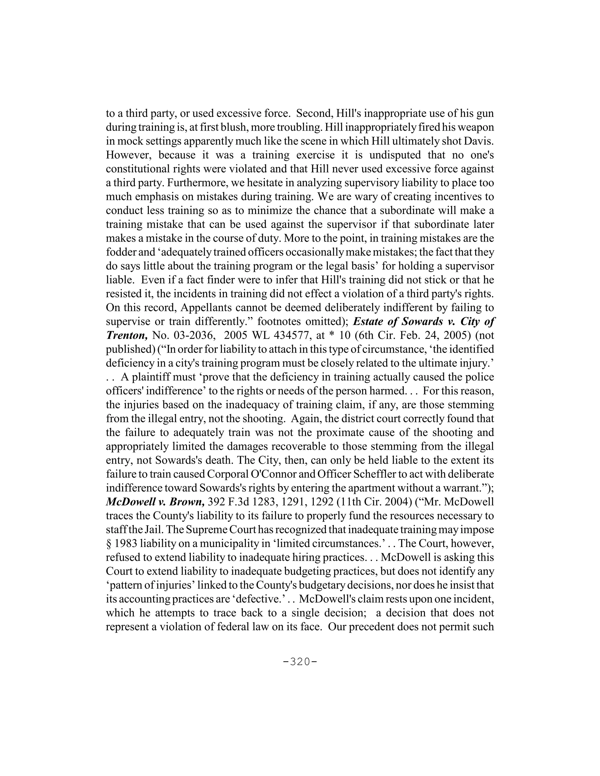 to a third party, or used excessive force. Second, Hill's inappropriate use of his gun
during training is, at first blush, more troubling. Hill inappropriately fired his weapon
in mock settings apparently much like the scene in which Hill ultimately shot Davis.
However, because it was a training exercise it is undisputed that no one's
constitutional rights were violated and that Hill never used excessive force against
a third party. Furthermore, we hesitate in analyzing supervisory liability to place too
much emphasis on mistakes during training. We are wary of creating incentives to
conduct less training so as to minimize the chance that a subordinate will make a
training mistake that can be used against the supervisor if that subordinate later
makes a mistake in the course of duty. More to the point, in training mistakes are the
fodder and ‘adequately trained officers occasionally make mistakes; the fact that they
do says little about the training program or the legal basis’ for holding a supervisor
liable. Even if a fact finder were to infer that Hill's training did not stick or that he
resisted it, the incidents in training did not effect a violation of a third party's rights.
On this record, Appellants cannot be deemed deliberately indifferent by failing to
supervise or train differently.” footnotes omitted); Estate of Sowards v. City of
Trenton, No. 03-2036, 2005 WL 434577, at * 10 (6th Cir. Feb. 24, 2005) (not
published) (“In order for liability to attach in this type of circumstance, ‘the identified
deficiency in a city's training program must be closely related to the ultimate injury.’
. . A plaintiff must ‘prove that the deficiency in training actually caused the police
officers' indifference’ to the rights or needs of the person harmed. . . For this reason,
the injuries based on the inadequacy of training claim, if any, are those stemming
from the illegal entry, not the shooting. Again, the district court correctly found that
the failure to adequately train was not the proximate cause of the shooting and
appropriately limited the damages recoverable to those stemming from the illegal
entry, not Sowards's death. The City, then, can only be held liable to the extent its
failure to train caused Corporal O'Connor and Officer Scheffler to act with deliberate
indifference toward Sowards's rights by entering the apartment without a warrant.”);
McDowell v. Brown, 392 F.3d 1283, 1291, 1292 (11th Cir. 2004) (“Mr. McDowell
traces the County's liability to its failure to properly fund the resources necessary to
staff the Jail. The Supreme Court has recognized that inadequate training may impose
§ 1983 liability on a municipality in ‘limited circumstances.’ . . The Court, however,
refused to extend liability to inadequate hiring practices. . . McDowell is asking this
Court to extend liability to inadequate budgeting practices, but does not identify any
‘pattern of injuries’ linked to the County's budgetary decisions, nor does he insist that
its accounting practices are ‘defective.’ . . McDowell's claim rests upon one incident,
which he attempts to trace back to a single decision; a decision that does not
represent a violation of federal law on its face. Our precedent does not permit such

                                         -320-
 