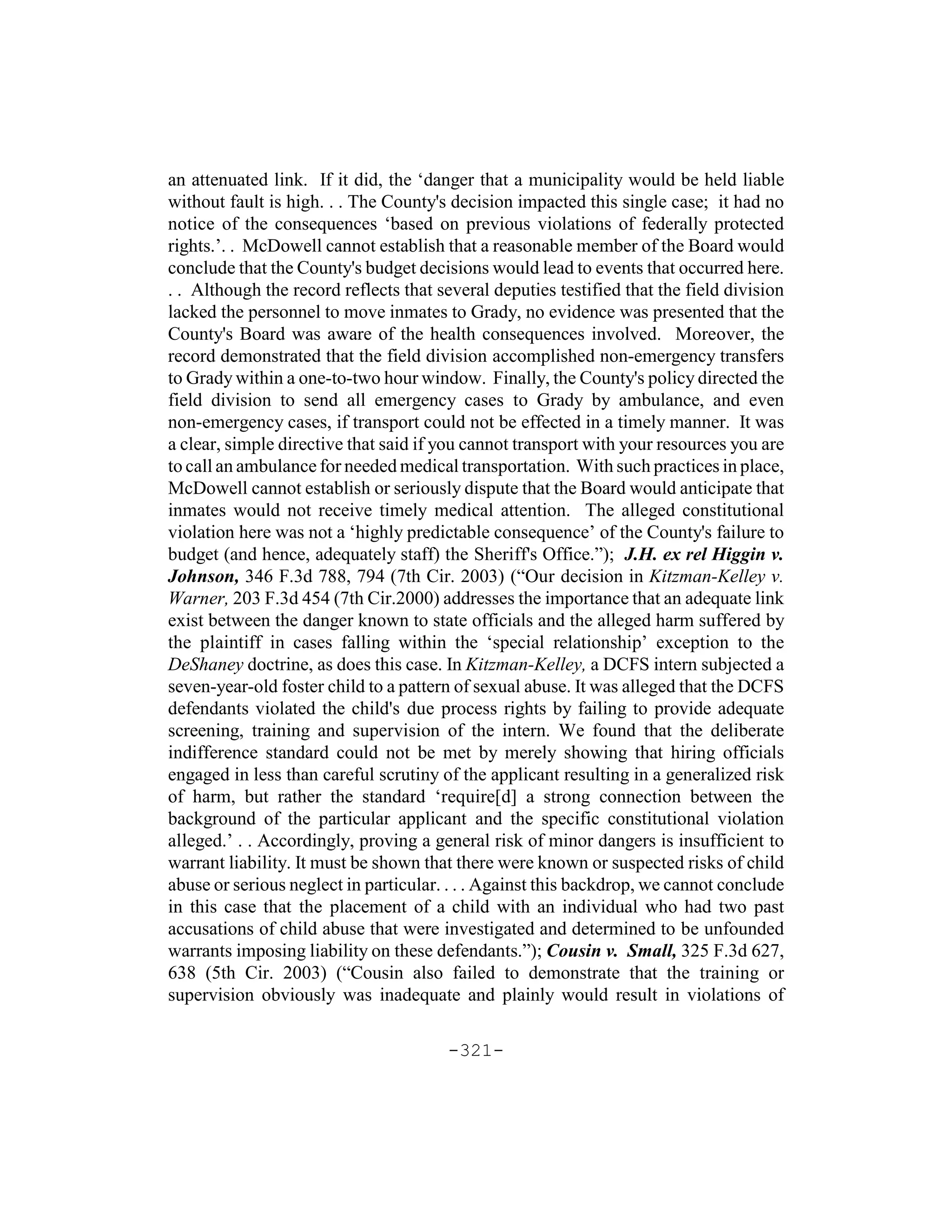 an attenuated link. If it did, the ‘danger that a municipality would be held liable
without fault is high. . . The County's decision impacted this single case; it had no
notice of the consequences ‘based on previous violations of federally protected
rights.’. . McDowell cannot establish that a reasonable member of the Board would
conclude that the County's budget decisions would lead to events that occurred here.
. . Although the record reflects that several deputies testified that the field division
lacked the personnel to move inmates to Grady, no evidence was presented that the
County's Board was aware of the health consequences involved. Moreover, the
record demonstrated that the field division accomplished non-emergency transfers
to Grady within a one-to-two hour window. Finally, the County's policy directed the
field division to send all emergency cases to Grady by ambulance, and even
non-emergency cases, if transport could not be effected in a timely manner. It was
a clear, simple directive that said if you cannot transport with your resources you are
to call an ambulance for needed medical transportation. With such practices in place,
McDowell cannot establish or seriously dispute that the Board would anticipate that
inmates would not receive timely medical attention. The alleged constitutional
violation here was not a ‘highly predictable consequence’ of the County's failure to
budget (and hence, adequately staff) the Sheriff's Office.”); J.H. ex rel Higgin v.
Johnson, 346 F.3d 788, 794 (7th Cir. 2003) (“Our decision in Kitzman-Kelley v.
Warner, 203 F.3d 454 (7th Cir.2000) addresses the importance that an adequate link
exist between the danger known to state officials and the alleged harm suffered by
the plaintiff in cases falling within the ‘special relationship’ exception to the
DeShaney doctrine, as does this case. In Kitzman-Kelley, a DCFS intern subjected a
seven-year-old foster child to a pattern of sexual abuse. It was alleged that the DCFS
defendants violated the child's due process rights by failing to provide adequate
screening, training and supervision of the intern. We found that the deliberate
indifference standard could not be met by merely showing that hiring officials
engaged in less than careful scrutiny of the applicant resulting in a generalized risk
of harm, but rather the standard ‘require[d] a strong connection between the
background of the particular applicant and the specific constitutional violation
alleged.’ . . Accordingly, proving a general risk of minor dangers is insufficient to
warrant liability. It must be shown that there were known or suspected risks of child
abuse or serious neglect in particular. . . . Against this backdrop, we cannot conclude
in this case that the placement of a child with an individual who had two past
accusations of child abuse that were investigated and determined to be unfounded
warrants imposing liability on these defendants.”); Cousin v. Small, 325 F.3d 627,
638 (5th Cir. 2003) (“Cousin also failed to demonstrate that the training or
supervision obviously was inadequate and plainly would result in violations of

                                       -321-
 