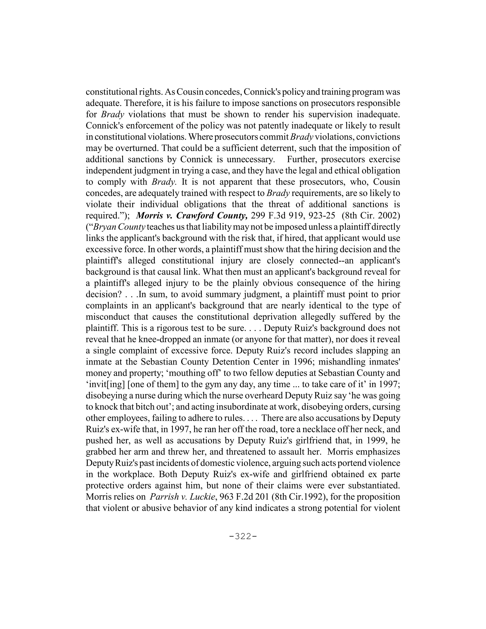 constitutional rights. As Cousin concedes, Connick's policy and training program was
adequate. Therefore, it is his failure to impose sanctions on prosecutors responsible
for Brady violations that must be shown to render his supervision inadequate.
Connick's enforcement of the policy was not patently inadequate or likely to result
in constitutional violations. Where prosecutors commit Brady violations, convictions
may be overturned. That could be a sufficient deterrent, such that the imposition of
additional sanctions by Connick is unnecessary. Further, prosecutors exercise
independent judgment in trying a case, and they have the legal and ethical obligation
to comply with Brady. It is not apparent that these prosecutors, who, Cousin
concedes, are adequately trained with respect to Brady requirements, are so likely to
violate their individual obligations that the threat of additional sanctions is
required.”); Morris v. Crawford County, 299 F.3d 919, 923-25 (8th Cir. 2002)
(“Bryan County teaches us that liability may not be imposed unless a plaintiff directly
links the applicant's background with the risk that, if hired, that applicant would use
excessive force. In other words, a plaintiff must show that the hiring decision and the
plaintiff's alleged constitutional injury are closely connected--an applicant's
background is that causal link. What then must an applicant's background reveal for
a plaintiff's alleged injury to be the plainly obvious consequence of the hiring
decision? . . .In sum, to avoid summary judgment, a plaintiff must point to prior
complaints in an applicant's background that are nearly identical to the type of
misconduct that causes the constitutional deprivation allegedly suffered by the
plaintiff. This is a rigorous test to be sure. . . . Deputy Ruiz's background does not
reveal that he knee-dropped an inmate (or anyone for that matter), nor does it reveal
a single complaint of excessive force. Deputy Ruiz's record includes slapping an
inmate at the Sebastian County Detention Center in 1996; mishandling inmates'
money and property; ‘mouthing off’ to two fellow deputies at Sebastian County and
‘invit[ing] [one of them] to the gym any day, any time ... to take care of it’ in 1997;
disobeying a nurse during which the nurse overheard Deputy Ruiz say ‘he was going
to knock that bitch out’; and acting insubordinate at work, disobeying orders, cursing
other employees, failing to adhere to rules. . . . There are also accusations by Deputy
Ruiz's ex-wife that, in 1997, he ran her off the road, tore a necklace off her neck, and
pushed her, as well as accusations by Deputy Ruiz's girlfriend that, in 1999, he
grabbed her arm and threw her, and threatened to assault her. Morris emphasizes
Deputy Ruiz's past incidents of domestic violence, arguing such acts portend violence
in the workplace. Both Deputy Ruiz's ex-wife and girlfriend obtained ex parte
protective orders against him, but none of their claims were ever substantiated.
Morris relies on Parrish v. Luckie, 963 F.2d 201 (8th Cir.1992), for the proposition
that violent or abusive behavior of any kind indicates a strong potential for violent

                                       -322-
 