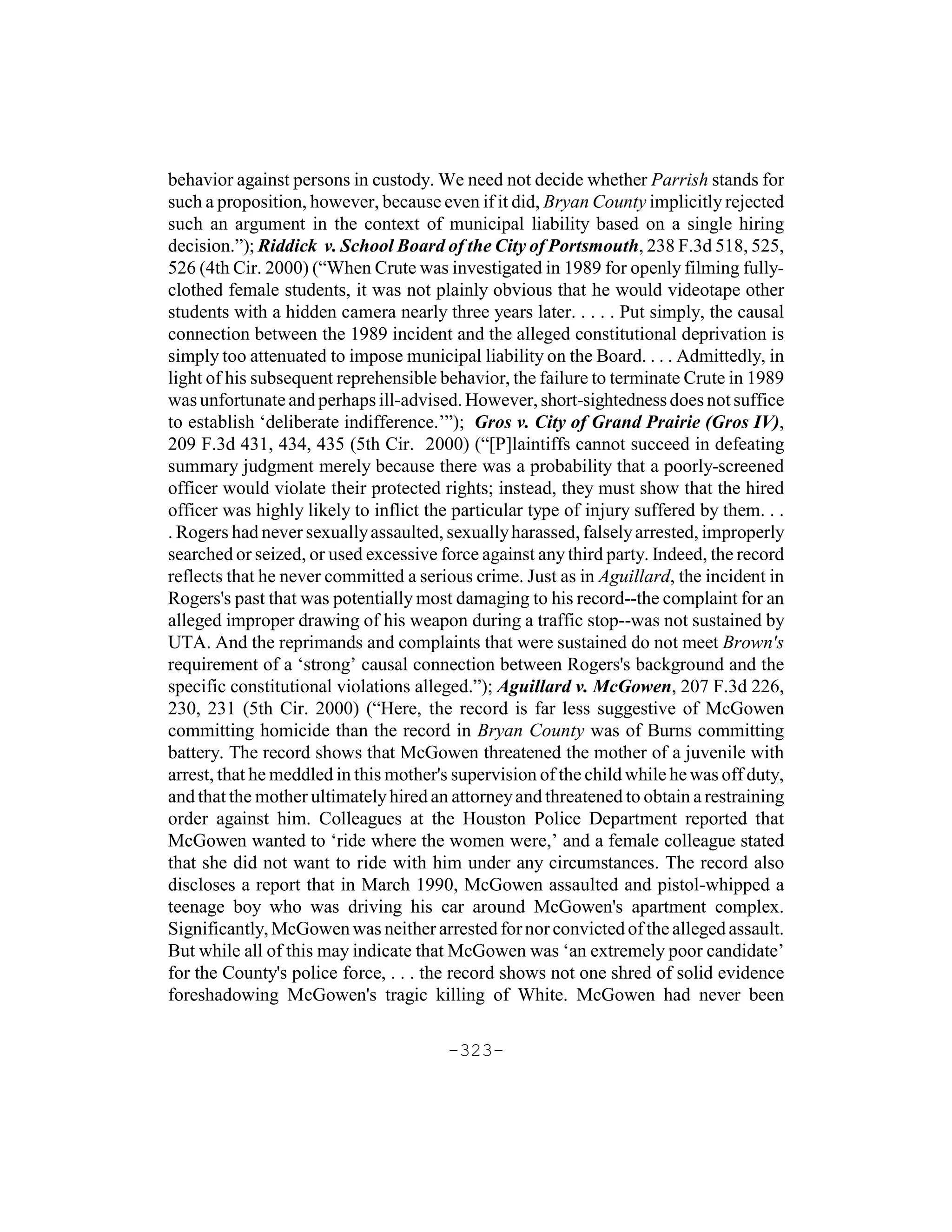 behavior against persons in custody. We need not decide whether Parrish stands for
such a proposition, however, because even if it did, Bryan County implicitly rejected
such an argument in the context of municipal liability based on a single hiring
decision.”); Riddick v. School Board of the City of Portsmouth, 238 F.3d 518, 525,
526 (4th Cir. 2000) (“When Crute was investigated in 1989 for openly filming fully-
clothed female students, it was not plainly obvious that he would videotape other
students with a hidden camera nearly three years later. . . . . Put simply, the causal
connection between the 1989 incident and the alleged constitutional deprivation is
simply too attenuated to impose municipal liability on the Board. . . . Admittedly, in
light of his subsequent reprehensible behavior, the failure to terminate Crute in 1989
was unfortunate and perhaps ill-advised. However, short-sightedness does not suffice
to establish ‘deliberate indifference.’”); Gros v. City of Grand Prairie (Gros IV),
209 F.3d 431, 434, 435 (5th Cir. 2000) (“[P]laintiffs cannot succeed in defeating
summary judgment merely because there was a probability that a poorly-screened
officer would violate their protected rights; instead, they must show that the hired
officer was highly likely to inflict the particular type of injury suffered by them. . .
. Rogers had never sexually assaulted, sexually harassed, falsely arrested, improperly
searched or seized, or used excessive force against any third party. Indeed, the record
reflects that he never committed a serious crime. Just as in Aguillard, the incident in
Rogers's past that was potentially most damaging to his record--the complaint for an
alleged improper drawing of his weapon during a traffic stop--was not sustained by
UTA. And the reprimands and complaints that were sustained do not meet Brown's
requirement of a ‘strong’ causal connection between Rogers's background and the
specific constitutional violations alleged.”); Aguillard v. McGowen, 207 F.3d 226,
230, 231 (5th Cir. 2000) (“Here, the record is far less suggestive of McGowen
committing homicide than the record in Bryan County was of Burns committing
battery. The record shows that McGowen threatened the mother of a juvenile with
arrest, that he meddled in this mother's supervision of the child while he was off duty,
and that the mother ultimately hired an attorney and threatened to obtain a restraining
order against him. Colleagues at the Houston Police Department reported that
McGowen wanted to ‘ride where the women were,’ and a female colleague stated
that she did not want to ride with him under any circumstances. The record also
discloses a report that in March 1990, McGowen assaulted and pistol-whipped a
teenage boy who was driving his car around McGowen's apartment complex.
Significantly, McGowen was neither arrested for nor convicted of the alleged assault.
But while all of this may indicate that McGowen was ‘an extremely poor candidate’
for the County's police force, . . . the record shows not one shred of solid evidence
foreshadowing McGowen's tragic killing of White. McGowen had never been

                                       -323-
 