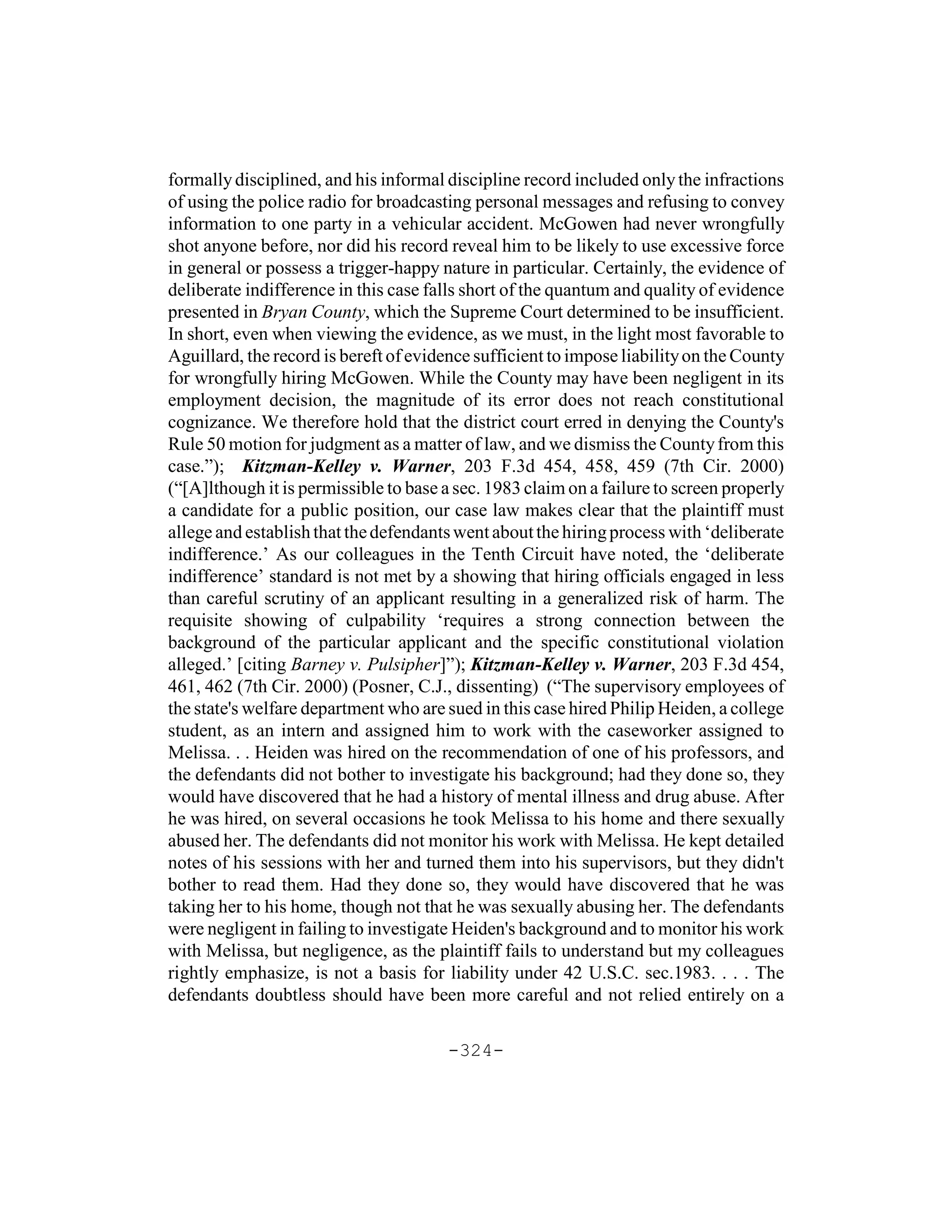 formally disciplined, and his informal discipline record included only the infractions
of using the police radio for broadcasting personal messages and refusing to convey
information to one party in a vehicular accident. McGowen had never wrongfully
shot anyone before, nor did his record reveal him to be likely to use excessive force
in general or possess a trigger-happy nature in particular. Certainly, the evidence of
deliberate indifference in this case falls short of the quantum and quality of evidence
presented in Bryan County, which the Supreme Court determined to be insufficient.
In short, even when viewing the evidence, as we must, in the light most favorable to
Aguillard, the record is bereft of evidence sufficient to impose liability on the County
for wrongfully hiring McGowen. While the County may have been negligent in its
employment decision, the magnitude of its error does not reach constitutional
cognizance. We therefore hold that the district court erred in denying the County's
Rule 50 motion for judgment as a matter of law, and we dismiss the County from this
case.”); Kitzman-Kelley v. Warner, 203 F.3d 454, 458, 459 (7th Cir. 2000)
(“[A]lthough it is permissible to base a sec. 1983 claim on a failure to screen properly
a candidate for a public position, our case law makes clear that the plaintiff must
allege and establish that the defendants went about the hiring process with ‘deliberate
indifference.’ As our colleagues in the Tenth Circuit have noted, the ‘deliberate
indifference’ standard is not met by a showing that hiring officials engaged in less
than careful scrutiny of an applicant resulting in a generalized risk of harm. The
requisite showing of culpability ‘requires a strong connection between the
background of the particular applicant and the specific constitutional violation
alleged.’ [citing Barney v. Pulsipher]”); Kitzman-Kelley v. Warner, 203 F.3d 454,
461, 462 (7th Cir. 2000) (Posner, C.J., dissenting) (“The supervisory employees of
the state's welfare department who are sued in this case hired Philip Heiden, a college
student, as an intern and assigned him to work with the caseworker assigned to
Melissa. . . Heiden was hired on the recommendation of one of his professors, and
the defendants did not bother to investigate his background; had they done so, they
would have discovered that he had a history of mental illness and drug abuse. After
he was hired, on several occasions he took Melissa to his home and there sexually
abused her. The defendants did not monitor his work with Melissa. He kept detailed
notes of his sessions with her and turned them into his supervisors, but they didn't
bother to read them. Had they done so, they would have discovered that he was
taking her to his home, though not that he was sexually abusing her. The defendants
were negligent in failing to investigate Heiden's background and to monitor his work
with Melissa, but negligence, as the plaintiff fails to understand but my colleagues
rightly emphasize, is not a basis for liability under 42 U.S.C. sec.1983. . . . The
defendants doubtless should have been more careful and not relied entirely on a

                                       -324-
 