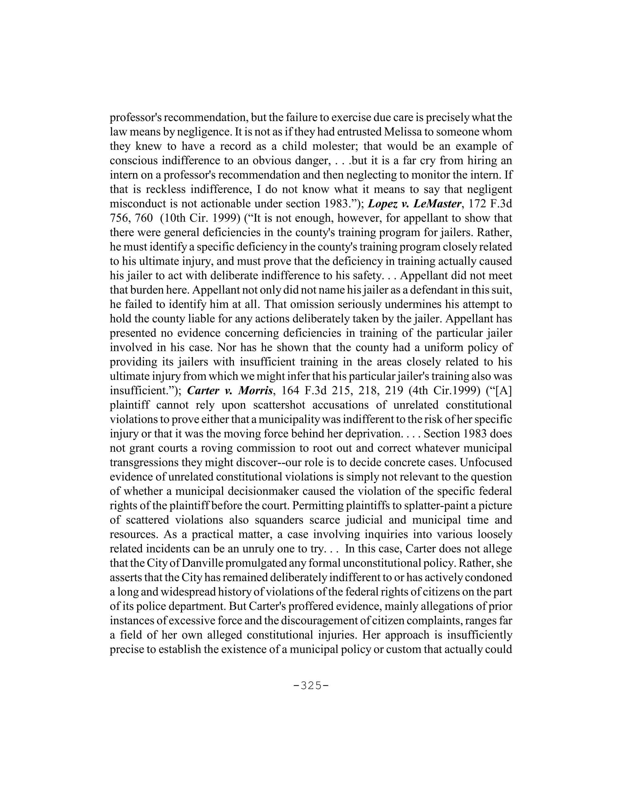 professor's recommendation, but the failure to exercise due care is precisely what the
law means by negligence. It is not as if they had entrusted Melissa to someone whom
they knew to have a record as a child molester; that would be an example of
conscious indifference to an obvious danger, . . .but it is a far cry from hiring an
intern on a professor's recommendation and then neglecting to monitor the intern. If
that is reckless indifference, I do not know what it means to say that negligent
misconduct is not actionable under section 1983.”); Lopez v. LeMaster, 172 F.3d
756, 760 (10th Cir. 1999) (“It is not enough, however, for appellant to show that
there were general deficiencies in the county's training program for jailers. Rather,
he must identify a specific deficiency in the county's training program closely related
to his ultimate injury, and must prove that the deficiency in training actually caused
his jailer to act with deliberate indifference to his safety. . . Appellant did not meet
that burden here. Appellant not only did not name his jailer as a defendant in this suit,
he failed to identify him at all. That omission seriously undermines his attempt to
hold the county liable for any actions deliberately taken by the jailer. Appellant has
presented no evidence concerning deficiencies in training of the particular jailer
involved in his case. Nor has he shown that the county had a uniform policy of
providing its jailers with insufficient training in the areas closely related to his
ultimate injury from which we might infer that his particular jailer's training also was
insufficient.”); Carter v. Morris, 164 F.3d 215, 218, 219 (4th Cir.1999) (“[A]
plaintiff cannot rely upon scattershot accusations of unrelated constitutional
violations to prove either that a municipality was indifferent to the risk of her specific
injury or that it was the moving force behind her deprivation. . . . Section 1983 does
not grant courts a roving commission to root out and correct whatever municipal
transgressions they might discover--our role is to decide concrete cases. Unfocused
evidence of unrelated constitutional violations is simply not relevant to the question
of whether a municipal decisionmaker caused the violation of the specific federal
rights of the plaintiff before the court. Permitting plaintiffs to splatter-paint a picture
of scattered violations also squanders scarce judicial and municipal time and
resources. As a practical matter, a case involving inquiries into various loosely
related incidents can be an unruly one to try. . . In this case, Carter does not allege
that the City of Danville promulgated any formal unconstitutional policy. Rather, she
asserts that the City has remained deliberately indifferent to or has actively condoned
a long and widespread history of violations of the federal rights of citizens on the part
of its police department. But Carter's proffered evidence, mainly allegations of prior
instances of excessive force and the discouragement of citizen complaints, ranges far
a field of her own alleged constitutional injuries. Her approach is insufficiently
precise to establish the existence of a municipal policy or custom that actually could

                                         -325-
 