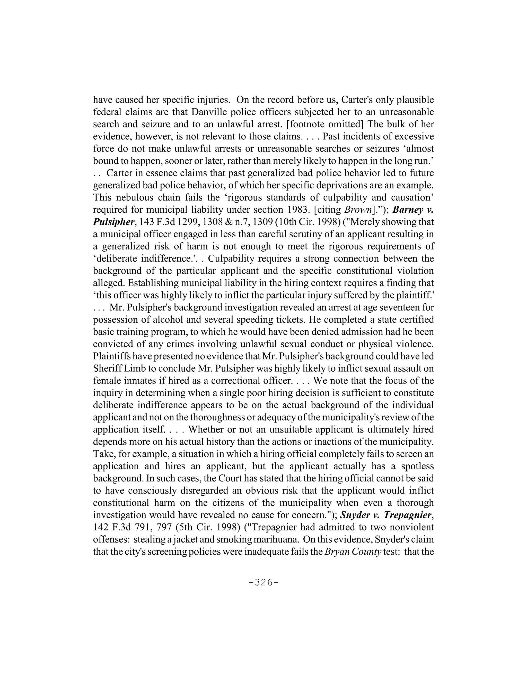 have caused her specific injuries. On the record before us, Carter's only plausible
federal claims are that Danville police officers subjected her to an unreasonable
search and seizure and to an unlawful arrest. [footnote omitted] The bulk of her
evidence, however, is not relevant to those claims. . . . Past incidents of excessive
force do not make unlawful arrests or unreasonable searches or seizures ‘almost
bound to happen, sooner or later, rather than merely likely to happen in the long run.’
. . Carter in essence claims that past generalized bad police behavior led to future
generalized bad police behavior, of which her specific deprivations are an example.
This nebulous chain fails the ‘rigorous standards of culpability and causation’
required for municipal liability under section 1983. [citing Brown].”); Barney v.
Pulsipher, 143 F.3d 1299, 1308 & n.7, 1309 (10th Cir. 1998) ("Merely showing that
a municipal officer engaged in less than careful scrutiny of an applicant resulting in
a generalized risk of harm is not enough to meet the rigorous requirements of
‘deliberate indifference.'. . Culpability requires a strong connection between the
background of the particular applicant and the specific constitutional violation
alleged. Establishing municipal liability in the hiring context requires a finding that
‘this officer was highly likely to inflict the particular injury suffered by the plaintiff.'
. . . Mr. Pulsipher's background investigation revealed an arrest at age seventeen for
possession of alcohol and several speeding tickets. He completed a state certified
basic training program, to which he would have been denied admission had he been
convicted of any crimes involving unlawful sexual conduct or physical violence.
Plaintiffs have presented no evidence that Mr. Pulsipher's background could have led
Sheriff Limb to conclude Mr. Pulsipher was highly likely to inflict sexual assault on
female inmates if hired as a correctional officer. . . . We note that the focus of the
inquiry in determining when a single poor hiring decision is sufficient to constitute
deliberate indifference appears to be on the actual background of the individual
applicant and not on the thoroughness or adequacy of the municipality's review of the
application itself. . . . Whether or not an unsuitable applicant is ultimately hired
depends more on his actual history than the actions or inactions of the municipality.
Take, for example, a situation in which a hiring official completely fails to screen an
application and hires an applicant, but the applicant actually has a spotless
background. In such cases, the Court has stated that the hiring official cannot be said
to have consciously disregarded an obvious risk that the applicant would inflict
constitutional harm on the citizens of the municipality when even a thorough
investigation would have revealed no cause for concern."); Snyder v. Trepagnier,
142 F.3d 791, 797 (5th Cir. 1998) ("Trepagnier had admitted to two nonviolent
offenses: stealing a jacket and smoking marihuana. On this evidence, Snyder's claim
that the city's screening policies were inadequate fails the Bryan County test: that the

                                         -326-
 