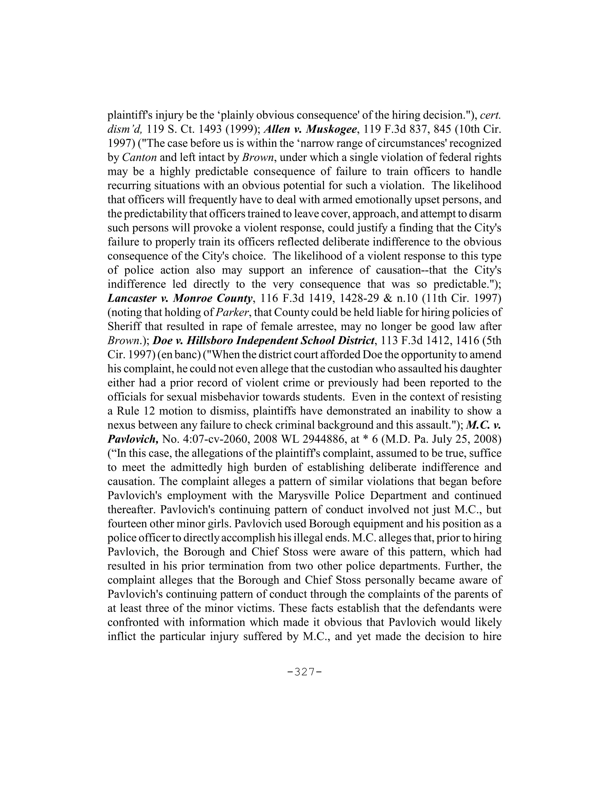 plaintiff's injury be the ‘plainly obvious consequence' of the hiring decision."), cert.
dism’d, 119 S. Ct. 1493 (1999); Allen v. Muskogee, 119 F.3d 837, 845 (10th Cir.
1997) ("The case before us is within the ‘narrow range of circumstances' recognized
by Canton and left intact by Brown, under which a single violation of federal rights
may be a highly predictable consequence of failure to train officers to handle
recurring situations with an obvious potential for such a violation. The likelihood
that officers will frequently have to deal with armed emotionally upset persons, and
the predictability that officers trained to leave cover, approach, and attempt to disarm
such persons will provoke a violent response, could justify a finding that the City's
failure to properly train its officers reflected deliberate indifference to the obvious
consequence of the City's choice. The likelihood of a violent response to this type
of police action also may support an inference of causation--that the City's
indifference led directly to the very consequence that was so predictable.");
Lancaster v. Monroe County, 116 F.3d 1419, 1428-29 & n.10 (11th Cir. 1997)
(noting that holding of Parker, that County could be held liable for hiring policies of
Sheriff that resulted in rape of female arrestee, may no longer be good law after
Brown.); Doe v. Hillsboro Independent School District, 113 F.3d 1412, 1416 (5th
Cir. 1997) (en banc) ("When the district court afforded Doe the opportunity to amend
his complaint, he could not even allege that the custodian who assaulted his daughter
either had a prior record of violent crime or previously had been reported to the
officials for sexual misbehavior towards students. Even in the context of resisting
a Rule 12 motion to dismiss, plaintiffs have demonstrated an inability to show a
nexus between any failure to check criminal background and this assault."); M.C. v.
Pavlovich, No. 4:07-cv-2060, 2008 WL 2944886, at * 6 (M.D. Pa. July 25, 2008)
(“In this case, the allegations of the plaintiff's complaint, assumed to be true, suffice
to meet the admittedly high burden of establishing deliberate indifference and
causation. The complaint alleges a pattern of similar violations that began before
Pavlovich's employment with the Marysville Police Department and continued
thereafter. Pavlovich's continuing pattern of conduct involved not just M.C., but
fourteen other minor girls. Pavlovich used Borough equipment and his position as a
police officer to directly accomplish his illegal ends. M.C. alleges that, prior to hiring
Pavlovich, the Borough and Chief Stoss were aware of this pattern, which had
resulted in his prior termination from two other police departments. Further, the
complaint alleges that the Borough and Chief Stoss personally became aware of
Pavlovich's continuing pattern of conduct through the complaints of the parents of
at least three of the minor victims. These facts establish that the defendants were
confronted with information which made it obvious that Pavlovich would likely
inflict the particular injury suffered by M.C., and yet made the decision to hire

                                        -327-
 