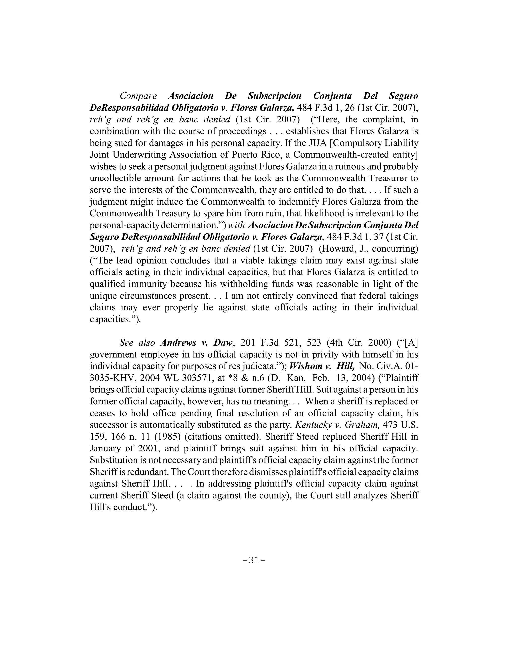 Compare Asociacion De Subscripcion Conjunta Del Seguro
DeResponsabilidad Obligatorio v. Flores Galarza, 484 F.3d 1, 26 (1st Cir. 2007),
reh’g and reh’g en banc denied (1st Cir. 2007) (“Here, the complaint, in
combination with the course of proceedings . . . establishes that Flores Galarza is
being sued for damages in his personal capacity. If the JUA [Compulsory Liability
Joint Underwriting Association of Puerto Rico, a Commonwealth-created entity]
wishes to seek a personal judgment against Flores Galarza in a ruinous and probably
uncollectible amount for actions that he took as the Commonwealth Treasurer to
serve the interests of the Commonwealth, they are entitled to do that. . . . If such a
judgment might induce the Commonwealth to indemnify Flores Galarza from the
Commonwealth Treasury to spare him from ruin, that likelihood is irrelevant to the
personal-capacity determination.”) with Asociacion De Subscripcion Conjunta Del
Seguro DeResponsabilidad Obligatorio v. Flores Galarza, 484 F.3d 1, 37 (1st Cir.
2007), reh’g and reh’g en banc denied (1st Cir. 2007) (Howard, J., concurring)
(“The lead opinion concludes that a viable takings claim may exist against state
officials acting in their individual capacities, but that Flores Galarza is entitled to
qualified immunity because his withholding funds was reasonable in light of the
unique circumstances present. . . I am not entirely convinced that federal takings
claims may ever properly lie against state officials acting in their individual
capacities.”).

        See also Andrews v. Daw, 201 F.3d 521, 523 (4th Cir. 2000) (“[A]
government employee in his official capacity is not in privity with himself in his
individual capacity for purposes of res judicata.”); Wishom v. Hill, No. Civ.A. 01-
3035-KHV, 2004 WL 303571, at *8 & n.6 (D. Kan. Feb. 13, 2004) (“Plaintiff
brings official capacity claims against former Sheriff Hill. Suit against a person in his
former official capacity, however, has no meaning. . . When a sheriff is replaced or
ceases to hold office pending final resolution of an official capacity claim, his
successor is automatically substituted as the party. Kentucky v. Graham, 473 U.S.
159, 166 n. 11 (1985) (citations omitted). Sheriff Steed replaced Sheriff Hill in
January of 2001, and plaintiff brings suit against him in his official capacity.
Substitution is not necessary and plaintiff's official capacity claim against the former
Sheriff is redundant. The Court therefore dismisses plaintiff's official capacity claims
against Sheriff Hill. . . . In addressing plaintiff's official capacity claim against
current Sheriff Steed (a claim against the county), the Court still analyzes Sheriff
Hill's conduct.”).




                                         -31-
 